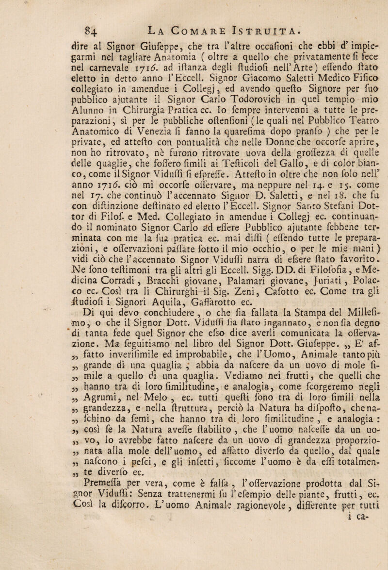dire al Signor Giufeppe, che tra i5altre occafioni che ebbi d’ impie* garmi nei tagliare Anatomia ( oltre a quello che privatamente fi fece nel carnevale iyi6. ad ifianza degli ftudiofi nell’Arte) effendo fiato eletto in detto anno l’Eccell. Signor Giacomo Saletti Medico Fifico collegato in amendue i Collegi, ed avendo quello Signore per fuo pubblico ajutante il Signor Carlo Todorovich in quei tempio mio Alunno in Chirurgia Pratica ec. Io Tempre intervenni a tutte le pre¬ parazioni, sì per le pubbliche oftenfioni (le quali nel Pubblico Teatro Anatomico di Venezia fi fanno la quarefima dopo pranfo ) che per le private, ed attefto con pontualità che nelle Donne che occorfe aprire, non ho ritrovato, nè furono ritrovate uova della groffezza di quelle delle quaglie, che fodero limili ai Teflicoli del Gallo, e di color bian¬ co, come il Signor Vidulfi fi efpreffe. Attefto in oltre che non folo nell5 anno 1716. ciò mi occorfe offervare, ma neppure nel 14. e 15. come nel 17. che continuò l’accennato Signor D. Saletti, e nel 18. che fu con diftinzione deftinato ed eletto l’Eccell. Signor Santo Stefani Dot¬ tor di Filof. e Med. Collegiate in amendue i Collegi ec. continuan¬ do il nominato Signor Cario ad edere Pubblico ajutante febbene ter¬ minata con me la fua pratica ec. mai didì ( effendo tutte le prepara¬ zioni, e offervazioni pallate fotte il mio occhio, o per le mie mani) vidi ciò che l’accennato Signor Viduffi narra di efsere fiato favorito. Ne fono teftimoni tra gli altri gli Eccell. Sigg. DD. di Filofofia, eMe- dicina Corradi, Bracchi giovane, Paiamari giovane, Jurlati , Polac¬ co ec. Così tra li Chirurghi ti Sig. Zeni, Cafotto ec. Come tra gli .ftudiofi i Signori Aquila, Gadàrotto ec. Di qui devo conchiudere , o che fia fallata la Stampa del Millefi- mo, o che il Signor Dott. Vidufiì fia fiato ingannato, e non fia degno di tanta fede quel Signor che efso dice averli comunicata la offerva- zione. Ma feguitiamo nel libro del Signor Dott. Giufeppe. „ E' af- „ fatto inverifìmile ed improbabile , che l’Uomo, Animale tanto piu 3, grande di una quaglia , abbia da nalcere da un uovo di mole fi- „ mile a quello di una quaglia. Vediamo nei frutti, che quelli che „ hanno tra di loro fimilitudine, e analogia, come feorgeremo negli „ Agrumi, nel Melo , ec. tutti quefti fono tra di loro firn ili nella 3, grandezza, e nella ftruttura, perciò la Natura ha difpoftò, chena- 3, fefaino da femi, che hanno tra di loro fimilitudine , e analogia: „ così fe la Natura aveffe Riabilito, che l’uomo naie-effe da un uo- „ vo, lo avrebbe fatto nafeere da un uovo di grandezza proporzio- „ nata alla mole dell’uomo, ed affatto diverfo da quello, dal quale 3, nafeono i pefei, e gli infetti, fìccome l’uomo è da eflì totalmen- 3, te diverfo ec. Premeffa per vera, come è falfa , l’offervazione prodotta dal SU gnor Vidudì: Senza trattenermi fu l’efempio delle piante, frutti, ec. Così la difeorro. L’uomo Animale ragionevole, differente per tutti ì ca-