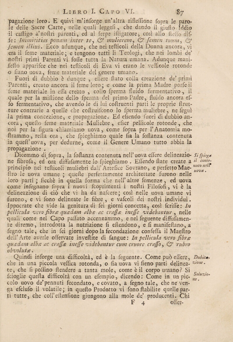 pagazione loro. E quivi m’inforge un’altra rifleffione fopra le paro¬ le delle Sacre Carte, nelle quali legge fi , che dando il giallo Iddio il cafligo a’naftri parenti, ed al ferpe irrigatore, così allo il e rio diri fé : Inìmìcitins ponam inter te ^ & multeremo & femen tuum, & jemen illìus. Ecco adunque, che nei tediceli della Donna ancora, vi era il feme materiale; e tengono tutti li Teologi, che nei lombi dt / nofiri primi Parenti vi foffe tutta la Natura umana. Adunque mani- fello apparifce che nei teilicoli di Èva vi erano le .vefficole rotonde o fiano uova, feme materiale del genere umano. Fuori di dubbio è dunque , edere flato colla creazione de’ primi Parenti, creato ancora il feme loro; e come la prima Madre porfeii feme materiale in effa creato , collo fperma fluido fermentativo, il quale per la miflione dello fperma del primo Padre, fluido ancora ef¬ fe fermentativo, che avendo le di lui coftruenti parti le proprie flrut- ture contrarie a quelle che cofìruifcono lo fpe riti a muliebre, ne feguì la prima concezione, e propagazione. Ed efsendo fuori di dubbio an¬ cora, quello feme materiale Muliebre, efser pellicole rotonde, che noi per la figura chiamiamo uova, cerne fopra per l’Anatomia mo- ftrammo, reità ora , che fpieghiamo quale fia la foflanza contenuta in quell’uova, per dedurne, come il Genere Umano tutto abbia la propagazione . Dicemmo df fopra, la foflanza contenuta nell’uova effere delineazio- Sìfpìegd ne fibrofa, ed ora diffufamente lo fpieghiamo . Effendo fiate create a d contf» principio nei teilicoli muliebri dall’Artefice Sovrano, e perfetto Mae- Uro le uova umane ; quelle perfettamente architettate furono nelle loro parti ; ficchè in quella forma che nell’ altre Temenze , ed uova come inkgna.no fopra i nuovi feoprimenti i noilri Filofon , vi è la delineazione di ciò che vi ha da nafeere; così nelle uova umane vi furono, e vi fono delineate le fibre, e vafcoli dei noftri individui. Ippocrate che vide la genitura di lei giorni concetta, così fcrifle: In pellicula vero fibroe queedam alb% ac crajjee inejfe videbantur , nelle quali come nel Capo paffato accennammo, e nel feguente diffufamen- te diremo, introdotta la nutrizione fi eftendono, e fi manifeftano, a legno tale, che in fei giorni dopo la fecondazione confeffa il Maeftrp dell’Arte averle offervate inveftite di fangue; In petlicula vero fi b ree queedam altee ac crajfie inejfe videbantur cum cruore crajfo, & rubro oh vo lutee. Quindi inforge una difficoltà, ed è la feguente. Come può edere. Dubita che in una piccola vellica rotonda, o fia uova vi fieno parti delinea- z*one* te, che fi pollino fìendere a tanta mole, come è il corpo umano? Si feioglie quella difficoltà con un efempio, dicendo; Come in un pie- n°ltiZl0~ colo uovo de’pennuti fecondato, e covato, a fegnotale, che ne ven¬ ga efclufo il volatile; in quello Prodotto vi fono ftabilite quelle par¬ ti tutte3 che coH’eftenfione giungono alia mole de’ producenti. Chi F 4 offer-