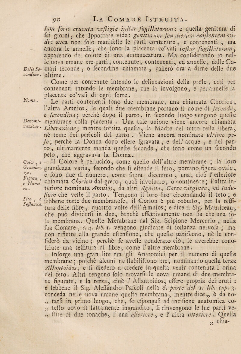 Delle Se¬ condine . Nome . Denomi¬ nazione . Color , e Grandez¬ za » Figura , e Nume¬ ro . Sito , e Sejìanza. ìam foris cruenta ve/ligia injlar fugillatorum: e quella genitura di fei giorni5 che Ippocrate vide: genituram fex dierum exiftentem vi¬ di : avea non fole manifeiìe le parti contenute , e contenenti , ma ancora le an nelle, che fono la placenta co’ va fi ìnflar fugillatorum ^ apparendo del colore di una ammaccatura. Ma confiderando io nel¬ le uova umane tre parti, contenute, contenenti, ed annefle, dalle Co¬ mari feconde , o fecondine chiamate , pafferò ora a dirne delle due ultime. Come per contenute intendo le delineazioni della pròle , così per contenenti intendo le membrane, che la involgono, e per anneffe la placenta co vali di ogni forte. Le parti contenenti fono due membrane, una chiamata Chorion, l’altra Amnios, le quali due membrane portano il nome di feconda, o Secondina^ perchè dopo il parto, in fecondo luogo vengono quelle membrane colla piacenti . Una tale unione viene ancora chiamata Liberazione ; mentre fòrti ta quefìa, la Madre del tutto refi a libera, nè teme dei pericoli del parto . Viene ancora nominata ultimo pe- Jbj perchè la Donna dopo eifere (gravata, e dell’acque , e del par¬ to , ultimamente manda quelle feconde , che fono come un feconda pelo, che aggravava la Donna. Il Colore è pellucido, come quello dell’altre membrane ; la loro grandezza varia, fecondo che fi eftende il feto, portano figura ovale, e fono due di numero, come fopra dicemmo , una, cioè 1’citeriore chiamata Chorioìi dal greco, quali involucro, o continente, l’altra in¬ teriore nominata Amnios, da altri Agnina^ Carta virginea, ed Indù- fmm che velie il parto. Tengono il loro (ito circondando il feto ; e febbene tutte due memhranofe, il Corion è piu robufio, per la te Al¬ tura delle fibre, quattro volte dell’Amnios; e dice il Sig. Mauriceau, che può dividerli in due, benché effettivamente non ha che una fo¬ la membrana. Quelle Membrane dal Sig. Scipione Mercurio , nella fua Comare, c. 4. //Ai. vengono giudicate di foftanza nervofa ; ma non riflette alla grande ellenfione, che quelle patifeono, nè le con¬ fiderò da vicino; perchè fe avelie ponderato ciò, le averebbe cono- feiute una teffitura di fibre, come 1’ altre membrane. Inforge una gran lite tra gli Anatomici per il numero di quelle membrane; poiché alcuni ne ftabilifcono tre, nominando quella terza Allantoidos, e lì diedero a credere in quefta venir contenuta l’orina del feto. Altri tengono folo trovarli, le uova umane di due membra¬ ne figurate, e la terza, cioè 1’Allantoidos, efière propria dei bruti : e febbene il Sig. Aleffandro Pafcoli nella 6. parte del 1. lib. cap, 3. conceda nelle uova umane quella membrana, mentre dice,, è da no* tarfi in primo luogo, che, fe efpongafi ad incifione anatomica co- „ tello uovo sì fattamente ingrandito, 11 rinvengono le fue parti ve* 3, Rite di due tonache, 1’una efori or e , e l’altra interiore. Quella chia- 33