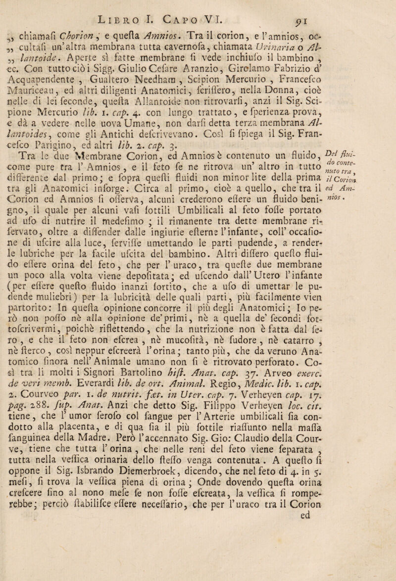 ^ chiamali Chorton , e quefta Amnios. Tra il corion, e P amnios, oc- „ cuitafi un’altra membrana tutta cavernofa, chiamata Urinaria o Al- ,, lantoide. Aperte sì fatte membrane lì vede inchiufo il bambino , oc. Con tutto ciò i Sigg. Giulio Celare Aranzio, Girolamo Fabrizio d’ Acquapendente , Guakero Needharn , Scipion Mercurio , Francefco Mauriceau, ed altri diligenti Anatomici, fcriflèro, nella Donna, cioè nelle di lei feconde, quefta Allanfoide non ritrovarli, anzi il Sig. Sci¬ pione Mercurio lib. i. cap. 4. con lungo trattato, e fperienza prova, e dà a vedere nelle uova Umane, non darli detta terza membrana Al- lantoides, come gli Antichi defcrivevano. Così fi fpiega il Sig. Fran¬ cefco Parigino, ed altri lib. 2. cap, 3. Tra le due Membrane Corion, ed Amniosè contenuto un fluido, come pure tra 1’ Amnios, e il feto fe ne ritrova un’ altro in tutto differente dal primo; e fopra quelli fluidi non minor lite della prima tra gli Anatomici infarge. Circa al primo, cioè a quello, che tra il Corion ed Amnios fi oflerva, alcuni crederono efiere un fluido beni¬ gno, il quale per alcuni vafi lottili Umbilicaii al feto folle portato ad ufo di nutrire il medefimo ; il rimanente tra dette membrane ri- fervato, oltre a diffender dalle ingiurie ellerne l’infante, colf occafio- ne di ufcire alla luce, ferviffe umettando le parti pudende, a render¬ le lubriche per la facile ufcita del bambino. Altri diflero quello flui¬ do edere orina del feto, che per l’uraco, tra quelle due membrane un poco alla volta viene depofitata; ed ufcendo dall’Utero l’infante {per eflère quello fluido manzi lortito, che a ufo di umettar le pu¬ dende muliebri) per la lubricità delle quali parti, più facilmente vien partorito: In quefta opinione concorre il più degli Anatomici; Io pe¬ rò non poflo nè alla opinione de’primi, nè a quella de’fecondi jfot- tofcrivermi, poiché riflettendo, che la nutrizione non è fatta dal fe¬ ro , e che il feto non efcrea , nè mucofità, nè fudore , nè catarro , nè Aereo , così neppur efereerà l’orina; tanto più, che da veruno Ana¬ tomico finora nell’Animale umano non fi è ritrovato perforato. Co¬ sì tra li molti i Signori Bartolino hift. Anat. cap. 37. Arveo exerc. de veri memb. Everardi lib. de ort. Animai. Regio, Medie. lib. 1. cap. 2. Courveo par. 1. de nutria. feet. in Uter. cap. 7. Verheyen cap. lj. pag. 288. fup. Anat. Anzi che detto Sig. Filippo Verheyen loc. cit. tiene, che 1’umor ferofo col l'angue per l’Arterie umbilicaii fia con¬ dotto alla placenta, e di qua fia il più fiottile riaftimto nella malìa fanguinea della Madre. Però l’accennato Sig. Gio: Claudio della Cour- ve, tiene che tutta l’orina, che nelle reni del feto viene feparata , tutta nella vellica orinaria dello Hello venga contenuta . A quello fi oppone il Sig. Isbrando Diemerbroek, dicendo, che nel feto di 4. in 5. mefi, fi trova la vellica piena di orina; Onde dovendo quella orina crefcere fino al nono mefe fe non folle efereata, la vellica fi rompe¬ rebbe; perciò ftabilifce eflère neceffario, che per furaco tra il Corion Del flui¬ do conte¬ nuto tra y il Corion ed Am¬ nios .