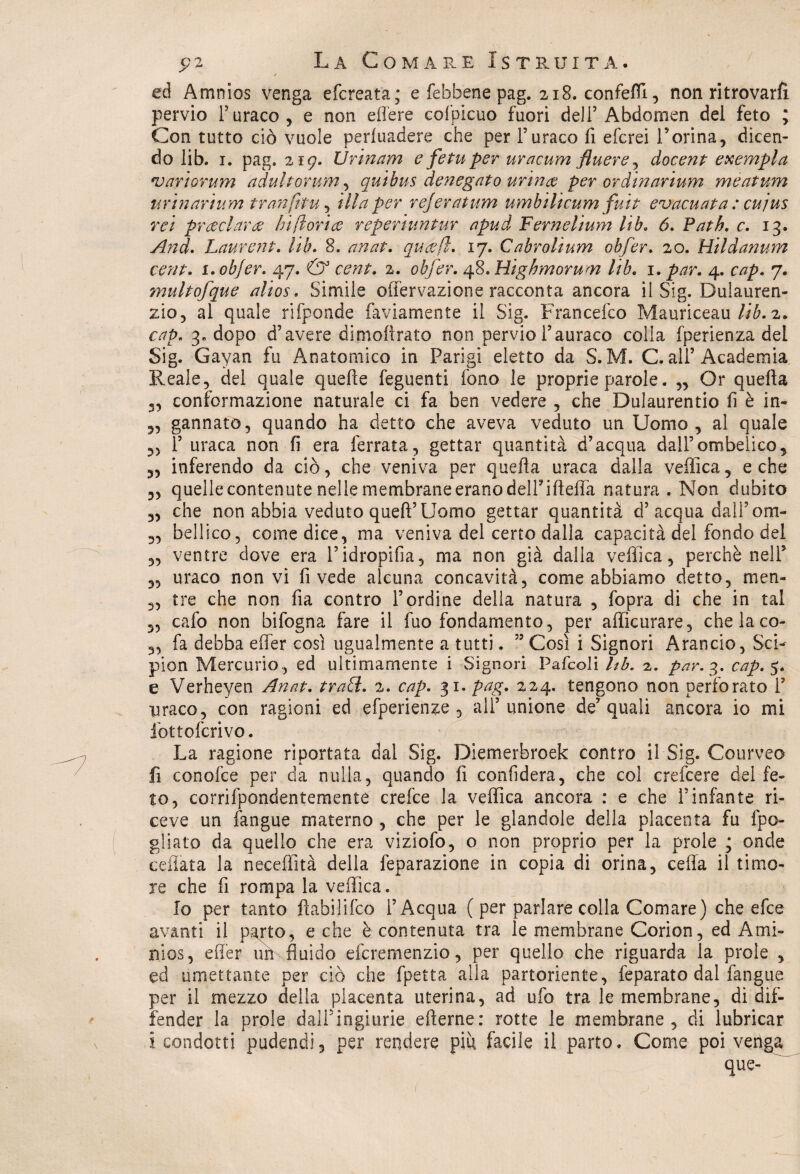 ■t ed Amnios venga efcreata; e febbene pag. 218. confetti, non ritrovarfi pervio F uraco, e non efl'ere cofpicuo fuori dell’Abdomen del feto ; Con tutto ciò vuole pervadere che per Furaco fi efcrei rorina, dicen¬ do lib. 1. pag. 219. Urinarri e fetuper uracum ftuere ^ docent esempla ‘variorum adultorum, quibus denegato urince per ordinarium meatum urinarium tranfitu, illa per rejeratum umbìlicurri fuit evacuata : cu jus rei preclara hi fioriti reperiuntur apud Fernelium lib. <5. Path. c. 13. And. Laurent. lib. 8. anat. qucefi. 17. Cabrolium obfer. 20. Hildanum cent. i.objer. 47. *3° 2. obfer. 48. Highmorum lib. 1. 4. cvzp. 7. multofque alias. Simile offervazione racconta ancora il Sig. Dulauren- zio, al quale rifponde faviamente il Sig. Francefco Mauriceau lib. 2. cap. 3. dopo d’avere dimoftrato non pervio Fauraco colla fperienza del Sig. Gayan fu Anatomico in Parigi eletto da S. M. C. all’Academia Reale, del quale quelle feguenti fono le proprie parole. „ Or quella 3, conformazione naturale ci fa ben vedere , che Dulaurentio fi è in- 3, gannato, quando ha detto che aveva veduto un Uomo, al quale „ F uraca non fi era ferrata, gettar quantità d’acqua dall’ombelico, 3, inferendo da ciò, che veniva per quella uraca dalla vellica, e che 3, quelle contenute nelle membrane erano delFifteffa natura . Non dubito 3, che non abbia veduto quelì’Uomo gettar quantità cF acqua dall’ om- „ bellico, come dice, ma veniva del certo dalla capacità del fondo del 5, ventre dove era l’idropilia, ma non già dalla vellica, perchè nell5 3, uraco non vi fi vede alcuna concavità, come abbiamo detto, men- „ tre che non fia contro l’ordine della natura , fopra di che in tal 3, cafo non bifogna fare il fuo fondamento, per alììcurare, che la co- „ fa debba effer così ugualmente a tutti. ” Così i Signori Arancio, Sci- pion Mercurio , ed ultimamente i Signori Pafcoli Uh. 2. par. 3. cap.$. e Verheyen Anat. tradì. 2. cap. 31 • pag. 224. tengono non perforato F uraco, con ragioni ed efperienze , all’unione de’quali ancora io mi fottofcrivo. La ragione riportata dal Sig. Diemerbroek contro il Sig. Courveo fi conoide per da nulla, quando fi confiderà, che col crefcere del fe¬ to, corrifpondentemente crefce la vellica ancora : e che l’infante ri¬ ceve un langue materno , che per le glandole della placenta fu fpo- gìiato da quello che era viziofo, o non proprio per la prole ; onde celiata la neceffìtà della feparazione in copia di orina, cella il timo¬ re che fi rompa la vellica. Io per tanto fiabilifco l’Acqua ( per parlare colla Comare) che efce avanti il parto, e che è contenuta tra le membrane Corion, ed Ami- nios, effer ub fluido efcremenzio, per quello che riguarda la prole , ed umettante per ciò che fpetta alla partoriente, feparato dal fangue per il mezzo della placenta uterina, ad ufo tra le membrane, di di¬ fender la prole dali Ingiurie efterne: rotte le membrane, di lubricar i condotti pudendi, per rendere più facile il parto. Come poi venga que-