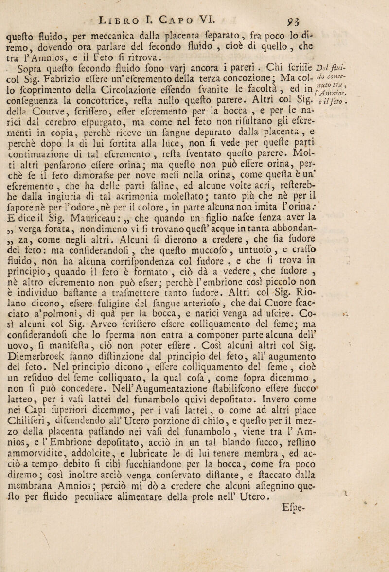 quello fluido, per meccanica dalla placenta feparato, fra poco lodi- remo, dovendo ora parlare del fecondo fluido , cioè di quello, che tra TAninios, e il Feto li ritrova. Sopra quello fecondo fluido fono varj ancora i pareri . Chi fcriffe Delfini- col Sig. Fabrizio edere un’efcremento della terza concezione; Ma col- do conte- lo feoprimento della Circolazione effendo fvanite le facoltà, ed m confeguenza la concottrice, refia nullo quello parere. Altri col Sig. e il feto. della Courve, fcriffero, efler efcremento per la bocca , e per le na¬ rici dal cerebro elpurgato, ma come nel feto non rilultano gli efere- menti in copia, perchè riceve un fangue depurato dalia placenta, e perchè dopo la di lui fortita alla luce, non fi vede per quelle parti continuazione di tal efcremento , refta fventato quello parere. Mol¬ ti altri penfarono efiere orina; ma quello non può effe re orina, per¬ chè fe il feto dimorafse per nove mefi nella orina, come quella è un’ efcremento, che ha delle parti faline, ed alcune volte acri, renereb¬ be dalla ingiuria di tal acrimonia moleftato; tanto pitiche nè perii faporenè per l’odore, nè per il colore, in parte alcuna non imita l’orina.* E dice il Sig. Mauriceau : „ che quando un figlio nafee lenza aver la 2, verga forata, nondimeno vi fi trovano quell’acque in tanta abbondan- „ za, come negli altri. Alcuni 11 dierono a credere, che fia l’udore del feto: ma conliderandofi , che quello muccofo , untuofo , e craffo fluido, non ha alcuna corrifpondenza col fudore , e che fi trova in principio, quando il feto è formato , ciò dà a vedere, che fudore , nè altro efcremento non può efser; perchè l’embrione così piccolo non è individuo badante a trafmettere tanto fudore. Altri col Sig. Rio- lano dicono, efsere fuligine del fangue arteriofo, che dal Cuore tac¬ ciato a’polmoni, di quà per la bocca, e narici venga ad ufeire. Co- - sì alcuni col Sig. Arveo fcrifsero efsere colliquamento del feme; ma conliderandofi che lo fperma non entra a componer parte alcuna dell’ uovo, fi manifefìa, ciò non poter efiere . Così alcuni altri col Sig. Diemerbroek fanno dillinzione dal principio del feto, all’augumento del feto. Nel principio dicono, edere colliquamento del feme, cioè un reddito dei feme colliquato, la qual cofa , come lopra dicemmo , non fi può concedere. Nell’Augumentazione fiabilifcono edere fucco latteo, per i vafi lattei del funambolo quivi depofitato. Invero come nei Capi fuperiori dicemmo, per i vali lattei, o come ad altri piace Chiliferi, difendendo all7 Utero porzione di chilo, e quello per il mez¬ zo della placenta pattando nei vafi del funambolo , viene tra 1’ Am» nios, e l’Embrione depofitato, acciò in un tal blando fucco, redine ammorvidite, addolcite, e lubricate le di lui tenere membra, ed ac¬ ciò a tempo debito fi cibi Occhiandone per la bocca, come fra poco diremo; così inoltre acciò venga confervato diftante, e fiaccato dalla membrana Amnios; perciò mi dò a credere che alcuni aflegnino que¬ llo per fluido peculiare alimentare della prole nell’ Utero»