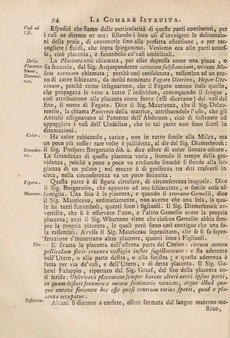 Vafi ed Ufi. Efpediti che fiamo dalle particolarità di quelle parti continenti, per i vafi ne diremo or ora: Eflendo i loro ufi d’involgere le delineazio¬ ni della prole, di contenerle fino alla perfetta eflenfione , e per rac¬ cogliere i fluidi, che fopra fplegammo. Veniamo ora alle parti annef- fe, cioè placenta, e funanbolo co’vafi umbilicali. Della La Placenta così chiamata , per eifer deprelfa come una pinza , o Placenta» fia focaccia, dal Sig. Acquapendente carneamfubjlantiam, ovvero Mo- ^enom ' carneam chiamata ; perchè così confederata, raffembra ad un pez- naz%  zo di carne fchizzata, da molti nominata Fegato Uterino, Hepar Ut e- rinum, perchè come infegnarono, che il Fegato umano folle quello, che propagava le vene a tutto F individuo, concoquendo il fangue , così attribuirono alla placenta come fonte (effi dicevano) dei vafi del feto, il nome di Fegato. Dice il Sig. Mauriceau, che il Sig.Delau- rentio, la chiama Pancreas della matrice, attribuendole Fufo, che gli Antichi affegnavano ai Pancreas delFAbdomen, cioè di foflenere ed appoggiare i vafi dell’ Umbilico, che in tal parte non fono fcarfi in diramazioni. Color. Ha co;or rubicondo , carico, non in tutto fimile alla Milza, ma un poco più roffo: rare volte è pallidetta, al dir del Sig. Diemerbroek: Grandez- il Sig. Profpero Borgorutio lib. 2. dice edere di color lionato ofcuro. ~a* La Grandezza di quella placenta varia, fecondo il tempo della gra¬ vidanza, poiché a poco a poco va crefcendo fmochè fi Rende alla lar¬ ghezza di un palmo ; nel mezzo è di groffezza tre diti trafverfi in circa, nella circonferenza va un poco fminuita • Figura* Quella parte è di figura circolare, di circonferenza inuguale. Dice il Sig. Borgorutio, che appunto ad una fchiacciata, o fimile cofaaf- Numero..Famiglia. Una fola è la placenta, e quando fi trovano Gemelli, dice il Sig. Mauriceau, ordinariamente, non averne che una fol£, la qua¬ le ha tanti funamboli, quanti fono i figliuoli. Il Sig. Diemerbroek av¬ vertile, che fi è offervato Funo, e Faltro Gemello avere la propria placenta; anzi il Sig. Whartone tiene che ciafcun Gemello abbia Tem¬ pre la propria placenta, le quali però fieno così contigue che una fo¬ la raffembri. Avvifa il Sig. Mauriceau fopracitato, che fe fi fa fuper- fetazione s’incontrano altre placente, quanti fono i Figliuoli. Sm - E' fituata la placenta nell’efterna parte del Corion : circum autem pelli cui am foris cruenta ve/ligia inftar fugtllatorum : e fta aderente nell’Utero, o alla parte delira, o alla Anidra ; e quella aderenza è fatta per via de’vali, e dell’Utero, e di detta placenta. Il Sig. Ga¬ briel Faloppio , riportato dal Sig. Graaf, del fito della placenta co¬ sì fcrifie : Obfervavì placentamfemper hcerere alteri uteri ipfius parti> in qu am de fini tfor amen a meatufeminano veniensj atque illud quo¬ que notavi foramen hoc ej]e quafi centrum totius /patii, quod e pla¬ centa occupar ur. Sofianza. £jcun: (j dierono a credere, effe re formata dal fangue materno me- fimo*
