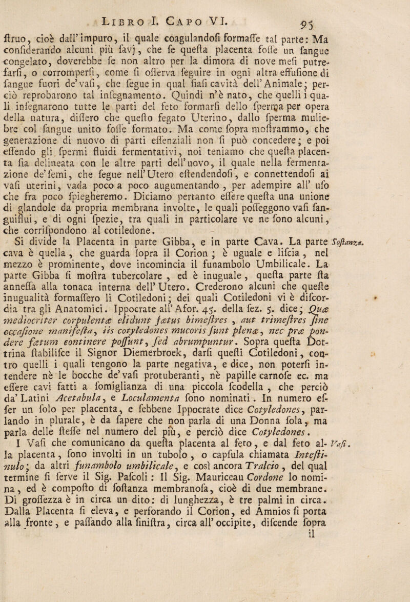 fimo5 cioè dall’impuro, il quale coagulandofi formaffe tal parte: Ma confiderando alcuni più favj, che fe quefla placenta forte un fangue congelato, doverebbe fe non altro per la dimora di nove mefi putre- farfi, o corromperli, come fi offerva feguire in ogni altra efifùlione di fangue fuori de’vafi, che lègue in qual fiali cavità deirAnimale; per¬ ciò reprobarono tal infegnarnento. Quindi n’è nato, che quelli i qua¬ li in legnarono tutte le parti del feto fonrsarfi dello fperr^a per opera della natura, difiero che quello fegato Uterino, dallo fperma mulie¬ bre col fangue unito foie formato. Ma come fopra mortrammo, che generazione di nuovo di parti efienziali non fi può concedere; e poi eflèndo gli.fpermi fluidi fermentativi, noi teniamo che quefla placen¬ ta fia delineata con le altre parti dell’uovo, il quale nella fermenta¬ zione de’femi, che fegue nell’Utero eftendendofi, e connettendoli ai vafi uterini, vada poco a poco augumentando , per adempire all’ ufo che fra poco fpiegheremo. Diciamo pertanto effere quefla una unione di glandolo da propria membrana involte, le quali poffeggono vafi fan- guiflui, e di ogni fpezie, tra quali in particolare ve ne fono alcuni, che corrìfpondono al cotiledone. Si divide la Placenta in parte Gibba, e in parte Cava. La parte Softanza. cava è quella , che guarda fopra il Corion ; è uguale e lifcia , nel mezzo è prominente, dove incomincia il funambolo Umbilicale. La parte Gibba fi moftra tubercolare , ed è inuguale , quella parte fia anneffa alla tonaca interna dell’Utero. Crederono alcuni che quelle inugualità formaffero li Cotiledoni; dei quali Cotiledoni vi è difcor- dia tra gli Anatomici. Ippocrate all’ Afor. 45. della fez. 5. dice; Quce mediocriter corpulenta elidunt f&tus bimeftres , aut trimefires Jme cccafione manìfefla, ih cotyledones mucoris fiunt plenae^ nec prce pon¬ tiere factum continere pojfunt, fed abrumpuntur. Sopra quella Dot¬ trina fìafailifce il Signor Diemerbroek, darfi quelli Cotiledoni, con¬ tro quelli i quali tengono la parte negativa, e dice, non poterli in¬ tendere nè le bocche de’vafi protuberanti, nè papille carnofe ec. ma effere cavi fatti a fomiglianza di una piccola fcodella , che perciò da’Latini Acetabula, e Loculamenta fono nominati. In numero e fi¬ fe r un folo per placenta, e febbene Ippocrate dice Cotyledones, par¬ lando in plurale, è da fapere che non parla di una Donna lòia, ma parla delle fteffe nel numero del più, e perciò dice Cotyledones. I Vafi che comunicano da quella placenta al feto, e dal feto al- Vafi. la placenta, fono involti in un tubolo , o capfula chiamata Intefii- nulo ; da altri funambolo umbilicale, e così ancora Tralcio , del qual termine li ferve il Sig. Pafcoli : Il Sig. Mauriceau Cordone lo nomi¬ na , ed è comporto di foftanza membranofa, cioè di due membrane. Di groflezza è in circa un dito: di lunghezza, è tre palmi in circa. Dalla Placenta fi eleva, e perforando il Corion, ed Amnios fi porta alla fronte, e paflando alla finiftra, circa all’occipite, difcende fopra il