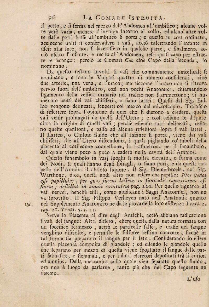 il petto, e fi ferma nel mezzo dell5 Abdomen ali’umbilico ; alcune vol¬ te però varia; mentre s’involge intorno al collo, ed alcun’altre vol¬ te dalle partì bafle all’umbilico fi porta; e quello fu così ordinato, acciocché uniti fi confervafiero i vali, acciò calcitrando l5 infante in ufcir alla luce, non fi laceraffero in qualche parte, e finalmente ac¬ ciò ufcito l’infante, e recifo all5 Abdomen, refti quafi capo per e fi rac¬ le le feconde ; perciò le Comari Cao cioè Capo della feconda , lo nominano . Da quello reftano involti li vali che comunemente umbilicali lì nominano , e fono le Volgari quattro di numero confiderai , cioè due arterie, una vena, e l’uraco; ma ficcome 1’ uraco non fi ritrova pervio fuori deli’ umbilico, così non pochi Anatomici , chiamandolo ligamento della vellica orinario nel tralcio non l’ammettono; vi nu¬ merano bensì dei vafi chiliferi , o fiano lattei : Quelli dal Sig. Bìd- loò vengono delineati, fcoperti col mezzo del microfcopio. Tralafcio di riflettere fopra l’opinione di quei che fi dierono a credere, quefti vali venir prolungati da quelli dell’Utero ; e così celiano le difpute circa la origine di quefti vali ; perchè efiendo tutti delineati , celia¬ no quelle queftioni, e paffo ad alcune riflefiìoni fopra i vafi lattei . Il Latteo, o Chilofo fluido che all’ infante 11 porta 5 viene dai vafi chiliferi, che all’Utero diffondono, i quali pigliando co’tuboli delia placenta al cotiledone conneftione, lo trafmettono per il funambolo, dal quale viene poco a poco a cadere nella cavità dell’ Amnios. Quello funambolo in varj luoghi fi moftra elevato,, e forma come dei Nodi, li quali hanno degli fpiragli, o lìano pori, e da quefti tra- pella nell’Amnios il chilofo liquore . Il Sig. Diemerbroek , coi Sig. Warthone, dice, quefti nodi altro non effere che papille: Mas nodos effe papillulas , per quas fuccus laBeus in funiculis capacitatemi ef- fluens; deflillat in amnii cavitatemi pag. 220. Per quello riguarda ai vafi nervei, benché etili, come giudicano i Saggi Anatomici, non ne va fprovifto . Il Sig. Filippo Verheyen nato nell’ Anatomia quanto nel Supplemento Anatomico ne dà la prova della loro eftftenza Tratta 2» cap, 21. Tratt. 5. c. n. Serve la Placenta al dire degli Antichi, acciò abbiano radicazione i vafi del fangue: Altri differo, effere quella dalla natura formata con un fpecifico fermento , acciò le particelle faife, e craffe del fangue venghino difciolte, e permifte le fulfuree reftino concotte; fìcchè in tal forma fia preparato il fangue per il feto . Confìderando io effere quella placenta comporta di glandole ; ed offendo le glandole quelle che feparano per mezzo di quella viene fpogliato il fangue dalle par¬ ti falmaftre, e flemmali, e per i dutti efcretori depofitati trà il corion ed amnios. Della meccanica colla quale vien feparato quefto fluido, ora non è luogo da parlarne ; tanto più che nel Capo feguente ne diremo. V ufo