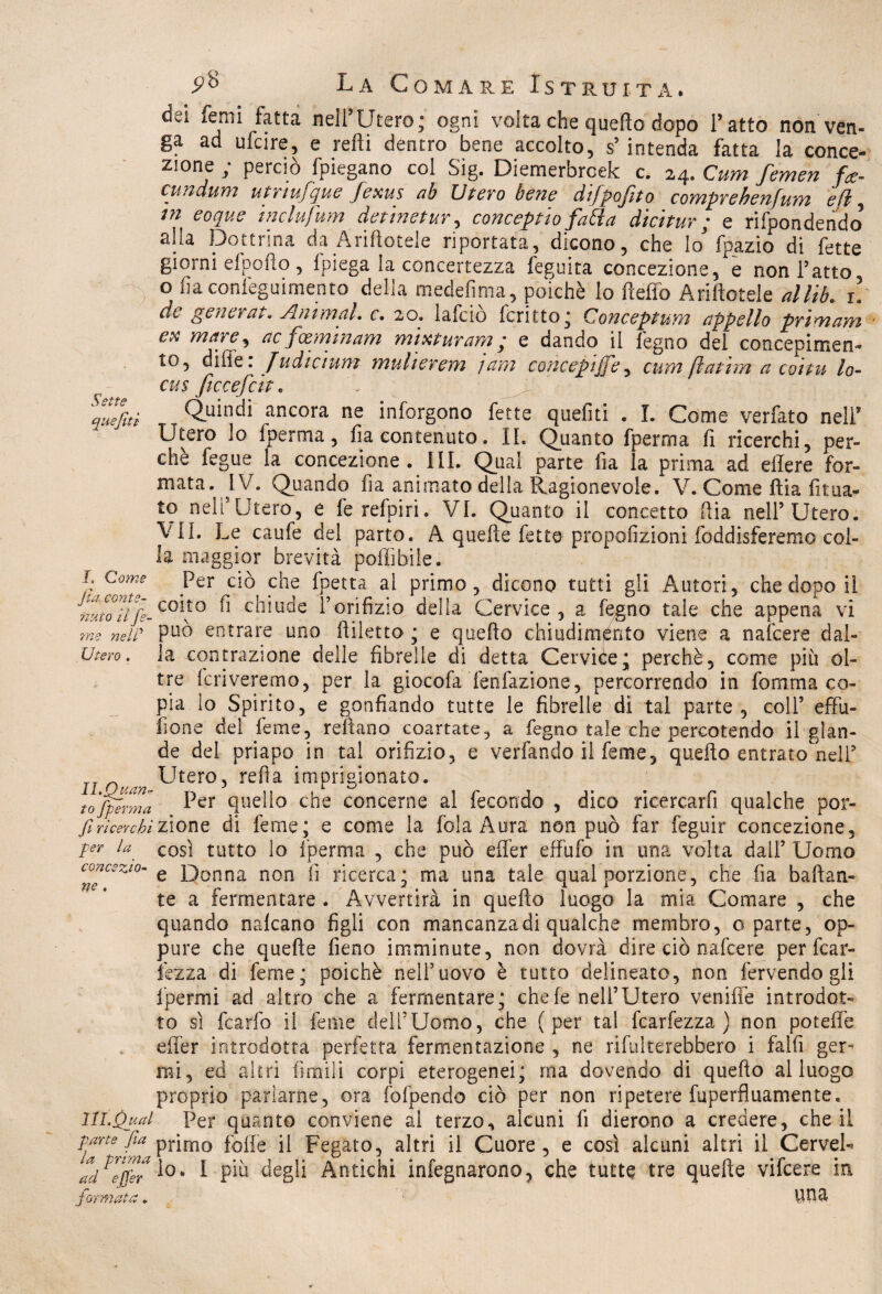 Sette quejiti L Come Jìa. conte- ri ut o ti fe- ?ne nelP Utero . Il.Quanr to fperma JÌ ricerchi per la concezio¬ ne . HI. Qual parte Jìa la prima ad efjer 9® La Comare Istruita. dei foni fatta nell’Utero; ogni volta che quello dopo l’atto non ven¬ ga ad ufcire, e refti dentro bene accolto, s’intenda fatta la conce¬ zione ; perciò fpiegano col Sig. Diemerbrcek c. 24. Cum femen fa- cundum utrmfque fexus ab Utero bene difpofito comprehenfum efi, tn eoque inclufum detinetur, concepito fatta dicitur ; e rifpondendo alla Dottrina da Aditotele riportata, dicono, che lo* fpazio di fette giorni elpouo , Ipiega la concertezza leguita concezione, e non l’atto o lìaconfeguimento della medefima, poiché lo Hello Aditotele allìb. 1. dt generata Animai, c. 20. 1 afe io fc ritto ^ Concepì unì appello primam e* mare, ac fxminam misturarti ; e dando il legno del concepimen¬ to, di fi e . J udì cium muherem jam concepìffe, cum fìat tra a coita, lo- cus ficcefcit. Q^uindi ancora ne inforgono fette queliti . I. Come verfato nell* Utero lo fperma, Ila contenuto. IL Quanto fperma fi ricerchi, per¬ che fegue la concezione . III. Qual parte Ila la prima ad ellere for¬ mata, JV. Quando fia animato della Ragionevole. V. Come fìia fitna¬ to nell’Utero, e ferefpiri. VI. Quanto il concetto fìia nell’Utero. \ IL Le caufe del parto. A quelle fette propofizioni foddisferemo col¬ la maggior brevità poffibile. Per ciòcche fpetta al primo, dicono tutti gli Autori, che dopo il coito fi chiude l’orifizio della Cervice , a fegno tale che appena vi può entrare uno fiiletto ; e quello chiudimelo viene a nafeere dal¬ la contrazione delle fibrelle di detta Cervice; perchè, come più ol¬ tre Icriveremo, per la giocofa fenfazione, percorrendo in fomma co¬ pia lo Spirito, e gonfiando tutte le fibrelle di tal parte, coll’ effu- fione del feme, rellano coartate, a fegno tale che percotendo il glan¬ de del priapo in tal orifizio, e verfando il feme, quello entrato nell’ Utero, refi a imprigionato. Per quello che concerne al fecondo , dico ricercarfi qualche por¬ zione di feme; e come la fola Aura non può far feguir concezione, così tutto lo fperma , che può effer effufo in una vòlta dall’ Uomo e Donna non fi ricerca; ma una tale qual porzione, che fia ballan¬ te a fermentare . Avvertirà in quello luogo la mia Comare , che quando nalcano figli con mancanza di qualche membro, o parte, op¬ pure che quelle fieno imminute, non dovrà dire ciò nafeere per fcar- fezza di feme; poiché nell5uovo è tutto delineato, non fervendogli ipermi ad altro che a fermentare; chele nell’Utero vernile introdot¬ to sì fcarfo il feme dell’Uomo, che (per tal fcarfezza ) non potelle effer introdotta perfetta fermentazione , ne rifulterebbero i falli ger¬ mi, ed altri limili corpi eterogenei; ma dovendo di quello al luogo proprio parlarne, ora (dipendo ciò per non ripetere fuperfluamente. Per quanto conviene al terzo, alcuni fi dierono a credere, che il primo folle il Fegato, altri il Cuore, e così alcuni altri il Cervel¬ lo. I più degli Antichi infegnarono, che tutte tre quelle vifeere in