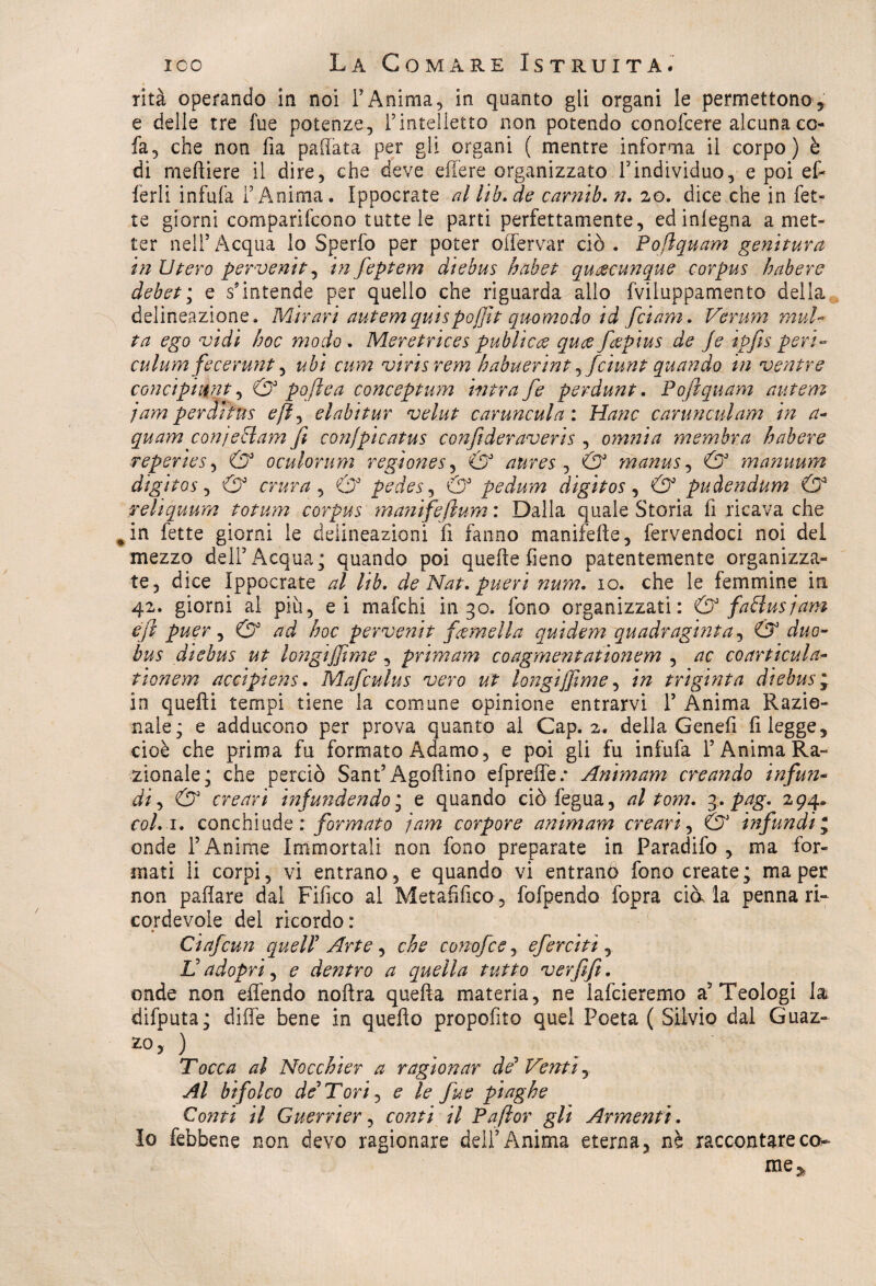 rità operando in noi YAnima, in quanto gli organi le permettono, e delle tre fue potenze, Pintelletto non potendo conofcere alcuna co- fa, che non fia pallata per gii organi ( mentre informa il corpo) è di meftiere il dire, che deve effere organizzato Yindividuo, e poi ef- lerli infufa l’Anima. Ippocrate al ltb.de caratò. n. 20. dice che in fet¬ te giorni comparifcono tutte le parti perfettamente, ed inlegna a met¬ ter nell’ Acqua lo Sperfo per poter olfervar ciò . Pofiquam genitura in Utero pervenit, in feptem diebus habet qucecunque corpus habere debet; e s’intende per quello che riguarda allo fviluppamento della delineazione. Mirari autemquispojjìt qmmodo id fciam. Vermn mul¬ ta ego vidi hoc modo . Meretrice s pub Ucce quce faepius de Je ipfis peri- culum fecerunt, ubi cum viris rem habuerint ^fciunt quando in ventre conctpntnt, & pofìea conceptum intra fe perdunt. Pofiquam autem jam perdhus efì^ el ahi tur velut canmcul a : Hanc caruncnlam in a- quam conjeffam fi confpicatus confideraveris , omnia membra habere reperies, & oculorum regìones, & aures ^ & manus, & manuum digitos , & crura , O3 pedes, & pedum digitos , & puàendum & reliquum totum corpus manifefium : Dalla quale Storia fi ricava che %in fette giorni le delineazioni fi fanno manifeile, fervendoci noi del mezzo dell’Acqua; quando poi quelle fieno patentemente organizza¬ te, dice Ippocrate al lib. de Nat. pueri num. io. che le femmine in 42. giorni al piu, ei mafchi in 30. fono organizzati: & fa ff usi am e fi puer, & ad hoc pervenit fgemella quidem quadraginta, & duo- bus diebus ut longijfime, primam coagmentationem , ac coarticula- tioìiem accipiens. Mafculus vero ut longijfime, in triginta diebus* in quelli tempi tiene la comune opinione entrarvi 1’ Anima Razio¬ nale; e adducono per prova quanto al Cap. 2. della Genefi fi legge, cioè che prima fu formato Adamo, e poi gli fu infufa l’Anima Ra¬ zionale; che perciò Sant’Àgoftino efpreffe.* Animam creando infun- di, & creavi infundendo ; e quando ciò fegua, al tom. 3. pag. 294. col.i. conchiude ; formato jam corpore animam creavi, & infundi * onde l’Anime Immortali non fono preparate in Paradifo , ma for¬ mati li corpi, vi entrano, e quando vi entrano fono create ; ma per non pallate dal Fifico al Metafilico-, fofpendo fopra dà la penna ri¬ cordevole del ricordo: Ciafcun quell' Arte, che conofce, ef eretti, L’adopri, e dentro a quella tutto verfifi. onde non effendo noftra quella materia, ne lafcieremo a’Teologi la difputa; dille bene in quello propofito quel Poeta ( Silvio dal Guaz¬ zo* ) Tocca al Nocchier a ragionar de3 Venti, Al bifolco de* Tori, e le fue piaghe Conti il Gnervier, conti il Pafior gli Armenti. Io febbene non devo ragionare dell5 Anima eterna, nè raccontare co* me*