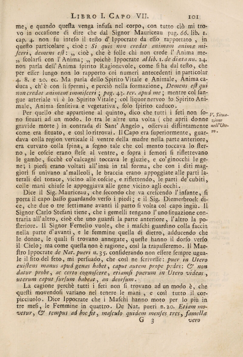 me, e quando quella venga infufa nel corpo, con tutto ciò mi tro¬ vo in occasione di dire che dal Signor Mauriceau pag. 66. lib. i. cap. 4. non fu intefo il tefto d’ lopocrate da elfo rapportato , in quello particolare , cioè : Si quis non credat animam animai mi- jceri, demem e fi: „ cioè, che è folle chi non crede 1’ Anima me* „ fcolarfi con l’Anima; „ poiché Ippocrate al lib. 1. de diatanu. 24. non parla dell’Anima fpirito Ragionevole, come fi ha dal tefto, che per efier lungo non lo rapporto coi numeri antecedenti inparticolar 4. 8. e 20. ec. Ma parla dello Spirito Vitale e Animale, Anima ca¬ duca, eh’è con lifpermi, e perciò nella formazione, Demens e fi qui non credat ammani immi/ceri ; pag. 43. ter. apud me ; mentre col {an¬ gue arteriale vi è lo Spirito Vitale; col liquornerveo io Spirito Ani¬ male, Anima fenlìtiva e vegetativa, folo fpirito caduco. Per quello che appartiene al quinto, dico che tutti i feti non fo- ^ situai no fituati ad un modo. Io tra le altre una volta ( che aprii donne z't0ne gravide morte ) in contrada di Sant’ Angelo , offervai dillintamente nelFUt*- come era fituato, e così lo ritrovai. Il Capo era fuperiormente, guar- ro' dava colla region verticale il ventre della madre nella parte anteriore, era curvato colla fpina, a fegno tale che col mento toccava lo (ter¬ no , le cofcie erano fiele al ventre, e (opra i femori fi riflettevano le gambe, ficchè co5calcagni toccava le gluzie, e co5ginocchi le ge¬ ne; i piedi erano voltati all’insù in tal forma, che con i diti mag¬ giori fi univano a’malleoli, le braccia erano appoggiate alle parti la¬ terali del torace, vicino alle cofcie, e riflettendo, le parti de’cubiti, colle mani chiufe le appoggiava alle gene vicino agli occhi. Dice il Sig. Mauriceau, che fecondo che va crefcendo l’infante, fi porta il capo bado guardando verfo i piedi; e il Sig. Dìemerbroek di¬ ce, che due o tre lèttimane avanti il parto fi volta col capo ingiù. li Signor Carlo Stefani tiene, che i gemelli tengano l’unofituazione con¬ traria all’altro, cioè che uno guardi la parte anteriore, l’altro la po¬ pe ri ore . 11 Signor Fernelio vuole, che i mafchi guardino colla faccia nella parte d’avanti, e le femmine quella di dietro, adducendo che le donne, le quali fi trovano annegate, quelle hanno il dorfo verfo il Cieio; ma come quella non è ragione, così la trapaneremo. Il Mae- flro Ippocrate de Nat. pueri n. 35. confederando non effere fempre ugua¬ le il fito del feto, mi perfuado, che così ne fcriveflè: puer tn Utero exiflens manus apud genas habet, caput autem prope pedes : & non datur probe, ac certo cognofcere, etiamft puerum in Utero videas 5 iiterum caput furfum habeat, an deorfum. La cagione perchè tutti i feti non fi trovano ad un modo è, che quelli movendofi variano nel tenere le mani , e così tutto il cor- picciuolo. Dice Ippocrate che i Mafchi hanno moto per lo più in tre meli, le Femmine in quattro. De Nat. pueri n.20. Etiam mo- *uetur<y & tempus ad hoc fit? majculo quidem menjes tres, famellce