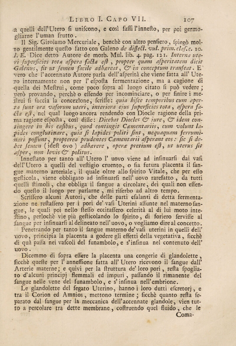 a quelli dèli*Utero fi unifcono, e così faffiFinnefto, per poi germo¬ gliarne fuman frutto. Il Sig« Girolamo Mercuriale , benché con altro penderò, fpiegò mol¬ to gentilmente quello fattoceli Galeno de dijjett. vul. prim. elafe. io. L E. Dice detto Autore de morb. Mul. lib. 4. pag. 121. Interna ute¬ ri fuperfièiés tota afpera fatta e fi , propter quarti afperitatem dicit Galenus, fit ut jernen facile adhtzreat, & in conceptum tranjeat. E'' ■vero che F accennato Autore parla delFafperità che viene fatta alF Ute¬ ro internamente non per F efpofta fermentazione , ma a cagione di quella dei Melimi, come poco fopra al luogo citato fi può vedere; però provando, perchè o effendo per incominciare, o per finirei me¬ strui fi faccia la concezione, fcriffe: quia hifee temporibus cum aper¬ ta funt ora va forum uteri ^ interiora ejus Juperfcies tota , afpera fa- ttta e fi, nei qual luogo ancora rendendo con Diede ragione della pri¬ ma ragione efpofta, così dille: Dicebat Diocles & iure, & idem con¬ tingere in bis cafibus, quod contingit elementariis, cum volunt la- pi de s conglutinare, quia fi lapides politi fint, nequaquam ferrami- mari pojfunt, propterea prudentes Ccementarii afperant eos : fic fi de¬ li et Jernen ( iddi ovo ) adbecrere , opera pretium efi, ut uterus fit ajper, noti levis & politus. Innefìato per tanto alF Utero F uovo viene ad infinuarfi dai vali delF Utero a quelli del veftigio cruento, o fia futura placenta il fan¬ gue materno arteriale, il quale oltre allo fpirito Vitale, che per elio getticela, viene obbligato ad infinuarfi nell’ uovo rarefatto , da tutti quelli ftimoli, che obbliga il fangue a circolare, dei quali non eflèn- do quello il luogo per parlarne , mi riferbo ad altro tempo. Scriifero alcuni Autori, che delle parti efalanti di detta fermenta¬ zione ne reftaffero per i pori de5 vafi Uterini affunte nel materno fan¬ gue, le quali poi nello fteflb eccitaifero celerità al di lui moto inte¬ rino , perlochè vie più gefticolando lo fpirito, di foriero fervide al fangue per infinuarfi al delineato nell’uovo, o vogliamo dire al concetto. Penetrando per tanto il fangue materno de’vafi uterini in quelli delF uovo, principia la placenta a godere gli effetti della vegetativa, ficchè di quà paffa nei vafcoli del funambolo, e s’infinua nel contenuto dell’ uovo. Dicemmo di fopra effere la placenta una congerie di glandolette , Picchè quelle per F anneffione fatta all’ Utero ricevono il fangue dall’ Arterie materne; e quivi per la ftruttura de’loro pori, retta fpoglia- to d’alcuni principi flemmali ed impuri, paffando il rimanente del fangue nelle vene del funambolo, e s’infinua nell’embrione. Le glandolette del fegato Uterino, hanno i loro dutti eferetorj, e tra il Corion ed Amnios, mettono termine ; ficchè quanto retta fé- parato dal fangue per la meccanica dell’accennate glandole, vien tut¬ to a percolare tra dette membrane, coftruendo quel fluido, che le Coma-