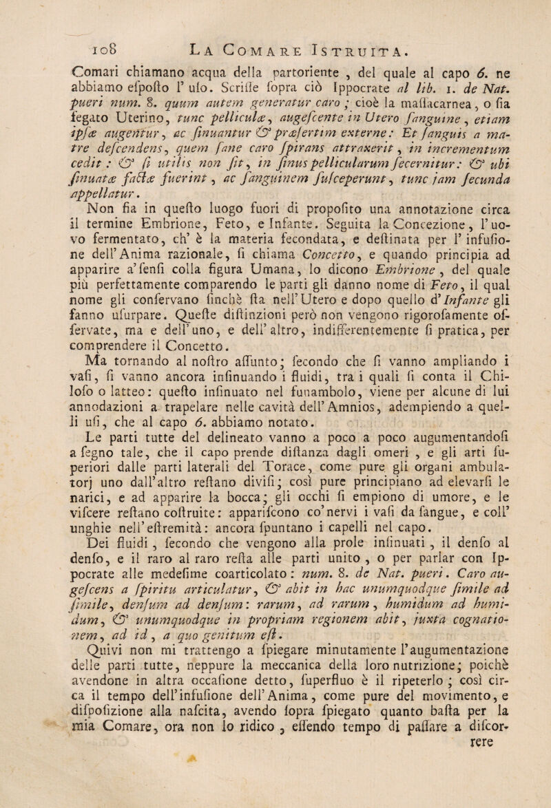 Comari chiamano acqua della partoriente , del quale al capo 6. ne abbiamo efpofto 1’ ufo. Senile (òpra ciò Ippocrate al lib. i. de Nat, pueri num. 8. quum autem generatur caro ; cioè la mattacarnea, o fia fegato Uterino, rune pelliculce, augefeente in Utero fangume , ÉTDra ipfee augentur , ac fwuantur & pratferttm externe : Et fangui s a ma- tre defeendens , faro fpìrans attraxerit, Az incrementum cedit : & fi utilis non fit, finus pelltcularum fecevnitur : & ubi [munta fa fi ce fuerint , fanguinem fufeeperunt, twic jam Jecunda appellatur. Non fia in quello luogo fuori di propolito una annotazione circa il termine Embrione, Feto, e Infante. Seguita la Concezione, l’uo¬ vo fermentato, eh’ è la materia fecondata, e deftinata per l’infuso¬ ne dell’Anima razionale, fi chiama Concetto, e quando principia ad apparire a’fenfi colla figura Umana, Io dicono Embrione , del quale più perfettamente comparendo le parti gli danno nome di Feto, il quaL nome gli confervano finché ila nell’Utero e dopo quello #Infante gli fanno ufurpare. Quelle diftinzioni però non vengono rigorofamente of- fervate, ma e dell’uno, e deli’altro, indifferentemente fi pratica, per comprendere il Concetto. Ma tornando al noilro affunto; fecondo che fi vanno ampliando i vafi, fi vanno ancora irifinuando i fluidi, tra i quali fi conta il Chi- ìofo o latteo: quello infinuato nel funambolo, viene per alcune di lui annodazioni a trapelare nelle cavità dell’Amnios, adempiendo a quel¬ li ufi, che al capo 6. abbiamo notato. Le parti tutte del delineato vanno a poco a poco augumentandofi a fegno tale, che il capo prende diìlanza dagli omeri , e gli arti Su¬ periori dalle parti laterali del Torace, come pure, gli organi ambula¬ tori uno dall’altro reilano divifi; così pure principiano ad elevarfi le narici, e ad apparire la bocca; gli occhi fi empiono di umore, e le vifeere reftano coftruite : apparifeono co’nervi i vafi dafangue, e coll5 unghie nell’eftremità: ancora Spuntano i capelli nel capo. Dei fluidi , fecondo che vengono alla prole iniinuati , il denfo al denfo, e il raro ai raro retta alle parti unito , o per parlar con Ip- pocrate alle medefime coarticolato: num. 8. de Nat. pueri. Caro au- gejcens a fpiritu articulatur, & abit in bue unumquodque Jìmtle ad frmile, denfum ad denjum: rarum, ad rarum, humidum ad humi- dum, & unumquodque in propnam regionem abit, juxta cognatio- nem, ad id , a quo geni tum e fi. Quivi non mi trattengo a Spiegare minutamente l’augumentazione delle parti tutte, neppure la meccanica della loro nutrizione; poiché avendone in altra occafione detto, Superfluo è il ripeterlo; così cir¬ ca il tempo dell5inflittone dell’Anima, come pure del movimento, e difpofizìone alla nafeita, avendo fopra Spiegato quanto batta per la mia Comare, ora non lo ridico 3 effendo tempo di pattare a discor¬ rere