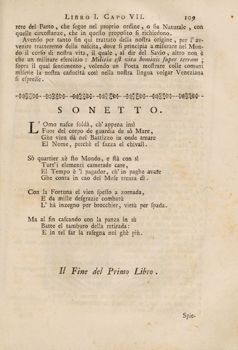 rere del Parto , che fegue nel proprio ordine, o fu Naturale , con quelle circoftanze, che in quello proposto fi richiedono. Avendo per tanto fin qui trattato della nollra origine , per V av¬ venire tratteremo della nafcita, dove fi principia a milurare nel Mon¬ do il corfo di nollra vita, il quale , al dir del Savio, altro non è che un militare efercizio : Militia efi vita hominis fuper terram ; fopra il qual Pentimento , volendo un Poeta moli rare colle comuni miferie la nollra caducità così nella nollra lingua volgar Veneziana fi efprefle. SONETTO. LOmo nafce foldà, eh5 appena insì Fuor del corpo de guardia de sò Mare, Ghe vien dà nel Battizzo in onde amare E1 Nome, perchè el fazza el chivalì. Sò quartier xè fio Mondo, e Uà con sì Tutt’i elementi camerade care, El Tempo è 5i pagador, eh’in paghe avafe Ghe conta in cao del Mefe trenta dì . Con la Fortuna el vien fpefìò a zornada, E da mille defgrazie combatti L’ hà inzegno per brocchier, virtù per fpada* V Ma al fin cafcando con la panza in su Batte el tamburo della retirada: E in tei far la rafegna noi ghè più. Il Fine del Primo Libro » c