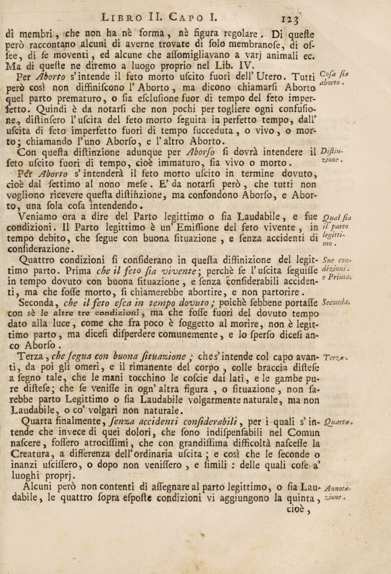 di membri, che non ha nb forma, nè figura regolare . Di quelle però raccontano alcuni di averne trovate di folo membranofe, di of- fee, di fe moventi, ed alcune che affomigliavano a varj animali ec. Ma di quelle ne diremo a luogo proprio nel Lib. IV» Per Aborto s’intende il feto morto ufcito fuori dell’Utero. Tutti però così non diffinifcono F Aborto , ma dicono chiamarli Aborto aj0*0 ' quel parto prematuro, o fia efclufione fuor di tempo del feto imper¬ fetto. Quindi è da notarfi che non pochi per togliere ogni confufio- ne., diftinfero Fufcita del feto morto fcguìta in perfetto tempo, dall’ ufcita di feto imperfetto fuori di tempo fucceduta , o vivo, o mor¬ to; chiamando Funo Aborfo, e l’altro Aborto. Con quella diltirrzione adunque per Aborfo fi dovrà intendere il Dìftìn- feto ufcito fuori di tempo, cioè immaturo, fia vivo o morto. 7J0ns ' Pér Aborto s’intenderà il feto morto ufcito in termine dovuto, cioè dal fettimo al nono mele . E’ da notarfi però , che tutti non vogliono ricevere quella diftinzione, ma confondono Aborfo, e Abor¬ to, una fola cofa intendendo » Veniamo ora a dire del Parto legittimo o fia Laudabile, e fue Qual fia condizioni. Il Parto legittimo è un’Emifiione del feto vivente, in il pano tempo debito, che fegue con buona fituazione , e fenza accidenti di ìe&lottl~ confiderazione. Quattro condizioni li confiderano in quella diffinizione del legit- Suecon- timo parto. Prima che il feto fa vivente; perchè fe Fufcita feguiffe dizzom. in tempo dovuto con buona fituazione, e fenza confiderabili acciden- e ntna° ti, ma che folle morto, richiamerebbe abortire, e non partorire. Seconda, che il feto efca in tempo dovuto; poiché febbene portaffe Seconda. con sè le altre tre condizioni, ma che folfe fuori del dovuto tempo dato alla luce, come che fra poco è foggetto al morire, non è legit¬ timo parto, ma dicefi difperdere comunemente, e lo fperfo dicefi an¬ co Aborfo . Terza, chejfegua con buona fituazione ; ches9 intende col capo avan- Terza-, ti, da poi gli omeri, e il rimanente del corpo , colle braccia dillefe a legno tale, che le mani tocchino le cofcie dai lati, eie gambe pu¬ re dillefe; che fe veniffe in ogn’altra figura , o fituazione , non fa¬ rebbe parto Legittimo o fia Laudabile volgarmente naturale, ma non Laudabile, o co9 volgari non naturale. Quarta finalmente, fenza accidenti confiderabili, per i quali s?in- Quarta . tende che invece di quei dolori, che fono indifpenfabili nel Comun nafcere, foffero atrociffirriì, che con grandiffima difficoltà nafcefle la Creatura, a differenza dell’ordinaria ufcita; e così che le feconde o inanzi ufciffero, o dopo non veniffero , e limili : delle quali colè a’ luoghi proprj. Alcuni però non contenti di affegnare al parto legittimo, o fia Lau-Annota- dabile, le quattro fopra efpolìe condizioni vi aggiungono la quinta, • cioè ,