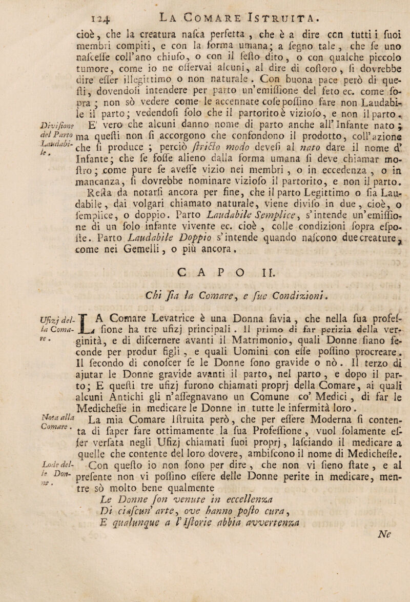 cioè, che la creatura nafca perfetta , che è a dire con tutti i fuoi membri compiti, e con la forma umana; a fegno tale, che fe uno nafceffe coll’ano chiufo, o con il l'elio dito, o con qualche piccolo tumore, come io ne oiiervai alcuni, al dire di coftoro, lì dovrebbe dire eifer illegittimo o non naturale . Con buona pace però di que¬ lli, dovendoli intendere per parto unemiffione del 'feto ec. come fo- pra ; non sò vedere come le accennate cole poffino fare non Laudabi¬ le il parto; vedendofi folo che il partorito è viziofo, e non il parto., Dìvifione E' vero che alcuni danno nome di parto anche ali’Infante nato; del Pano ma quelli non fi accorgono che confondono il prodotto, coll’azione baka avi- che fa produce ; perciò jìriùio modo de veli al nato dare il nome d’ Infante; che fe folle alieno dalla forma umana fi deve chiamar mo- fìro; come pure fe aveffe vizio nei membri , o in eccedenza , o in mancanza, fi dovrebbe nominare viziofo il partorito, e non il parto. Reità da notarli ancora per fine, che il parto Legittimo o fi a Lau¬ dabile, dai volgari chiamato naturale, viene divifo in due, cioè, o ièmplice, o doppio. Parto Laudabile Semplice, s’intende un’emiffio- ne di un folo infante vivente ec. cioè , colle condizioni fopra efpo- fte. Parto Laudabile Doppio s’intende quando nafcono due creature? come nei Gemelli , o più ancora * CAPO IL Chi fi a la Comare, e fue Condizioni. Ufizjdel- T A Comare Levatrice è una Donna fa via , che nella fua profef- la Coma- I j fione ha tre ufizj principali . Il primo di far perizia della ver- re* ginità, e di difcernere avanti il Matrimonio, quali Donne fiano fe¬ conde per produr figli, e quali Uomini con effe poffino procreare. Il fecondo di conofcer fe le Donne fono gravide o nò . Il terzo di ajutar le Donne gravide avanti il parto, nel parto, e dopo il par¬ to; E quelli tre ufizj furono chiamati proprj della Comare, ai quali alcuni Antichi gli n5allignavano un Comune co’ Medici , di far le Medichefie in medicare le Donne in tutte le infermità loro . Mota alla £a mja Colare iftruita però, che per effere Moderna fi conten- camare. faper fare ottimamente la fua Profeffione , vuol folamente e fi fer verfata negli Ufizj chiamati fuoi proprj, lafciando il medicare a quelle che contente del loro dovere, ambifcono il nome di Medichefie. Lode del- Con quello io non fono per dire , che non vi fieno fiate , e al Don~ prefente non vi poffino effere delle Donne perite in medicare, men¬ tre sò molto bene qualmente Le Donne fon venute in eccellenza Di ciafcuri arte ^ ove hanno poflo cura, E qualunque a /’ Ifiorie abbia avvertenza Ne