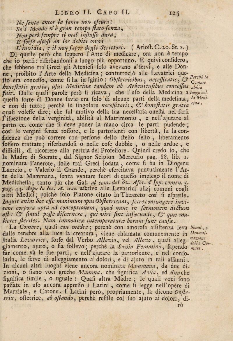 Ne fente ancor la fama non ofcura: Se 7 Mondo ri è gran tempo fiato fenza, Non pero fempre il mal influffo dura ; E forfè afeofi an lor debiti onori Jjinvidia, £ /7 720;? faper degli Scrittori. ( Arioft. C. 20. St. 2. ) Di quelle però che lapperò l’Arte di medicare, ora non è tempo che io parli: riferbandomi a luogo più opportuno. E quivi confiderò, che (ebbene tra’Greci gii Ateniefi folo avevano a’fervi, e alle.Don¬ ne, proibito l’Arte delia Medicina; contuttociò alle Levatrici que- ^ fio era conceffo, come fi ha in Iginio : Obfìetricibus, neceffitatis, & c0c/nff boneflatis gratia, ufus Medichia tandem ab Athenienfibus conce(fus Mia fuit. Dalle quali parole però fi ricava, che l’ufo della Medicina a luogo nel- quefta forte di Donne favie era folo di alcune parti della medefima, LMedi- e non di tutta; perchè in Angolare necefftatis, & boneflatis gratia cina 9 quali voleffe dire; che fui motivo della lua neceffaria oneftà nel farli l’ifpezione della verginità, abilità al Matrimonio , e neli’ajutare al parto ec. come che A deve poner la mano circa le parti pudende ; così le vergini fenza roffore, e le partorienti con libertà, fu la con¬ fidenza che può correre con perfone dello fteffo feffo , liberamente foffero trattate; riferbandoA o nelle cofe dubbie , o nelle ardue , e difficili, di ricorrere alla perizia del Profeffore. Quindi credo io, che la Madre di Socrate, dal Signor Scipion Mercurio pag. 88. lib. 1. nominata Fanerote, foffe trai Greci lodata, come A ha in Diogene Laerzio, e Valerio il Grande, perchè efercitava puntualmente l’Ar¬ te della Mammana, fenza vantare fuori di queffo impiego il nome di Medicheffa; tanto più che Gal. al com. del 6z. Afor. d’Ipp. comen. 5. pag. 44. dopo la ha. si* non afcrive alle Levatrici uAzj comuni cogli altri Medici; poiché folo Platone citato inThegeteto così A efpreffe. Inquit enim hoc effe maximum opus Obfletricum, fcire conj ungere invi- ceni corpora apta ad conceptionem, quod nunc in fermonem diólum efì : & fimul pojfe difcernere , qui viri fmt infacundi, & quce mu~ lieres fteriles. Nam immodicee hitemperaturee horum funt cauf&. La Comare, quaA con madre ; perchè con amorofa affiftenza leva Nomi, * dalle tenebre alia luce la creatura, viene chiamata comunemente in Genomi- Italia Levatrice, forfè dal Verbo Allevio, vel Allevo , quaA alleg- ^fflTco giamento, ajuto, o Aa follevo; perchè la Savia Femmina, fapendo  ' far come và le lue parti, e nell’ajutare la partoriente, e nel confo- larla, le ferve di alleggiamene a’dolori, e di ajuto in tali affanni . In alcuni altri luoghi viene ancora nominata Mammana, da due di- o Aano voci greche Mamma, che AgniAca Avia, eàAnachz mare zioni AgniAca Amile , o uguale : QuaA altra Madre ; le quali voci fono pallate in ufo ancora appreflo i Latini , come fi legge nell’opere di Marziale, e Catone. I Latini però, propriamente, la dicono Obfte- trix, oftetrice, ab oflando^ perchè refifte col fuo ajuto ai dolori, di¬ rò