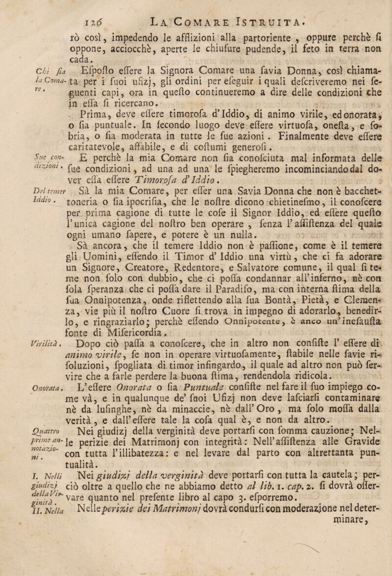 dh \iom rò così, impedendo le afflizioni alla partoriente , oppure perchè fi oppone, acciocché, aperte le chiufure pudende, il feto in terra non cada. Chi flO, Efpofto effere la Signora Comare una favia Donna, così chiama- la Coma-.fa per i fuoi uflzj, gli ordini per efeguir i quali defcriveremo nei fe- re* guenti capi, ora in quefto continueremo a dire delle condizioni che in effa fi ricercano. Prima, deve eflère timorofa d'iddio, di animo virile, ed onorata, o fia puntuale. In lecondo luogo deve effere virtuofa, oneffa, e fo- bria, o fia moderata in tutte le fue azioni . Finalmente deve effere caritatevole, affabile, e di coflumi generofi. con- E perchè la mia Comare non fia conofciuta mal informata delle * fue condizioni, ad una ad una le {piegheremo incominciando dal do¬ ver effa effere Timorofa d* Iddio. Del temer Sì la mia Comare, per effer una Savia Donna che non è bacchet- iddio. toneria o fia ipocrifia, che le noftre dicono chietinefmo, il conofcere per prima cagione di tutte le cofe il Signor Iddio, ed effere quefto I5 unica cagione del noftro ben operare , lènza l5 affiftenza del quale ogni umano fapere, e potere è un nulla. Sà ancora, che il temere Iddio non è paffione, come è il temere gli Uomini, effendo il Timor d’ Iddio una virtù, che ci fa adorare un Signore, Creatore, Redentore, e Salvatore comune, il qual fi te¬ me non folo con dubbio, che ci polla condannar ali'inferno, nè con fola fperanza che ci polla dare il Paradifo, ma con interna ftima della fua Onnipotenza, onde riflettendo alla fua Bontà, Pietà, e Clemen¬ za, vie più il noftro Cuore li trova in impegno di adorarlo, benedir¬ lo, e ringraziarlo* perchè effendo Onnipotente, è anco uefinefaufta fonte di Mifericordia, virilità. Dopo ciò palla a conofcere, che in altro non confifte F effere di animo virile, fe non in operare viftuofamente, ftabile nelle favie ri- foluzioni, fpogliata di timor infingardo, il quale ad altro non può fer- vire che a farle perdere la buona ftima, rendendola ridicola. Onorata, V edere Onorata o fia Puntuale confifte nel fare il fuo impiego co¬ me và, e in qualunque de’fuoi Ufizj non deve lafciarfi contaminare nè da lufinghe, nè da minaccia, nè dall’Oro, ma folo molla dalla Verità, e dall’effere tale la cofa qual è, e non da altro. Quattro Nei giudizj della verginità deve portarli con fornma cauzione; Nel- pnmean-je periz|e dei Matrirnonj con integrità: Nell’affiftenza alle Gravide notazio- con tutta Fillibatezza: e nel levare dal parto con altrettanta pun¬ tualità. J. Nelli Nei giudici della verginità deve portarfi con tutta la cautela; per- giudizj' ciò oltre a quello che ne abbiamo detto al lib. i. cap. 2. fi dovrà ofler- ^vare quanto nel prefente libro al capo 3. efporremo. fi!Nella Nelle perizie dei Matrimoni dovrà condurfi con moderazione nel deter¬ minare.