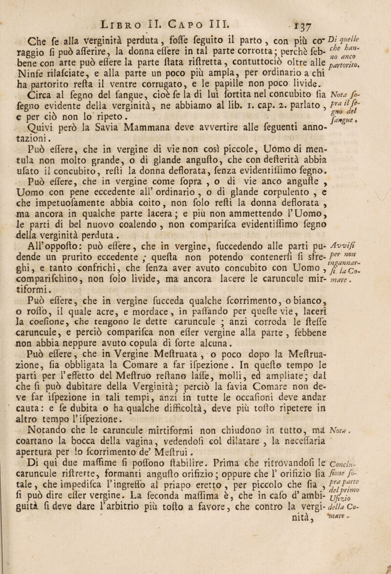 *37 Che fe alla verginità perduta, foffe feguito il parto, con più co“D* V^lle raggio fi può afferire, la donna effere in tal parte corrotta ; perchè feb- bene con arte può effere la parte fiata riftretta, contuttociò oltre alle partorito* Ninfe rilafciate, e alla parte un poco più ampia, per ordinario a chi ha partorito refta il ventre corrugato, e le papille non poco livide. Circa al fegno del fangue, cioè fe la di lui fortita nel concubito fia Nota fi* fegno evidente della verginità, ne abbiamo al lib. i. cap. 2. parlato , Pra llfe: • v ? • • @7%0 CI&& € per ciò non lo ripeto. _ fa)9gue, Quivi però la Savia Mammana deve avvertire alle feguenti anno¬ tazioni . Può effere, che in vergine di vie non così piccole, Uomo di men¬ tala non molto grande, o di glande angufto, che con defterità abbia tifato il concubito, refti la donna deflorata, fenza evidentiflìmo fegno. Può effere, che in vergine come fopra , o di vie anco angufte , Uomo con pene eccedente all’ ordinario , o di glande corpulento , e che impetuofamente abbia coito, non folo refti la donna defiorata , ma ancora in qualche parte lacera; e più non ammettendo l’Uomo, le parti di bel nuovo coalendo , non comparila evidentiffimo fegno della verginità perduta. All’oppofto: può effere, che in vergine, fuccedendo alle parti pii- Awifi dende un prurito eccedente ; quefta non potendo contenerli fi sire- ter non ghi, e tanto confrichi, che fenza aver avuto concubito con Uomo •> fijaQQ„ comparifchino, non folo livide, ma ancora lacere le caruncule mir-mare. tiformi. Può effere, che in vergine fucceda qualche fcorrimento, 0 bianco, o roffo, il quale acre, e mordace, in paffando per queftevie, laceri la coefione, che tengono le dette caruncule ; anzi corroda le fteffe caruncule, e perciò comparifca non efler vergine alla parte, fèbbens non abbia neppure avuto copula di forte alcuna. Può effere, che in Vergine Meftruata , o poco dopo la Mefirua- zione, fia obbligata la Comare a far ifpezione . In quello tempo le parti per l’effetto del Meftruo reftano 1 affé, molli, ed ampliate; dal che fi può dubitare della Verginità; perciò la favia Comare non de¬ ve far ifpezione in tali tempi, anzi in tutte le occafioni deve andar cauta: e fe dubita o ha qualche difficoltà, deve piu lofio ripetere in altro tempo l’ifpezione. Notando che le caruncule mirtiformi non chiudono in tutto, ma Nota, coartano la bocca della vagina, vedendoli col dilatare , la neceffaria apertura per io fcorrimento de’ Meftrui. Di qui due maftìme fi poffono ftabilire. Prima che ritrovandoli le Concia caruncule riftrerte, formanti angufto orifizio; oppure che f orifizio fia fione fa¬ tui e, che impedifca l’ingreffo al priapo eretto, per piccolo che fia , K1^arte fi può dire efler vergine. La feconda ma filma è, che in calo d’ambi- {jjfzj™0 guità fi deve dare l’arbitrio più torto a favore, che contro la vergi-della Ge¬ nita,