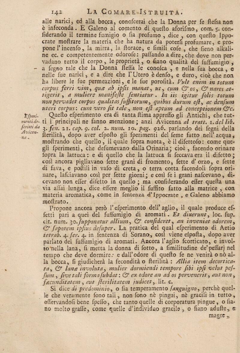 alle narici, ed alla bocca, conofcerai che la Donna per fe fìefsa non è infeconda. E Galeno al comento di quello afori Imo, com. 5. con- fiderando il termine fumigio o fia profumo , dice , con quello Ippo- crate mollrare la materia che ha natura da poterli profumare, e pro¬ pone T incenfo, la mirra, la florace, e limili cofe , che fieno alcali¬ ne ec, e competentemente cdorofe: palpando a dire, che dove non per¬ vadano tutto il corpo , le proprietà , o fiano qualità del fuffumigio , - a fegno tale che la Donna fìeflà le conolca , e nella fua bocca , e nelle lue narici, e a dire che l’Utero èdenfo, e duro, cioè che non ha libere le fue permeazioni, eie fue porofità. Vult emm in totum corpus ferri vimy quce ab ipfis manata ut y cmn & 0$, & nares at- tìgerit, a muliere manifefte fentiatur . In iis igitur folis totum non pervadet corpus quali tas fuffitorum, quibus durum e fi, ac denfum uteri corpus : cum vero fit tale, non eft aptum ad conceptionem &c* Pfperì- Quello efperimento era di tanta llima appreffo gli Antichi, che tut- mentide- ti i principali ne fanno menzione; anzi Avicenna al tratt. i.dellib. fffXKda i.fen. 21. cap. 9. col. 2. num. io. pag, 926. parlando dei fegni della Iterilità, dopo aver efpoffo gli (perimenti del feme fatto nell’acqua, moftrando che quello, il quale fopra nuota, è il difettoso : come que¬ gli fperimenti, che defumevano dalla Orinaria; cioè, facendo orinare lopra la lattuca: e di quello che la lattuca fi feccavaera il difetto; così ancora pigliavano fette grani di Lomento, fette d’orzo, e fette di fava, e pollili in vafo di creta, o terra cotta facendoli fopra ori¬ nare, lafciavano così per fette giorni; e così fe i grani nafcevano, di¬ cevano non effer difetto in quello ; ma confiderando efler quella una via affai lunga, dice effere meglio il fuffito fatto alla matrice , con materia aromatica, come in fentenza «flppocrate , e Galeno abbiamo inoltrato. Propone ancora però Fefperimento deli5 aglio, il quale produce ef¬ fetti pari a quei del fuffumigio di aromati. Et dixerunt, loc. fup. cit. num. 30.fupponatur altiumy & confideret, an inveniat odoremy & faporem ipfius defuper. La pratica del qual efperimento di Aetio tetrab. ^.fer. 4. in fentenza di Soranq, così viene cipolla, dopo aver parlato dei fuffumigio di aromati. Ancora l’aglio fornicato, e invol¬ to nella lana, fi metta la donna di fotte, a fimilitudine de’peffarj nel tempo che deve dormire.* e dall’odore di quello fe ne venirà o nò al¬ la bocca, fi giudicherà la fecondità o fterilità : Allìa item decortica¬ ta, & lance involuta, mulìer dormiendi tempore fibi ipfi velut pej- fum, fi ve tali formafubdat : & ex odore an ad os pervenerit, aut non, f&cunditatem, aut fierilitatem judicet, Ut. c. Si dice di predominio, o fia temperamento /dnguigno, perchè quel¬ le che veramente fono tali, non fono nè pingui, nè gracili in tutto, effervandofi bene fpeffo, che tanto quelle di corporatura pingue, o fila¬ no molto grafie, come quelle d’individuo gracile, 0 fiano adultere magre „