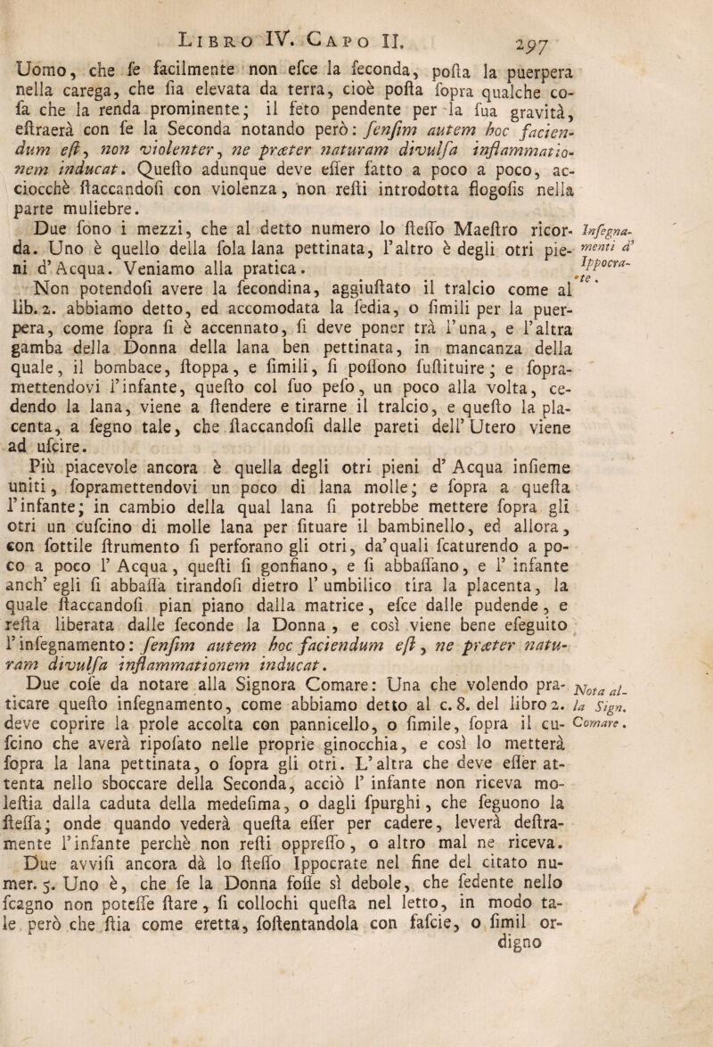 Uomo, che fe facilmente non efce la feconda, pofta la puerpera nella carega, che fia elevata da terra, cioè pofta fopra qualche co- fa che la renda prominente.; il feto pendente perda fua gravità, eftraerà con fe la Seconda notando però: fenfim autem hoc facien- dum eli-* non violenterà ne prccter naturanti divulfa infiammano- nem inducati Quefto adunque deve efter fatto a poco a poco, ac¬ ciocché fiaccandoli con violenza, non refti introdotta flogofis nella parte muliebre. Due fono i mezzi, che al detto numero io Hello Maeftro ricor- brfegna- da. Uno è quello della fola lana pettinata, l’altro è degli otri pie- menti # ni d’Acqua. Veniamo alla pratica. ipPocra~ Non potendoli avere la fecondina, aggiuftato il tralcio come ai iib.2. abbiamo detto, ed accomodata la fedia, o limili per la puer¬ pera, come fopra li è accennato, fi deve poner tra l’una, e l’altra gamba della Donna della lana ben pettinata, in mancanza della quale, il bombace, ftoppa, e Umili, fi poffono fuftituire ; e fopra- mettendovi l’infante, quefto col fuo pelò, un poco alla volta, ce¬ dendo la lana, viene a ftendere e tirarne il tralcio, e quefto la pla¬ centa, a fegno tale, che ftaccandofi dalle pareti dell’Utero viene ad ufcìre. Piu piacevole ancora è quella degli otri pieni d? Acqua infieme uniti, fopramettendovi un poco di lana molle; e fopra a quella l’infante; in cambio della qual lana fi potrebbe mettere fopra gli otri un cufcino di molle lana per fituare il bambinello, ed allora, con fattile ftrumento fi perforano gli otri, da’quali fcaturendo a po¬ co a poco 1’ Acqua, quelli fi gonfiano, e fi abballano, e 1’ infante anch’egli fi abballa tirandofi dietro 1’ umbilico tira la placenta, la quale ftaccandofi pian piano dalla matrice, efce dalle pudende, e re fi a liberata dalle feconde la Donna , e così viene bene efeguito ì’ infegnamento : fenfim autem hoc faciendum eft, ne prater natu¬ rarsi divulfa infiammationem inducat. Due colè da notare alla Signora Comare: Una che volendo pra- Nota al_ tìcare quello infegnamento, come abbiamo detto al c.8. del libro2. n Sign. deve coprire la prole accolta con pannicello, o fimile, fopra il cu- Comare. fcino che averà ripofato nelle proprie ginocchia, e così lo metterà fopra la lana pettinata, o fopra gli otri. L’altra che deve elìer at¬ tenta nello sboccare della Seconda, acciò 1’ infante non riceva mo¬ le fila dalla caduta della medefima, o dagli fpurghi, che feguono la fteffa; onde quando vederà quella effer per cadere, leverà delira¬ mente f infante perchè non refti opprelfo, o altro mal ne riceva. Due avvili ancora dà lo Hello Ippocrate nel fine del citato nu- mer. 5. Uno è, che fe la Donna folle sì debole, che fedente nello fcagno non patelle Ilare, lì collochi quella nel letto, in modo ta¬ le però che fila come eretta, rallentandola con fafcie, o fimil or¬ digno
