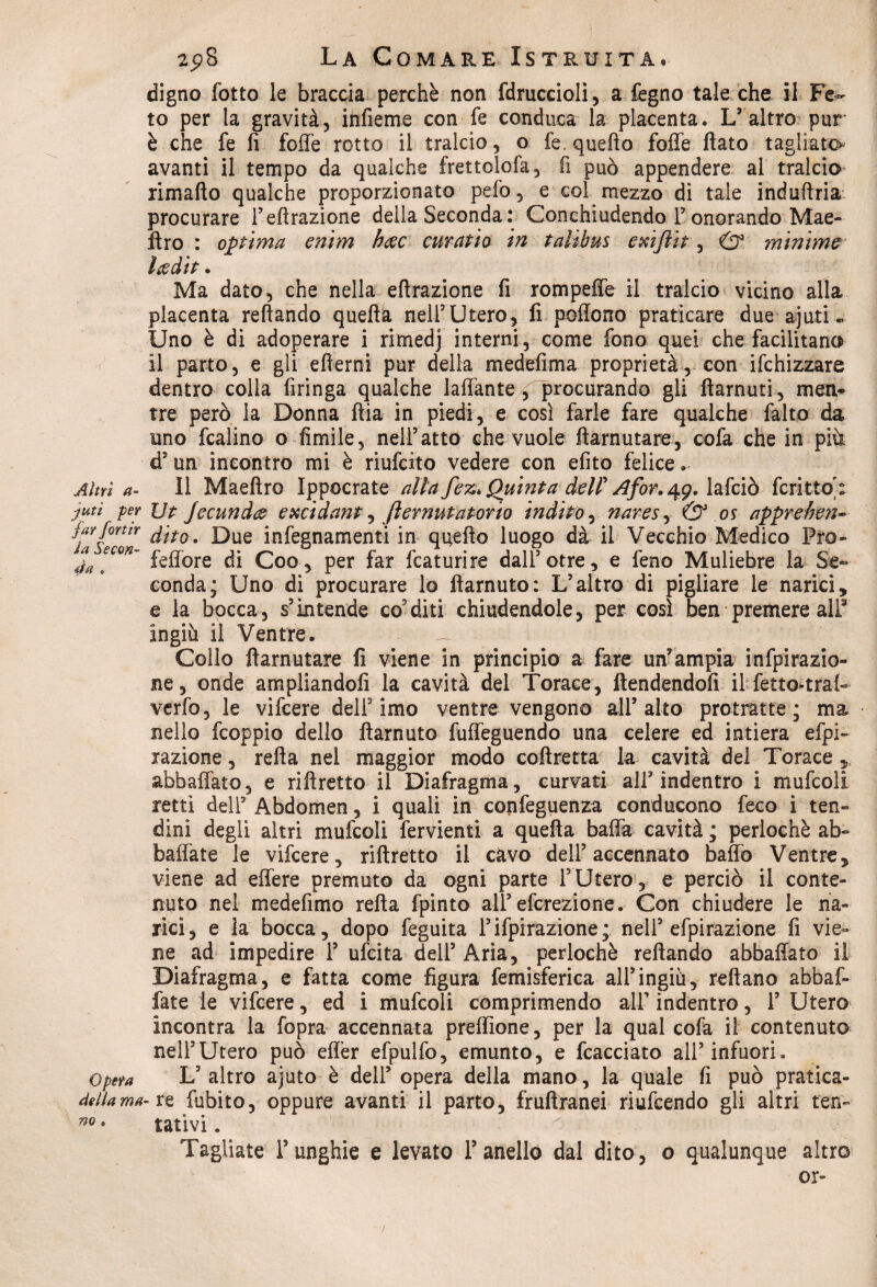 digno fotte le braccia perchè non fdruccioli, a fegno tale che il Fe¬ to per la gravità, infieme con fé conduca la placenta. L'altro pur è che fe fi folle rotto il tralcio, o fe quello folle flato tagliato avanti il tempo da qualche frettolofa, fi può appendere al tralcio rimafto qualche proporzionato pelò, e col mezzo di tale induftria procurare l’effrazione della Seconda: Conchiudendo Tonorando Mae- ftro : optima enim h&c curapio in taiibus exiflip, & minime l&dtt • Ma dato, che nella effrazione fi rompeffe il tralcio vicino alla placenta reftando quefta nell'Utero, fi polìono praticare due ajuti Uno è di adoperare i rimedj interni, come fono quei che facilitano il parto, e gli efierni pur della medefima proprietà, con ifchizzare dentro colla Aringa qualche laffante, procurando gli flarnuti, meri* tre però la Donna Aia in piedi, e così farle fare qualche falto da imo fcalino o fimile, nell3atto che vuole ftarnutare, cofa che in più d3 un incontro mi è riufcfto vedere con efito felice. Altri ^ Il Maeftro Ippocrate alta fez* Quinta dell' Afor.^g. lafciò fcrittoù ■jutì per Ut jecundez excidant, fiernutavorio indipo, nares, & os appreben- jarfontr fato. Due infegnamenti in queflo luogo dà il Vecchio Medico Pro- feffore di Coo, per far fcaturire dall5otre, e feno Muliebre la Se¬ conda; Uno di procurare lo flarnuto: L’altro di pigliare le narici, e la bocca, s’intende conditi chiudendole, per così ben premere ali3 ingiù il Ventre. — Collo ftarnutare fi viene in principio a fare un’ampia infpirazio- ne, onde ampliandoli la cavità del Torace, ftendendofi il fetto-trafr verfo, le vifeere dell2 imo ventre vengono all5 alto protratte ; ma nello feoppio dello flarnuto fuffeguendo una celere ed intiera efpi- xazione, retta nel maggior modo coftretta la cavità del Torace „ abballato, e riftretto il Diafragma, curvati all5 indentro i mufcoli retti dell3 Abdomen, i quali in confeguenza conducono feco i ten¬ dini degli altri mufcoli fervienti a quefta batta cavità ; perlochè ab¬ ballate le vifeere, riftretto il cavo dell5 accennato baffo Ventre, viene ad effere premuto da ogni parte l5 Utero , e perciò il conte¬ nuto nel medefimo refta fpinto all5 eferezione. Con chiudere le na¬ rici, e la bocca, dopo feguita Ispirazione; nell5 efpirazione fi vie¬ ne ad impedire l5 ufeita dell5 Aria, perlochè reftando abbattalo il Diafragma, e fatta come figura femisferica all5ingiù, reftano abbai- fate le vifeere, ed i mufcoli comprimendo all5 indentro, l5 Utero incontra la fopra accennata preflìone, per la qual cofa il contenuto nell’Utero può eflèr efpulfo, emunto, e fcacciato all5 infuori. Opera L5 altro ajuto è dell5 opera della mano, la quale fi può pratica- dellama- re fubito, oppure avanti il parto, fruftranei riufeendo gli altri ten- m * tarivi. Tagliate l5unghie e levato l’anello dal dito, o qualunque altro or-