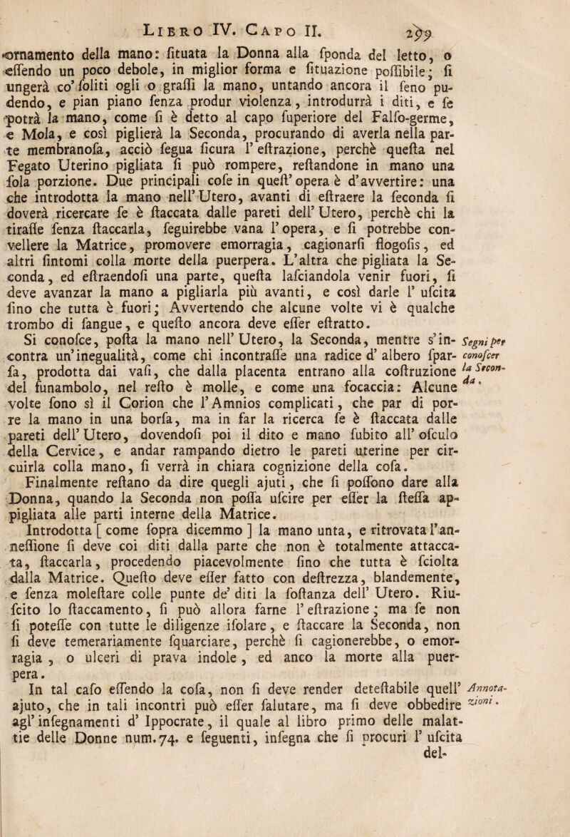 ^ornamento della mano: fituata la Donna alla fponda del letto, o offendo un poco debole, in miglior forma e fituazione poffibile; li ungerà co’foliti ogli o graffi la mano, untando ancora il feno pu¬ dendo, e pian piano fenza produr violenza, introdurrà i diti, e fe potrà la mano, come fi è detto al capo fuperiore del Falfo-germe, € Mola, e così piglierà la Seconda, procurando di averla nella par¬ te membranofa, acciò fegua ficura F effrazione, perchè quella nei Fegato Uterino pigliata fi può rompere, reftandone in mano una fola porzione. Due principali cofe in quell’opera è d’avvertire: una che introdotta la mano nell’ Utero, avanti di eftraere la feconda fi doverà ricercare fe è fiaccata dalle pareti dell’Utero, perchè chi la tiraffe fenza fiaccarla, feguirebbe vana l’opera, e fi potrebbe con¬ vellere la Matrice, promovere emorragia, cagionarli flogofis, ed altri fintomi colla morte della puerpera* L’altra che pigliata la Se¬ conda, ed eftraendofi una parte, quella lafciandola venir fuori, fi deve avanzar la mano a pigliarla più avanti, e così darle F ufcita lino che tutta è fuori; Avvertendo che alcune volte vi è qualche trombo di fangue, e quello ancora deve effer eftratto. Si conofce, polla la mano nell’Utero, la Seconda, mentre s’in- Segni contra un’inegualità, come chi incontraffe una radice d’albero fpar- conofar fa, prodotta dai vafi, che dalla placenta entrano alla coftruzione del funambolo, nel refto è molle, e come una focaccia: Alcune volte fono sì il Corion che FAmnios complicati, che par di por¬ re la mano in una borfa, ma in far la ricerca fe è fiaccata dalle pareti dell’Utero, dovendofi poi il dito e mano fubito all’ofculo della Cervice, e andar rampando dietro le pareti uterine per cir¬ cuirla colla mano, fi verrà in chiara cognizione della cofa. Finalmente refìano da dire quegli ajuti, che fi poffono dare alla Donna, quando la Seconda non poffa ufcire per eflèr la fieffa ap¬ pigliata alle parti interne della Matrice. Introdotta [ come fopra dicemmo] la mano unta, e ritrovata Fan- neffione fi deve coi diti dalla parte che non è totalmente attacca¬ ta, fiaccarla, procedendo piacevolmente fino che tutta è fciolta .dalla Matrice. Quello deve efler fatto con deftrezza, blandemente, e fenza moleftare colie punte de’diti la foffanza dell’ Utero. Riu¬ scito lo ftaccamento, fi può allora fame F effrazione; ma fe non fi poteffe con tutte le diligenze ifolare, e fiaccare la Seconda, non fi deve temerariamente fquarciare, perchè fi cagionerebbe, o emor¬ ragia , o ulceri dì prava indole, ed anco la morte alla puer¬ pera. In tal cafo effendo la cofa, non fi deve render deteflabile quell5 Annota- ajuto, che in tali incontri può effer falutare, ma fi deve obbedire ZIom * agl’ infegnamenti d’ Ippocrate, il quale al libro primo delle malat¬ tie delle Donne num.74. e feguenti, infegna che fi procuri F ufcita del-