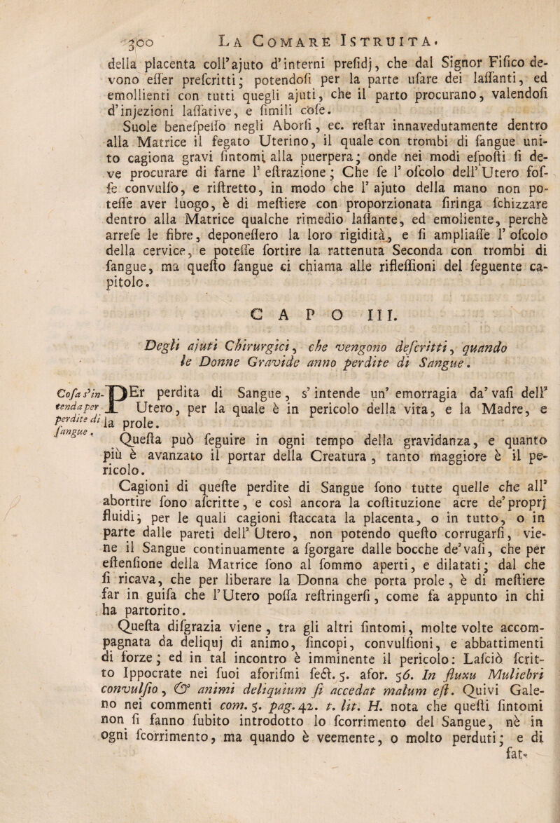 della placenta coii’ajuto d’interni prefidj, che da! Signor Fifico de¬ vono efter preferiti; potendofi per la parte tifare dei lattanti, ed emollienti con tutti quegli ajuti, che il parto procurano, valendoli d’injezioni lattati ve, e fimi li cole. Suole benefpeilò negli Aborfi, ec. reflar innavedutamente dentro alla Matrice il fegato Uterino, il quale con trombi di {angue uni¬ to cagiona gravi fintomi alla puerpera; onde nei modi efpofti fi de» ve procurare di fame F eftrazione ; Che fe F ofcolo dell’ Utero fof- fe convulfo, e riftretto, in modo che F ajuto della mano non po- teffe aver luogo, è di metti ere con proporzionata Aringa {drizzare dentro alla Matrice qualche rimedio lattante, ed emoliente, perchè arrefe le fibre, deponeflero la loro rigidità, e fi ampliaffe F ofcolo della cervice, e potette fortire la rattenuta Seconda con trombi di fangue, ma quefto fangue ci chiama alle rifleflìoni del feguente ca¬ pitolo. CAPO III. Degli a futi Chirurgici, che vengono deferitti, quando le Donne Gravide anno perdite di Sangue. r perdita di Sangue, s’intende un’emorragia da’vafidelF tenda per jg Utero, per la quale è in pericolo della vita, e la Madre, e fZ T/*1 a ProIe- Quella può feguire in ogni tempo della gravidanza, e quanto piu è avanzato il portar della Creatura , tanto maggiore è il pe¬ ricolo. Cagioni di quelle perdite di Sangue fono tutte quelle che all3 abortire fono alcritte, e così ancora la coftituzione acre de’propr) fluidi; per le quali cagioni fiaccata la placenta, o in tutto, o in parte dalle pareti dell3 Utero, non potendo quefto corrugarli, vie¬ ne il Sangue continuamente a fgorgare dalle bocche de’vafi, che per eftenlione della Matrice fono ai fornaio aperti, e dilatati; dal che fi ricava, che per liberare la Donna che porta prole, è di meftiere far in guifa che F Utero polla reftringerfi, come fa appunto in chi ha partorito. Quefta difgrazia viene, tra gli altri fintomi, molte volte accom¬ pagnata da deliquj ài animo, fincopi, convulsioni, e abbattimenti di forze; ed in tal incontro è imminente il pericolo: Lafciò fcrit- to Ippocrate nei fuoi aforifmi fedi. 5. afor. 56. In fluxu Muliebri convulfio, & animi deliquium fi accedat malum e fi. Quivi Gale¬ no nei commenti com. 5. pag. 42. t. Ut. H. nota che quelli fintomi non fi fanno fubito introdotto lo feorrimento del Sangue, nè in ogni feorrimento, ma quando è veemente, 0 molto perduti; e di fatv