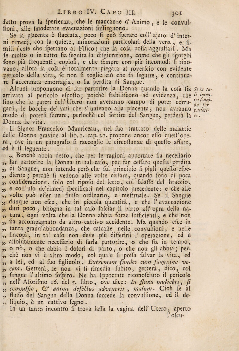 fatto prova la fperienza, che le mancanze d’Animo , e le convuì- fioni, alle fmoderate evacuazioni fuflìeguono. Se la placenta è fiaccata, poco fi può fperare coir ajuto d’ inter¬ ni rimedj, con la quiete, minorazioni particolari della vena , e fi- mili (cole che fpettano al Fifico) che la cela poffa aggiuftarfi. Ma fe molto o in tutto fia feguita la aggiunzione, come che gli lgorghi fono più frequenti, copiofi, e che fempre con più incomodi fi rino- vano, allora la cofa è totalmente piegata al roverfeio con evidente pericolo della vita, fe non fi toglie ciò che fa feguire, e continua¬ re l’accennata emorragia, o fia perdita di Sangue. Alcuni propongono di far partorire la Donna quando la cofa fia arrivata al pericolo efpollo; poiché ftabilifcono ad evidenza, che fino che le pareti dell’Utero non averanno campo di poter corru¬ garli, le bocche de vali che s’univano alla placenta, non avranno modo di poterfi ferrare, periochè col fortire del Sangue, perderà la Donna la vita. lì Signor Francefco Mauriceau, nel fuo trattato delle malattie delle Donne gravide al lib. i. cap. 21. propone ancor eflò quefi’ope¬ ra , ove in un paragrafo fi raccoglie le circoftanze di quello affare, ed è il feguente. „ Benché abbia detto, che per le ragioni apportate fia neceffario „ far partorire la Donna in tal cafo, per far celiare quella perdita „ di Sangue, non intendo però che fui principio fi pigli quello efpe- 3, diente; perchè fi vedono alle volte celiare, quando fono di poca „ confiderazione, folo col ripofo del ietto, col falaffo del braccio, 3, e coll’ufo de’rimed) fpecificati nel capitolo precedente: e che alle „ volte può efler un fluffo ordinario, e meilruale. Se il Sangue 3, dunque non efce, che in piccola quantità, e che 1’ evacuazione „ duri poco , bilògna in tal cafo lafciar il parto ali’ opra della na- 3, tura, ogni volta che la Donna abbia forze {ufficienti, e che non 3, fia accompagnato da altro cattivo accidente. Ma quando efce in 3, tanta grand’abbondanza, che cafcafle nelle convulfioni, e nelle „ fincopi, in tal cafo non deve più differirli 1’ operazione, ed è 3, affolutamente neceffario di farla partorire, o che fia in tempo, „ o nò, o che abbia i dolori di parto, o che non gli abbia; per- „ chè non vi è altro modo, col quale fi poffa falvar la vita, ed 3, a lei, ed al fuo figliuolo. Extremam fundes cum fangutne vo- 5, cerrt. Getterà, fe non vi fi rimedia fubito, getterà, dico, col 3, fangue l’ultimo fofpiro. Ne ha Ippocrate riconofciuto il pericolo „ nell’ Aforifmo 16. del 5. libro, ove dice: In fluxu muliebri, fi „ co?ìvulfio, & animi defelius advenerit, malum. Cioè fe al ,, fluffo del Sangue della Donna fuccede la convuifione, ed il de- 53 liquio, è un cattivo fegno. in un tanto incontro fi trova laffa la vagina dell’Utero, aperto l’ofcu-