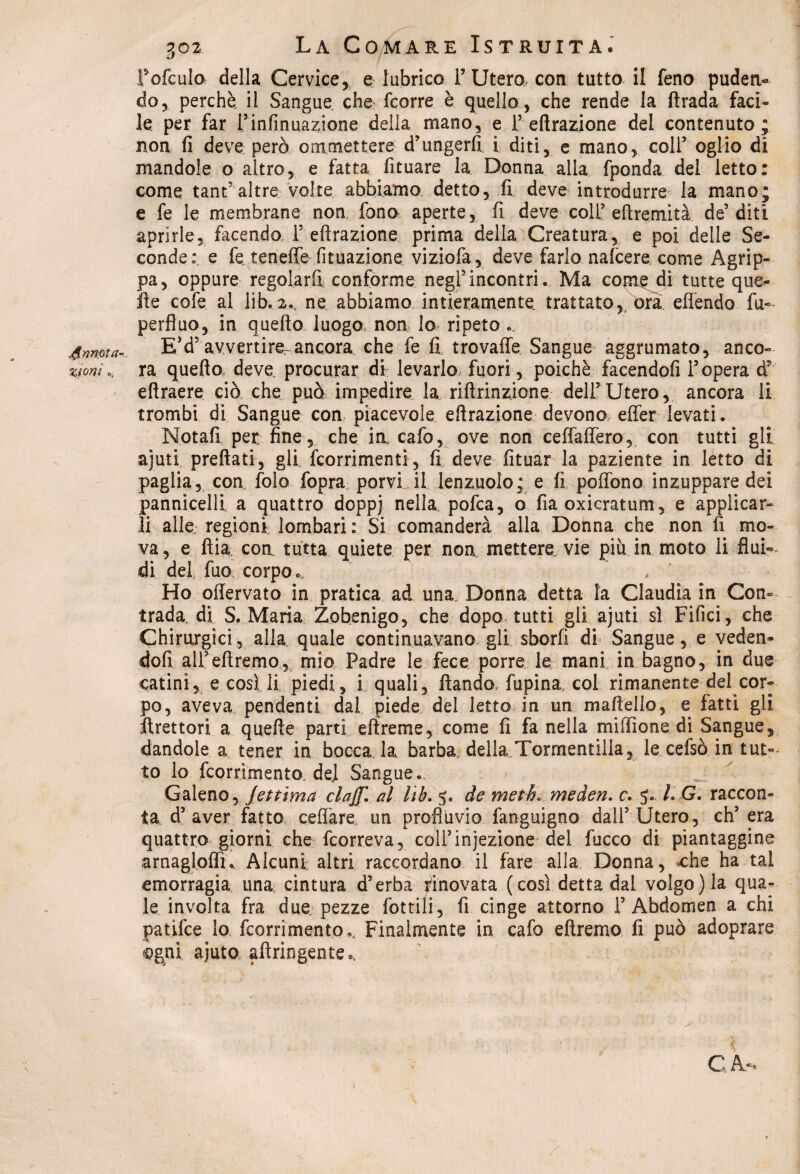 Annota¬ zioni .. 302 La Comare Istruita® fofcula della Cervice, e lubrico F Utero con tutto il feno puden¬ do, perchè, il Sangue che- fcorre è quello, che rende la rtrada faci¬ le per far Finfinuazione della mano, e F effrazione del contenuto; non fi deve però ommettere d’ungerfi i diti, e mano, coll5 oglio di mandole o altro, e fatta Situare la Donna alla fponda del letto: come tant’altre volte abbiamo detto, fi deve introdurre la mano; e fe le membrane non fono aperte, fi deve coll5 eftremità de5 diti aprirle, facendo F effrazione prima della Creatura, e poi delle Se¬ conde:, e fe teneffe fituazione viziofa, deve farlo nafcere come Agrip¬ pa, oppure regolarfi conforme negl5incontri. Ma come di tutte que¬ lle colè al lib. 2., ne abbiamo intieramente trattato ,/bra eflendo fu- perfluo, in quello luogo, non lo ripeto .. E5d5 avvertire-ancora che fe fi trovaffe Sangue aggrumato, anco¬ ra queflo deve procurar di levarlo, fuori, poiché facendoli l’opera d eflraere ciò che può impedire la riflrinzione dell’Utero, ancora li trombi di Sangue con piacevole effrazione devono effer levati. Notafi per fine , che in cafo, ove non ceffaffero, con tutti gli ajuti prefiati-, gli fcorrimenti, fi deve fituar la paziente in letto di paglia, con folo fopra porvi il lenzuolo; e fi poffono inzuppare dei pannicelli a quattro doppj nella, pofca, o fia oxicratum, e applicar¬ li alle, regioni lombari: Si comanderà alla Donna che non fi mo¬ va, e flia con tutta quiete per non mettere, vie più in moto li flui¬ di del fuo, corpo*. * Ho oflervato in pratica ad una. Donna detta la Claudia in Con- trada. di S. Maria Zobenigo, che dopo tutti gli ajuti si Fifici, che Chirurgici, alla quale continuavano gli sborfì di Sangue, e veden¬ doli alFeftremo, mio Padre le fece porre le mani in bagno, in due catini, e cosi li piedi , i quali, ftando, fupina col rimanente del cor¬ po, aveva pendenti dal piede del letto in un martello, e fatti gli ftrettori a quelle parti eftreme, come fi fa nella miffione di Sangue, dandole a tener in bocca la. barba della Tormentilla, le cefsò in tut¬ to lo fcorrìmento, de] Sangue. Galeno, Jettìma elaj[. al lib. 5. de metti» meden. c. 5. LG. raccon¬ ta. d’aver fatto celiare un profluvio fanguigno dall’Utero, eh’ era quattro giorni che feorreva, coll’injezione del fucco di piantaggine arnagloffi. Alcuni altri raccordano il fare alla Donna, che ha tal emorragia una cintura d’erba rinovata (così detta dal volgo) la qua¬ le involta fra due pezze Lottili5 fi cinge attorno 1’ Abdomen a chi patifee lo feorrimento,. Finalmente in cafo eftremo fi può adoprare ogni ajuto aftringente*. CA‘