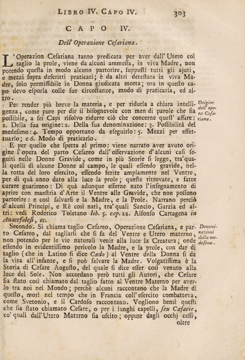 3&3 C A P O IV. Deir Operazione Ce)'ariana » f L’ Operazion Cefariana tanto predicata per aver dall’ Utero col taglio la prole, viene da alcuni ammeffa, in viva Madre, non potendo quella in modo alcuno partorire, fuppofti tutti gli ajuti, e mezzi fopra defcritti praticati; è da altri defedata in viva Ma¬ dre, folo permiffibile in Donna giudicata morta; ora in quello ca¬ po devo efporla colle lue circoftanze, modo di praticarla, ed al¬ tro. Per render più breve la materia, e per ridurla a chiara intelli- genza, come pure per dir il’bifognevole con men di parole che fia ya cjfZ poffibile, a fei Capi rifòlvo ridurre ciò che concerne quell5 affare: nana. i. Della fua originerà. Della fùa denominazione: 3. Poffibilità del medefimo:4. Tempo opportuno da efeguirlo : 5. Mezzi per effet¬ tuarlo; e 6. Modo di praticarlo . E per quello che fpetta al primo: viene narrato aver avuto ori¬ gine l’opera del parto Cefareo dall’offervazione d’alcuni cafi fe- guiti nelle Donne Gravide, come in più Storie fi legge, traina¬ li quelli di alcune Donne al campo, le quali effendo gravide, nel¬ la rotta del loro efercito, effendo ferite ampiamente nel Ventre, per di quà anno dato alla luce la prole; quelle ritrovate, e fatte curare guarirono : Di quà adunque efferne nato finfegnaménto di aprire con maellria d’Arte il Ventre alle Gravide, che non poffono partorire: e così falvarfi e la Madre, e la Prole. Narrano perciò d’alcuni Principi, e Rè così nati, tra’quali Sancio, Garzia ed al¬ tri: vedi Roderico Toletano lib. 5. cap.zz. Alfonfo Cartagena in Anacefalefii ^ ec. Secondo. Si chiama taglio Cefareo, Operazione Cefariana, e par- DenomU to Cefareo, dal tagliarli che fi fa del Ventre e Utero materno, non potendo per le vie naturali venir alla luce la Creatura ; onde effendo in evidentiffimo pericolo la Madre, e la prole, con dar di taglio ( che in Latino fi dice Cado ) al Ventre della Donna fi da la vita ali5infante, e fi può falvare la Madre. Volgatiffìma è la Storia di Cefare Augnilo, del quale fi dice effer così venuto alla luce del Sole. Non accordano però tutti gli Autori, che Cefare fia flato così chiamato dal taglio fatto al Ventre Materno per aver¬ lo tra noi nei Mondo ; perchè alcuni raccontano che la Madre di quello, morì nel tempo che in Francia colf efercito combatteva» come Svetonio, e il Cardofo raccontano. Vogliono bensì quelli che fia flato chiamato Cefare, o per i lunghi capelli, feu Cajarie, co’quali dall’Utero Materno fia ufcito; oppure dagli occhj ceffi, oltre