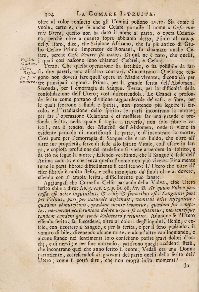 L 304 La Comare Istruita. oltre al color confueto che gli Uomini poffono avere. Sia come fi vuole, certo è, che fe anche Celare portafle il nome a Cafo ma- tris Utero, quefto non ha dato il nome al parto, o opera Cefaria- na; perchè oltre a quanto .fopra abbiamo detto, Plinio al cap.9. del7. libro, dice, che Scipione Africano, che fu più antico di Giu¬ lio Celare Primo imperator de’Romani, fu chiamato anche Ce¬ lare, perchè Ccefo Ventre ftt natus. Di quà ne è nato, che quelli, Poffibìli- j quaii così nafcono fono chiamati Cefarei, e Cefonj. Tdecimo Terzo. Che quella operazione fia fattibile, o fia poffibile da far- Ragi'onih-) due pareri, uno all’altro contrarj, s’incontrano. Quelli che ten- per parte gono non doverfi fare quefì’opera in Madre vivente, dicono ciò per negativa, tre principali cagioni. Prima, per la grande ferita dell’Abdcmen. Seconda, per l’emorragia di Sangue. Terza, per la difficoltà della confolidazione dell’Utero; così difcorrendola. Le Grandi e profon¬ de ferite come portano divifione ragguardevole de’ vafi, e fibre, per le quali fcorrono i fluidi e fpiriti, non potendo più feguire il cir¬ colo, e l’irradiazione dello fpirito, le parti incontrano la morte; per far 1’ operazione Cefariana è di mefliere far una grande e pro¬ fonda ferita, nella quale fi taglia a traverfo, non folo fibre e va¬ iceli, ma li tendini dei Mufcoli deH’Abdomen, onde fi viene in evidente pericolo di mortificarli la parte, e d’incontrare la morte. Così pure per l’emorragia di Sangue che è un fluido, che oltre alT altre lue proprietà, ferve di fede allo fpirito Vitale, coll’ ufeire in lar¬ ga, e copiofa profufione del medefimo fi viene a perdere lo fpirito, e da ciò ne fegue la morte; Eflendo veriflìmo, che il Sangue è fede deli5 Anima caduca, e che fenza quefto l’uomo non può vivere. Finalmente tutte le parti fibrofe diffìcilmente fi coalifcono: L’ Utero che oltre alT efier fibrofo è molto ftefo, e refta inzuppato da’ fluidi oltre al dovere,' eflendo con sì ampia ferita, diffìcilmente può fanare. Aggiungafi che Cornelio Celfo parlando della Vulva, cioè Utero ferito ebbe a dire : lib, 5. cap, 25,p. m, 98. Ut, B, At quum Vulva per- eujfa efi dolor inguini bus, & cokis & femoribus e fi. Sanguini spars per Vulnus, pars per ?iaturale defbendit, vomitus bilis infequitur : queedam obmutefcunt, queedam mente labuntur, queedam fui compo- tes^ nervorum oculorumque dolore urgeri fe confitentur, morie?itefque tandem eandem quee corde Vulnerato patiuntur. Adunque fe l’Utero eflendo ferito, fa fuccedere, oltre ai dolori degl’inguini, ifchio, e co- fcie, con ifeorrere il Sangue, e per la ferita, e per il feno pudendo, il vomito di bile, divenendo alcune mute, e alcun’altre vaniloquiando, e alcune fìando nei fentimenti loro confeflano patire gravi dolori d’oc- chj, e di nervi; e per fine morendo, patifeono quegli accidenti fteffi, che incontrano quei xhe anno ferito il cuore; Vedali ora una Donna partoriente, accrefcendofi ai gravami del parto quelli della ferita dell’ Ùtero; come fi potrà dire , che non morrà infra momenti? In
