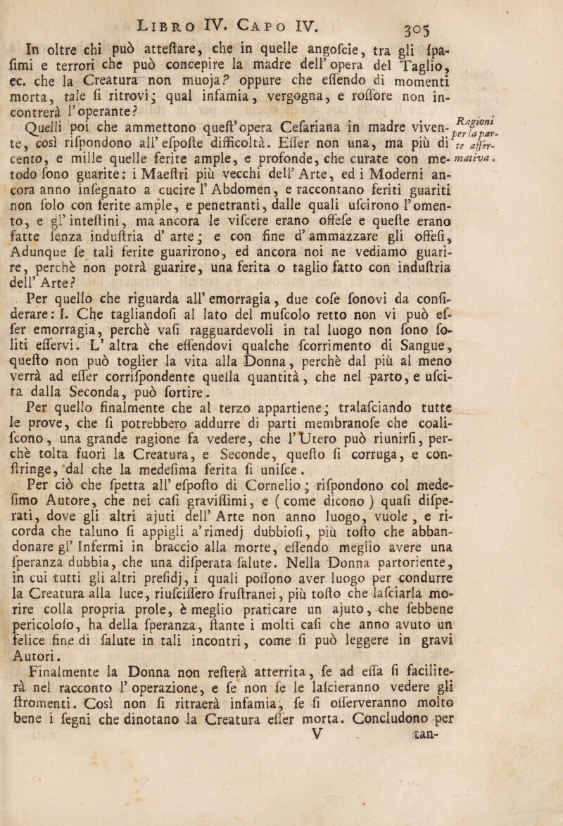In oltre chi può atteftare, che in quelle angofcie, tra gli fpa- fimi e terrori che può concepire la madre dell9 opera del Taglio* ec. che la Creatura' non muoja ? oppure che eflendo di momenti morta5 tale fi ritrovi; qual infamia* vergogna* e rofibre non in¬ contrerà fi operante? . . Quelli poi che ammettono quell5 opera Cefariana in madre viven- te* così rifpondono ali’efpofte difficoltà. Efier non una* ma più di te affa- cento* e mille quelle ferite ampie, e profonde, che curate con me- maùva. todo fono guarite: i Maeftri più vecchi dell3 Arte* ed i Moderni an¬ cora anno infegnato a cucire F Abdomen, e raccontano feriti guariti non folo con ferite ampie, e penetranti* dalle quali ufcirono Fomen¬ to* e gl’inteftini, ma ancora le vifcere erano offefe e quelle erano fatte lenza induftria d’arte; e con fine d5 ammazzare gli offefi* Adunque fe tali ferite guarirono* ed ancora noi ne vediamo guari¬ re, perchè non potrà guarire, una ferita o taglio fatto con induftria dell’ Arte? Per quello che riguarda all5 emorragia, due cofe fonovi da confi- derare:!. Che tagliandoli al lato del mufcolo retto non vi può ef¬ fe r emorragia, perchè vafi ragguardevoli in tal luogo non fono fo- liti effervi. L’ altra che effendovi qualche fcorrimento di Sangue, quello non può toglier la vita alla Donna, perchè dal più al meno verrà ad eflfer corrifpondente quella quantità, che nel parto, e ufci- ta dalla Seconda* può fortire. Per quello finalmente che al terzo appartiene; tralafciando tutte le prove, che fi potrebbero addurre di parti membranofe che coali- fcono, una grande ragione fa vedere, che FUtero può riunirli, per¬ chè tolta fuori la Creatura, e Seconde, quello fi corruga, e con- fìringe, dal che la medefima ferita fi unifce. Per ciò che fpetta ali’ cipolla di Cornelio; rifpondono col mede- fimo Autore, che nei cafi graviffimi, e (come dicono) quafi difpe- rati, dove gli altri ajuti dell’Arte non anno luogo, vuole, e ri¬ corda che taluno fi appigli a’rimedj dubbiofi, più torto che abban¬ donare gl’ Infermi in braccio alla morte, eflendo meglio avere una fperanza dubbia, che una difperata falute. Nella Donna partoriente, in cui tutti gii altri prefidj, i quali poilono aver luogo per condurre la Creatura alla luce, riufciflèro fruftranei, più torto che lafciarla mo¬ rire colla propria prole, è meglio praticare un ajuto, che febbene pericolofo, ha della fperanza, ftante i molti cafi che anno avuto un felice fine di falute in tali incontri, come fi può leggere in gravi Autori. Finalmente la Donna non refterà atterrita, fe ad ella fi facilite¬ rà nel racconto l’operazione, e fe non fp le lalcieranno vedere gli ftromenti. Così non fi ritmerà infamia, fe fi offerveranno molto bene i fegni che dinotano la Creatura efier morta. Concludono per V , tari-