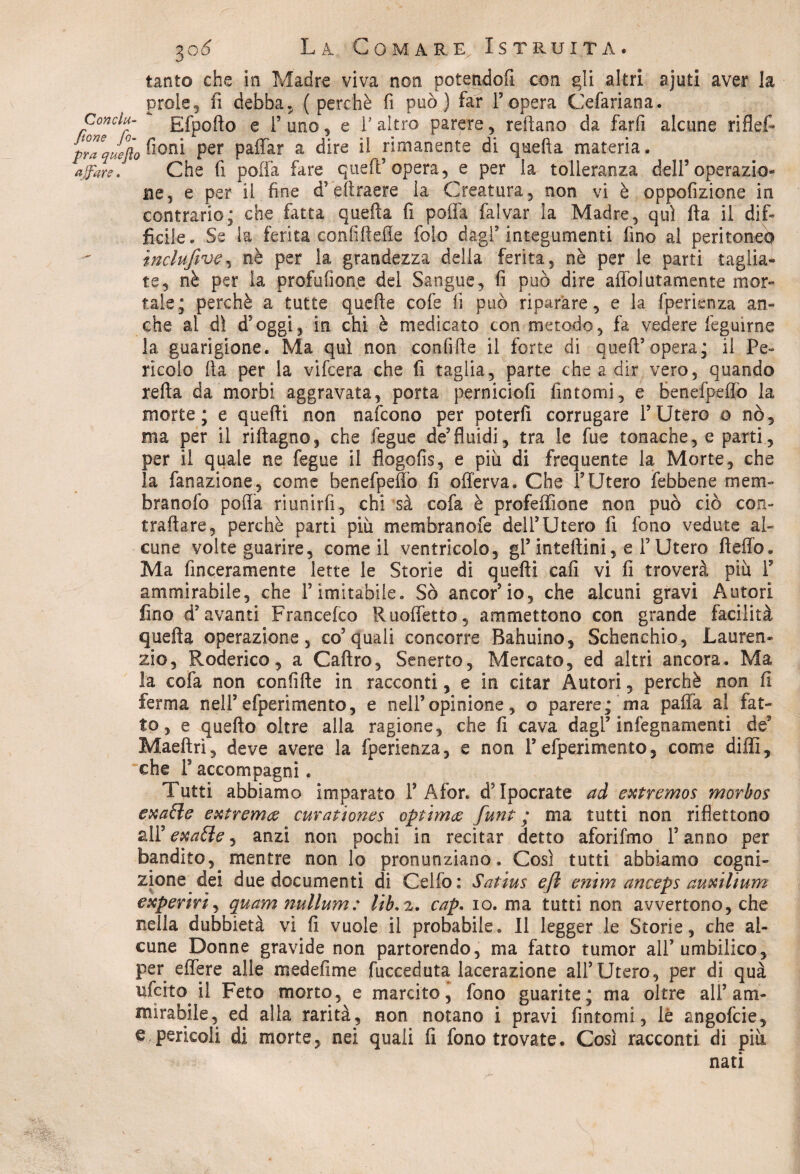 tanto che in Madre viva non potendoli con gli altri ajuti aver la prole5 fi debba, (perchè fi può) far l’opera Cefariana. Conclu- gfpofto e l’uno, e l’altro parere, reftano da farli alcune riflef* prTqJefto fioni Fer pattar a dire il rimanente di quella materia. affare. Che fi patta fare quell’opera, e per la tolleranza dell5operazio- ne, e per il fine d’eftraere la Creatura, non vi è oppofizione in contrario; che fatta quella fi polla falvar la Madre, qui Ila il difi ficile. Se la ferita confiftelìe foio dagl’integumenti lino al peritoneo ìnclufive, nè per la grandezza della ferita, nè per le parti taglia¬ te, nè per la profufione del Sangue, fi può dire affol irtamente mor¬ tale; perchè a tutte quelle cofe lì può riparare, e la fperienza an¬ che al dì d’oggi, in chi è medicato con metodo, fa vedere feguirne la guarigione. Ma qui non confitte il forte di quell’opera; il Pe¬ rìcolo tta per la vifcera che fi taglia, parte che a dir vero, quando retta da morbi aggravata, porta perniciofi fintomi, e benefpeffò la morte; e quelli non nafcono per poterli corrugare l’Utero o nò, ma per il riftagno, che fegue de5fluidi, tra le fue tonache, e parti, per il quale ne fegue il flogofis, e più di frequente la Morte, che la fanazione, come benefpeffò fi offerva. Che l’Utero febbene mem¬ bra no lo polla riunirli, chi sà cofa è profeffìone non può ciò con¬ trattare, perchè parti più membranofe dell’Utero fi fono vedute al¬ cune volte guarire, come il ventricolo, gl’ inteftini, e F Utero fletto. Ma finceramente lette le Storie di quelli cali vi fi troverà più P ammirabile, che l’imitabile. Sò ancor’io, che alcuni gravi Autori lino d’avanti Francefco lluoffetto, ammettono con grande facilità quella operazione, co5 quali concorre Bahuino, Schenchio, Lauren¬ zio, Roderico, a Caftro, Senerto, Mercato, ed altri ancora. Ma ìa cofa non confitte in racconti, e in citar Autori, perchè non fi ferma nell’efperimento, e nell’opinione, o parere; ma patta al fat¬ to, e quello oltre alla ragione, che fi cava dagl’infegnamenti de9 Maeftri, deve avere la fperienza, e non l’efperimento, come ditti, che r accompagni. Tutti abbiamo imparato 1’Afor. d’Ipocrate ad extremos morbos exaffe extrema curationes optimi funt ; ma tutti non riflettono all ' exatte i anzi non pochi in recitar detto aforifmo l’anno per bandito, mentre non lo pronunziano. Così tutti abbiamo cogni¬ zione dei due documenti di Celio: Satius ejl entm anceps auxiltum experirì, quam nullum: cap. io. ma tutti non avvertono, che nella dubbierà vi fi vuole il probabile. Il legger le Storie, che al¬ cune Donne gravide non partorendo, ma fatto tumor all’umbilico, per effere alle medefime fucceduta lacerazione all’Utero, per di quà nfcito il Feto morto, e marcito, fono guarite; ma oltre all’am¬ mirabile, ed alla rarità, non notano i pravi fintomi, lé angofcie, e pericoli di morte, nei quali fi fono trovate. Così racconti di più nati