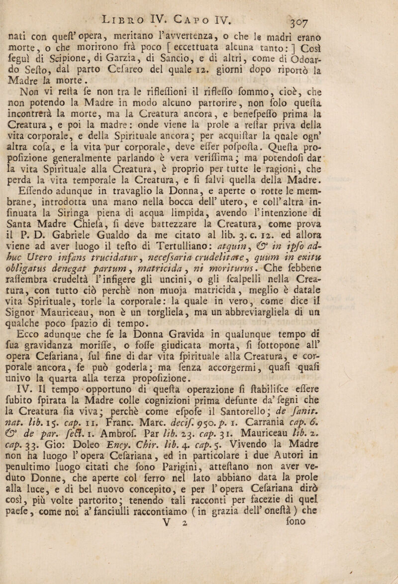 nati con quell'opera, meritano l’avvertenza, o che li madri erano morte, o che morirono fra poco [eccettuata alcuna tanto:] Così feguì di Scipione, di Garzia, di Sancio, e di altri, come di Odoar- do Sello, dal parto Cefareo del quale 12. giorni dopo riportò la Madre la morte. Non vi reila fe non tra le riflefììoni il rifleflb fommo, cioè, che non potendo la Madre in modo alcuno partorire, non folo quella incontrerà la morte, ma la Creatura ancora, e benefpeffò prima la Creatura, e poi la madre : onde viene la prole a rdlar priva della vita corporale, e della Spirituale ancora; per acquìilar la quale ogn5 altra cofa, e la vita pur corporale, deve effer pofpcila. Quella pro- pofizione generalmente parlando è vera veriffima; ma potendoli dar la vita Spirituale alla Creatura, è proprio per tutte le ragioni, che perda la vita temporale la Creatura, e fi falvi quella della Madre. Effendo adunque in travaglio la Donna, e aperte o rotte le mem¬ brane, introdotta una mano nella bocca dell9 utero, e colf altra in- fmuata la Siringa piena di acqua limpida, avendo fintenzione di Santa Madre Chiefa, fi deve battezzare la Creatura, come prova il P. D. Gabriele Gualdo da me citato al lib. 3. c. 12. ed allora viene ad aver luogo il tefto di Tertulliano: atquin, & in ipfo ad- huc Utero infans trucidatur, necefsaria crudelitate, quum in exitw oblìgatus denegat partum, matricida, ni morìturus. Che febbene raflembra crudeltà finfigere gli uncini, o gli fcalpelli nella Crea¬ tura, con tutto ciò perchè non muoja matricida, meglio è datale vita Spirituale, torle la corporale: la quale in vero, come dice il Signor Mauriceau, non è un torgliela, ma un abbreviargliela di un qualche poco fpazio di tempo. Ecco adunque che fe la Donna Gravida in qualunque tempo di fua gravidanza moriffe, o folle giudicata morta, fi fottopone alT opera Cefariana, fui fine di dar vita fpirituale alla Creatura, e cor¬ porale ancora, fe può goderla; ma lènza accorgermi, quali quali univo la quarta alia terza propolìzione. IV. Il tempo opportuno di quella operazione li llabilifce effere fubito fpirata la Madre colle cognizioni prima defunte da’ fegni che la Creatura fia viva; perchè come efpofe il Santorello; de fanit. nat. lib, 15. cap. ix. Frane. Marc, decif. 950. p. 1. Carrania cap. 6» & de par. [e£l. 1. Ambrof. Par lib. 23. cap, 31. Mauriceau lib. 2. cap. 33* Gìo: Doleo Ency. Chir. lib. 4. cap. 5. Vivendo la Madre non ha luogo Topera Cefariana, ed in particolare i due Autori in penultimo luogo citati che fono Parigini, attellano non aver ve¬ duto Donne, che aperte col ferro nel lato abbiano data la prole alla luce, e di bel nuovo concepito, e per Popera Cefariana dirò così, piu volte partorito; tenendo tali racconti per facezie di quel paefe, come noi a’fanciulli raccontiamo (in grazia, dell9 onellà ) che V 2 fono