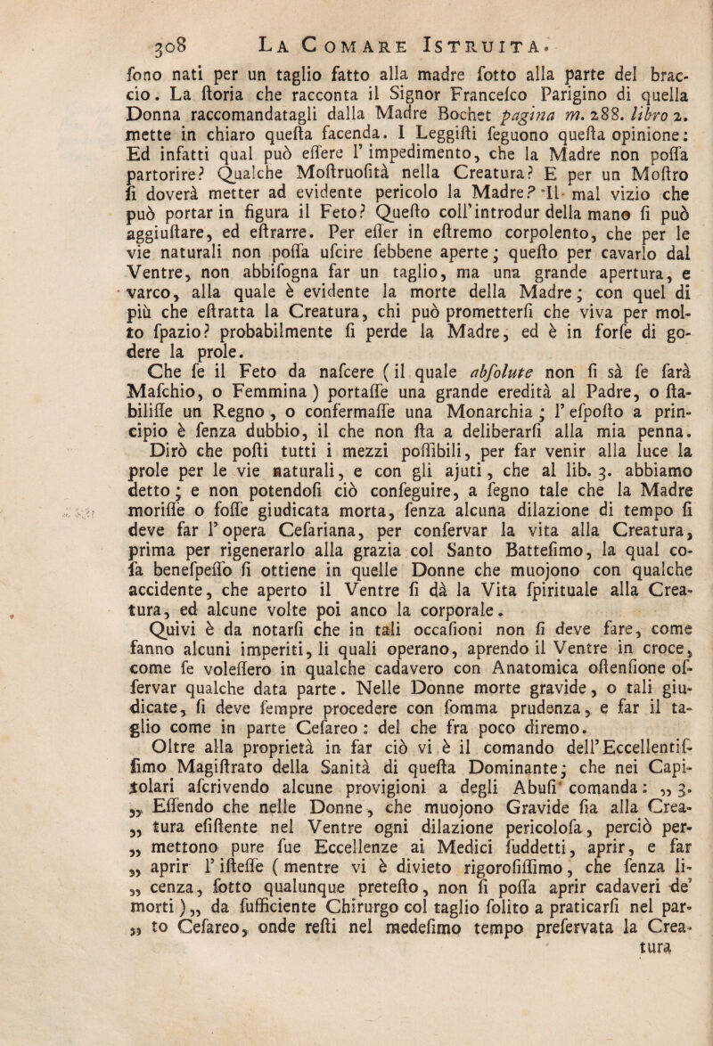 fono nati per un taglio fatto alla madre fotte alla parte del brac¬ cio. La ftoria che racconta il Signor Francelco Parigino di quella Donna raccomandatagli dalla Madre Bochet pagina m. 288. libro 2. mette in chiaro quella facenda. I Leggifti feguono quella opinione : Ed infatti qual può edere l5 impedimento, che la Madre non poffa partorire? Qualche Moflruofità nella Creatura? E per un Moltro fi doveri metter ad evidente pericolo la Madre? TL mal vizio che può portar in figura il Feto? Quello colf introdur della mano fi può aggiullare, ed eftrarre. Per efler in ellremo corpolento, che per le vie naturali non poffa ufeire febbene aperte; quello per cavarlo dal Ventre, non abbifogna far un taglio, ma una grande apertura, e varco, alla quale è evidente la morte della Madre; con quel di più che eftratta la Creatura, chi può prometterli che viva per mol¬ to fpazio? probabilmente fi perde la Madre, ed è in forfè di go¬ dere la prole. Che fe il Feto da nafeere ( il quale abfolute non fi sà fe farà Mafchio, o Femmina) portaffe una grande eredità al Padre, o Ha- bilifle un Regno, o confermaffe una Monarchia ; l’efpollo a prin¬ cipio è fenza dubbio, il che non Ha a deliberarli alla mia penna. Dirò che polli tutti i mezzi poffibili, per far venir alla luce la prole per le vie naturali, e con gli ajuti, che al lib. 3. abbiamo detto* e non potendoli ciò confeguire, a fegno tale che la Madre moriffe o folle giudicata morta, fenza alcuna dilazione di tempo fi deve far l’opera Cefariana, per confervar la vita alla Creatura, prima per rigenerarlo alla grazia col Santo Battefimo, la qual co- fa benefpeffo fi ottiene in quelle Donne che muojono con qualche accidente, che aperto il Ventre fi dà la Vita fpirituale alla Crea¬ tura, ed alcune volte poi anco la corporale. Quivi è da notarli che in tali occafioni non fi deve fare, come fanno alcuni imperiti, li quali operano, aprendo il Ventre in croce, come fe voleffero in qualche cadavero con Anatomica ofienfione of- fervar qualche data parte. Nelle Donne morte gravide, o tali giu¬ dicate, fi deve fempre procedere con fomma prudenza, e far il ta¬ glio come in parte Cefareo : del che fra poco diremo. Oltre alla proprietà in far ciò vi è il comando deirEccellentif- fimo Magillrato della Sanità di quella Dominante; che nei Capi¬ tolari aferivendo alcune provigioni a degli Abufi comanda: ,,3. Effendo che nelle Donne, che muojono Gravide fia alla Crea- „ tura efiftente nel Ventre ogni dilazione pericolofa, perciò per- „ mettono pure fue Eccellenze ai Medici fuddetti, aprir, e far „ aprir l’illeffe ( mentre vi è divieto rigorofiflimo, che fenza li- „ cenza, Cotto qualunque pretello, non fi poffa aprir cadaveri de morti ) „ da {ufficiente Chirurgo col taglio folito a praticarli nel par¬ to Cefareo, onde relli nel medefimp tempo prefervata la Crea¬ tura 35