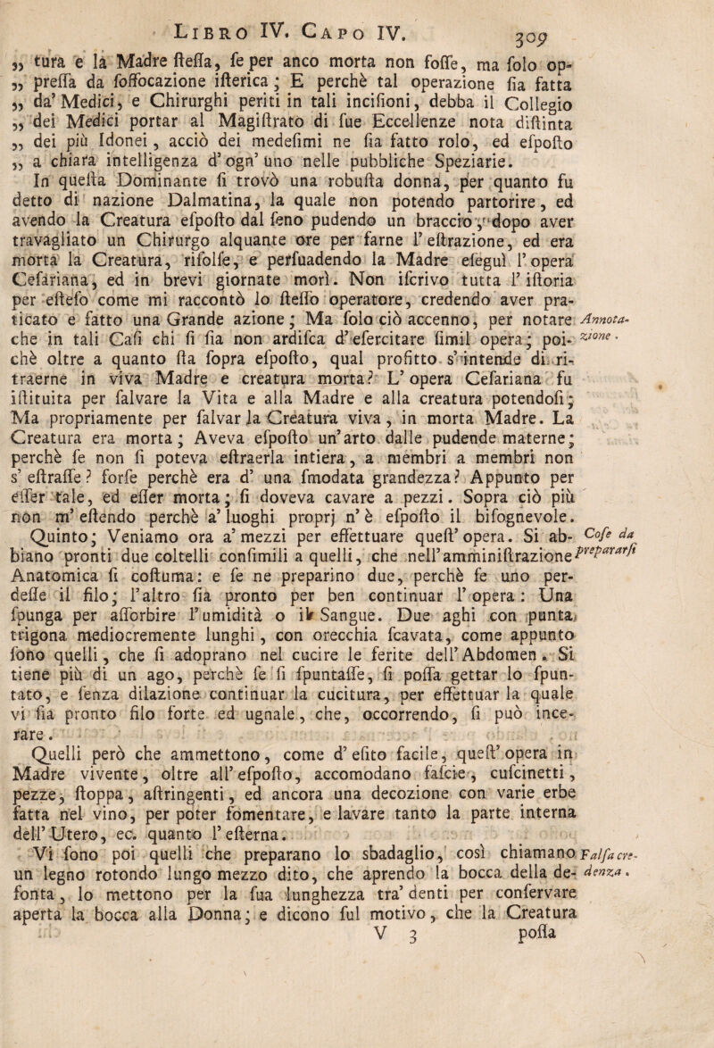 3> tura e la Madre fteffa, fe per anco morta non fotte, ma folo op- 55 preffa da foffocazione ifterica ; E perchè tal operazione fia fatta 55 da5 Medici 5 e Chirurghi periti in tali incifioni, debba il Collegio 55 dei Medici portar ai Magiftrato di fue Eccellenze nota diftinta 55 dei più Idonei , acciò dei medefimi ne fia fatto roto, ed efpofto 55 a chiara intelligenza d’ogn’uno nelle pubbliche Speziane. In quella Dominante fi trovò una robufta donna, per quanto fu detto di nazione Dalmatina, la quale non potendo partorire, ed avendo la Creatura efpofto dal feno pudendo un braccio dopo aver travagliato un Chirurgo alquante ore per farne 1’effrazione, ed era morta la Creatura, rifolfe, e pervadendo la Madre efeguì l’opera Cefàriana, ed in brevi giornate morì. Non iferivo tutta l’iftoria per eftefo come mi raccontò lo ftelfo operatore, credendo aver pra¬ ticato e fatto una Grande azione; Ma folo ciò accenno, per notare Annota- che in tali Cafi chi fi fia non ardilca d’efercitare fimi! opera; poi* chè oltre a quanto fta fopra efpofto, qual profitto s’intende di, ri» traerne in viva Madre e creatura morta? V opera Cefariana fu iftituita per fai vare la Vita e alla Madre e alla creatura potendoli; Ma propriamente per falvar la Creatura viva, in morta Madre. La Creatura era morta; Aveva efpofto un’arto dalle pudende materne; perchè fe non fi poteva eftraerla intiera, a membri a membri non s’ eftraffe ? forfè perchè era d’ una fmodata grandezza? Appunto per eifer tale, ed efler morta; fi doveva cavare a pezzi. Sopra ciò più non m’eftendo perchè a’luoghi proprj n’è efpofto il bifognevole. Quinto; Veniamo ora a5 mezzi per effettuare quell’opera. Si ab- Cofeda biano pronti due coltelli confimili a quelli, che neiramniiniftrazione^r^T ■ Anatomica fi coftuma: e fe ne preparino due, perchè fe uno per¬ dere il filo; l’altro fia pronto per ben continuar l’opera: Una fpunga per afforbire Y umidità o ik Sangue. Due aghi con punta trigona mediocremente lunghi, con orecchia fcavata, come appunto fono quelli, che fi adoprano nel cucire le ferite dell’Abdomen, Si tiene più di un ago, perchè fe fi fpuntaffe, fi poffa gettar lo fpun- tato, e lenza dilazione continuar la cucitura, per effettuar la quale vi fia pronto filo forte ed ugnale, che, occorrendo, fi può ince¬ rare . Quelli però che ammettono, come d? efito facile, quell’opera in Madre vivente, oltre all’efpofto, accomodano falere , cufcinetti, pezze, ftoppa, aftringenti, ed ancora una decozione con varie erbe fatta nel vino, per poter fomentare, e lavare tanto la parte interna dell’Utero, ec. quanto l’efterna. Vi fono poi quelli che preparano lo sbadaglio, così chiamano Falfacr^ un legno rotondo lungo mezzo dito, che aprendo la bocca della de- denza. fonta, lo mettono per la fua lunghezza tra’ denti per confervare aperta la bocca alla Donna; e dicono fui motivo, che la Creatura V 3 polla