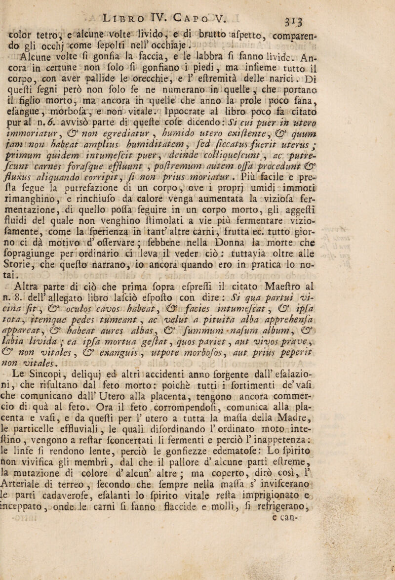 color tetro, e alcune volte livido, e di brutto afpetto, comparen¬ do gli occhj come fepolti nell’ occhiaje. Alcune volte fi gonfia la faccia, e le labbra fi fanno livide. An¬ cora in certune non folo fi gonfiano i piedi, ma infieme tutto il corpo, con aver pallide le orecchie, e F eftremità delle narici. Di quelli fegni però non folo fe ne numerano in quelle , che portano il figlio morto, ma ancora in quelle che anno la prole poco fana, efangue, morbofa, e non vitale. Ippocrate al libro poco fa citato pur al n.6. avvisò parte di quelle cofe dicendo : Si cui puer in utero immoriatur, & non egrediatur , humido utero exi (lente, & quum jam non habeat amplius humiditatem, fed ficcatus fuerit uterus ; primum quidem intumefeit puer, deinde colli quejcunt, ac putre- feunt carnes forafque effluunt , poflremum autem offa procedunt & fluxus alìquando corripit, fi non prius .moria-tur. Più facile e pre¬ tta fegue la putrefazione di un corpo, ove i proprj umidi immoti rinfanghino, e rinchiufo da calore venga aumentata la viziofa fer¬ mentazione, di quello poffa feguire in un corpo morto, gli aggeli! fluidi del quale non venghino ttimolati a vie più fermentare vizio- famente, come la fperienza in tant’ altre carni, frutta ec. tutto gior¬ no ci dà motivo d’offervare ; febbene nella Donna la morte che fopragiunge per ordinario ci leva il veder ciò : tuttavia oltre, alle Storie, che quello narrano, io ancora quando ero in pratica lo no¬ tai. Altra parte di ciò che prima fopra efpreffi il citato Maellro al n. 8. dell’ allegato libro lafciò efpofto con dire : Si qua partui •vi¬ cina fit, & oculos cavos habeat, & facies intumefeat, & ipfa tota, itemque pedes tumeant, ac velut a pituita alba apprekenfa apparente & habeat aures albas, & fummum nafum album, & labia livida • e a ipfa mortua gejlat, quos pariet, aut vivos prave, & non vitales, & exanguis , utpote morbofos, aut prius peperìt non vitales. Le Sincopi, deliquj ed- altri accidenti anno ibrgente dall5 efalazio- ni, che rifultano dal feto morto: poiché tutti i fortimenti de’vali che comunicano dall’Utero alla placenta, tengono ancora commer¬ cio di qua al feto. Ora il feto corrompendoli, comunica alla pla¬ centa e vali, e da quelli per 1’ utero a tutta la mafia della Madre, le particelle effluviali, le quali difordinando l’ordinato moto inte- fìino, vengono a reftar {concertati li fermenti e perciò l’inappetenza: le linfe fi rendono lente, perciò le gonfiezze edematofe: Lo fpirito non vivifica gli membri, dal che il pallore d’alcune parti eftreme, la mutazione di colore d5alcun’ altre; ma coperto, dirò così, F Arteriale di terreo , fecondo che fempre nella mafia s’ invifeerano le parti cadaverofe, efalanti lo fpirito vitale retta imprigionato e inceppato, onde le carni fi fanno flaccide e molli, fi refrigerano.