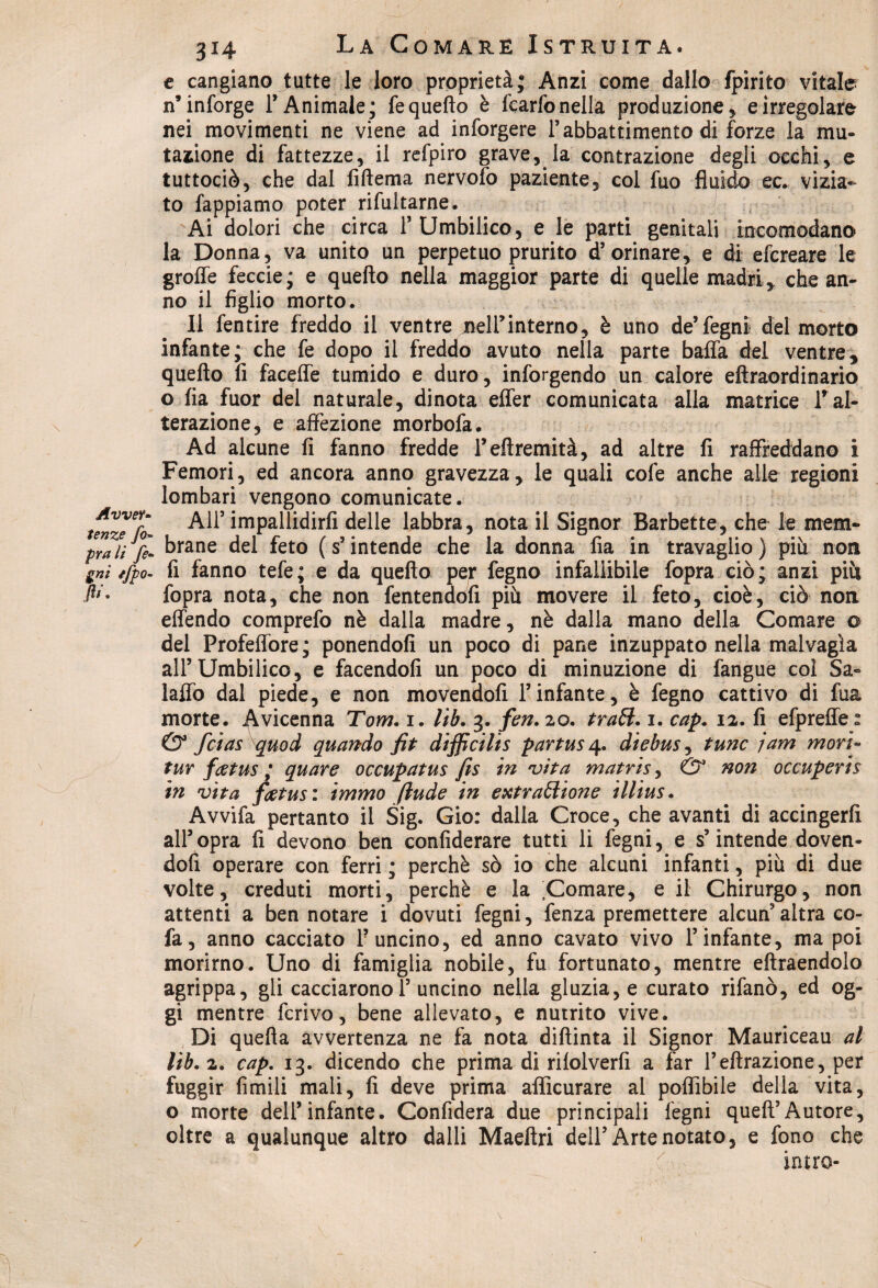 e cangiano tutte le loro proprietà; Anzi come dallo fpirito vitale n’inforge l’Animale; fe quello è fcarfonella produzione , e irregolare nei movimenti ne viene ad inforgere l’abbattimento di forze la mu¬ tazione di fattezze, il refpiro grave, la contrazione degli occhi, e tuttociò, che dal fiftema nervofo paziente, col fuo fluido ec* vizia¬ to fappiamo poter rifultarne. Ai dolori che circa F Umbilico, e le parti genitali incomodano la Donna, va unito un perpetuo prurito d’orinare, e di efcreare le groffe feccie; e quello nella maggior parte di quelle madri, che an¬ no il figlio morto. Il fentire freddo il ventre nell’interno, è uno de’legni del morto infante; che fe dopo il freddo avuto nella parte balla del ventre, quello fi facelfe tumido e duro, infiggendo un calore ellraordinario o lia fuor del naturale, dinota elfer comunicata alla matrice l’al¬ terazione, e affezione morbofa. Ad alcune fi fanno fredde Feltremità, ad altre fi raffreddano i Femori, ed ancora anno gravezza, le quali cofe anche alle regioni lombari vengono comunicate. telze 7o All5 impallidirli delle labbra, nota il Signor Barbette, che le mem- pralt fi* brane del feto (s’intende che la donna fia in travaglio) piu non gnì ifpo- fi fanno tefe; e da quello per fegno infallibile fopra ciò; anzi più P- fopra nota, che non fentendofi più movere il feto, cioè, ciò non effendo comprefo nè dalla madre, nè dalla mano della Comare 0 del Profeffore; ponendoli un poco di pane inzuppato nella malvagia all’Umbilico, e facendoli un poco di minuzione di fangue col Sa- laffo dal piede, e non movendoli l’infante, è fegno cattivo di fua morte, .^vicenna Tom. 1. lib. 3. fen. 20. traft. 1. cap. 12. fi efpreffe s & fcias quod quando fit difficilis partus 4. diebus, tunc jam mori- tur fatus ; quare occupatus fis in vita matris, & non occuperis in vita fietus: immo ftude in extraólione illius. Avvifa pertanto il Sig. Gio: dalla Croce, che avanti di accingerli all’opra fi devono ben confiderai tutti li fegni, e s’intende doven¬ doli operare con ferri ; perchè sò io che alcuni infanti, più di due volte, creduti morti, perchè e la Comare, e il Chirurgo, non attenti a ben notare i dovuti fegni, fenza premettere alcun’ altra co- fa, anno cacciato F uncino, ed anno cavato vivo l’infante, ma poi morirno. Uno di famiglia nobile, fu fortunato, mentre eltraendolo agrippa, gli cacciaronol’ uncino nella gluzia, e curato rifanò, ed og¬ gi mentre ferivo, bene allevato, e nutrito vive. Di quella avvertenza ne fa nota diftinta il Signor Mauriceau al lìb.x. cap. 13. dicendo che prima di rilolverfi a far F effrazione, per fuggir fimili mali, fi deve prima aflìcurare al poflìbile della vita, o morte dell’infante. Confiderà due principali fegni quell’Autore, oltre a qualunque altro dalli Maeftri dell’Arte notato, e fono che latro-