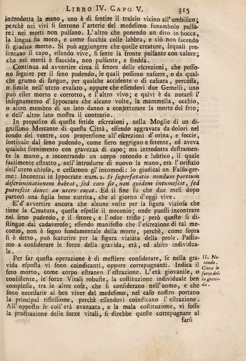 introdotta la mano, uno è di fentire il tralcio vicino ali* umbilico ; pe.rchè nei vivi fi fentono l’arterie del medefimo funambolo pulfa- re: nei morti non pulfano. L’altro che ponendo un dito in bocca, la lingua ha moto, e come fucchia colle labbra, e ciò non facendo fi giudica morto. Si può aggiungere che quelle creature, lequali pre- fentano il capo, effendo vive, fi fente la fronte pulfante con calore; che nei morti è flaccida, non pulfante, e fredda. Continua ad avvertire circa il fetore delle elcrezioni, che poffo- no Seguire per il feno pudendo, le quali poffòno nafcere, oda qual¬ che grumo di fangue, per qualche accidente o di cafcata, percoffa, o Amile nell’utero evafato, oppure che effendovi due Gemelli, uno può effer morto e corrotto, e l’altro vivo; e quivi è da notarti fi infegnamento d’Ippocrate che alcune volte, la mammella, occhio, o altro membro di un lato danno a conjetturare la morte del feto; e dell3 altro lato moflra il contrario. In propofito di quelle fetide efcrezioni, nella Moglie di up di- gniffìmo Mercante di quella Città, effendo aggravata da dolori nel fondo del ventre, con propenfione all’efcrezioni d’orina, e feccie, fortivaie dal feno pudendo, come fiero negrigno e fetente, ed aveva qualche fvenimento con gravezza di capo; ma introdotta deftramen- te la mano, e incontrando un corpo rotondo e lubrico, il quale facilmente eftratto, nell’introdurre di nuovo la mano, era fi orifizio dell’utero chiufo, e celiarono gl’incomodi: lo giudicai un Falfo-ger- me : Incontrai in Ippocrate num. 2. Si fuperfietatio nondum partium difcriminationem habeat^fed caro fit^non qutdem infumefcit, fed putrefai donec ax utero exeat. Ed il fine fu che due meli dopo partorì una figlia bene nutrita, che al giorno d’oggi vive. E’d5 avvertire ancora che alcune volte per la figura viziofa che tiene la Creatura, quella efpelle il meconio; onde puofli incontrare nel feno pudendo, e il fetore , e fi odor trillo ; però quello fi di¬ stingue dal cadaverofo; effendo manifello che l’efcrezione di tal me¬ conio, non è fegno fondamentale della morte, perchè, come fopra fi è detto, può fcaturire per la figura viziata della prole. Pallia¬ mo a considerare le forze della gravida, età, ed abito individua¬ le. Per far quella operazione è di melliere confiderai, fe nella gra- Pa¬ vida efpofta vi fono coindicanti, oppure correpugnanti. Indica il q^)§ feto morto, come corpo ellraneo l’effrazione. L’età giovanile, o confiftente, le forze Vitali robulle, la coftituzione individuale ben lagravì- complefla, tra le altre cofe, che fi confiderano nell’uomo, e che^* fono necelfarie al ben viver del medefimo, nel cafo noftro portano la principal rifleffione, perchè effendovi coindicano l’effrazione. All’ oppofto fe coll’età avanzata, e la mala coftituzione, vi foffe la probazione delle forze vitali, fi direbbe quelle correpugnare al farli