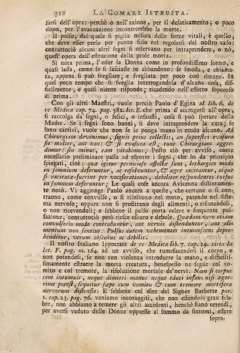 farfi dell5opra: perchè o nell’azione, per il defaticamento; o poco dopo, per l’evacuazione incontrerebbe la morte. Il pollò, dai quale li piglia miftìrà delle forze vitali, è quello, che deve effer prefo per punto fiiio nel regolarfi del noftro cafo: contuttociò alcuni altri fegni fi offervano per intraprendere, o nò, quell’opera dell’effrazione della prole morta. Si nota prima, 1’effer la Donna come in profondiffimo fonno, e quafi iaffa, come fe fi lafciafle in abbandono : fe fmoffa, e chiama» ta, appena fi può (vegliare; e fvegliata per poco così rimane. In quel poco tempo che fi fveglia interrogandola d’alcuna cola, dif¬ ficilmente , e quafi niente rifponde ; ricadendo nell’effetto foporofo di prima. • *. : - ; *7 Con gli altri Maeflri, vuole perciò Paolo d? Egina al Uh. 6. de re Medica cap. yq. pag. %t%-.4it. E. che prima d’accingerli all’opra, fi raccolga da’fegni, o felici, o infaulli, cofa fi Qpuò fperare della Madre. Se i legni fono buoni, fi deve intraprendere la exira ; fe fono cattivi , vuole che non fe le ponga mano in modo alcuno * Ad Chirurgiam devenimus, [ignis prius colleClis^ an fuperfies evafura fi* mulier, aut noni & fi evafura e fi ; fune Chirurgiam aggre- dimur : firn minusj e am vitabimus ; Pollo ciò per avvifo, cóme neceffario preliminare paffa ad efporre i legni, che ha da principio fpiegati, cioè: qua igitur pernicioje affetta funt, lethargico modo in fomnium deferuntur , ac refolvuntur, & agre excitantur, atque fi excitata fuerint per vociferationes, debiliter refpondentes rurfus in fem?ium deferuntur ; Le quali cofe ancora Avicenna diftintamen» te notò. Vi aggiùnge Paolo ancora a quelle, che certune o fi con- traono, come convulfe, o fi rifolvono nel moto, patendo nel fide- ma nervofo; oppure non fi profittano degli alimenti, o rifiutandoli, o non ricevendoli; e febbene il polfo porta celere e frequente puff fazione, contuttociò però riefee ofeuro e debole. Quadam vero etiam convulforio modo contrahuntur , aut nervis difienduntur, aut alik mentum non fentiut : Pulfus autem vehementer intumefeens depre- bendi tur, verum ohfcurus ac debilis. Il noftro Italiano Ippocrate de re Medica lib. y. cap. 29. circa la let. F. pag. m. 1Ò4. ad un avvifo, che tumefacendoii il corpo, e non potendofi, fe non con violenza introdurre la mano, e difficilif- lìmamente eftraere la morta creatura, benefpeffo ne fegue col vo¬ mito e col tremore, la rifoluzione mortale de’nervi. Nam fi corpus jam intumuit, neque dimitti manus neque e duci infan s nifi ager-~ rime potè fi )fequi tur fape cum vomitu & cum tremore mortifera nervorum diftenfio. D febbene coi dire del Signor Barbette par. 1. cap. 23. pag. y6. veniamo incoraggiti, che non effendovi gran feb¬ bre, non abbiamo a temere gli altri accidenti, benché fiano orrendi, per averfi veduto delle Donne oppreffe al fommo da fintomi, effere