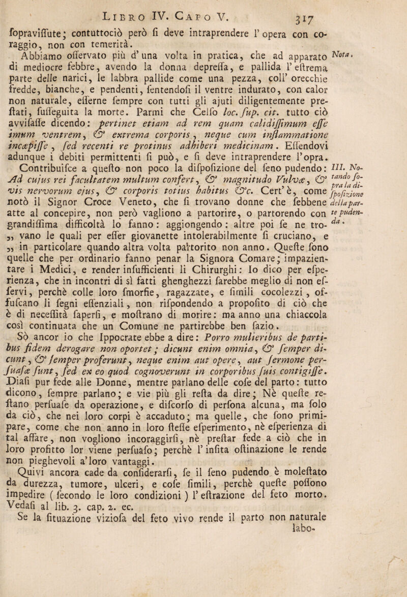 fopraviffute ; contuttociò però fi deve intraprendere l’opera con co¬ raggio, non con temerità. Abbiamo ofTervato più d’ una volta in pratica, che ad apparato N&ta> di mediocre febbre, avendo la donna depreffa, e pallida 1’ dire ma parte delle narici, le labbra pallide come una pezza, colf orecchie fredde, bianche, e pendenti, fentendofi il ventre indurato, con caler non naturale, efferne fempre con tutti gli ajuti diligentemente pre- flati, fufieguita la morte. Panni che Celfo loc.fup. eh. tutto ciò avvifafle dicendo: pertinet etiam ad rem quam calidifftmum effe imum ventrem, & estrema corporis, neque cum ìnflammatione incoepiffe , fed recenti re protinus adhìberi medicinam. Effendovi adunque i debiti permittenti fi può, e fi deve intraprendere l’opra. Contribuire a quello non poco la dìfpofizione del feno pudendo : NI. No- Ad cujus rei facultatem multum confert, & magnitudo Vulvce, & tan^ vis nervorum e/us, & corporis totius habitus &c. Cert’è, come pozione notò il Signor Croce Veneto, che fi trovano donne che febbene della par¬ atie al concepire, non però vagliono a partorire, o partorendo con tepuden- grandiffima difficoltà lo fanno: aggiongendo : altre poi fe ne tro- 3, vano le quali per effer giovanette intolerabilmente fi cruciano, e „ in particolare quando altra volta pahorito non anno. Quelle fono quelle che per ordinario fanno penar la Signora Comare; impazien¬ tare i Medici, e render infufficienti li Chirurghi: Io dico per efpe- rienza, che in incontri di si fatti ghenghezzi farebbe meglio di non ef¬ fer vi , perchè colle loro fmorfie, ragazzate, e firnili cocolezzi , of« fufeano li fegni effenziali, non rifpondendo a propofito di ciò che è di neceffità faperfi, e moftrano di morire: ma anno una chiaccola così continuata che un Comune ne partirebbe ben fazio. So ancor io che Ippocrate ebbe a dire: Porro mulieribus de parti- bus fidem derogare non oportet y dicunt enim omnia, & femper di- cunt, & jemper proferunt, neque enim aut opere, aut Jermone per- Juafce funt, fed ex eo quod cognoverunt in corporibus fuis contigiffe. Diafi pur fede alle Donne, mentre parlano delle cofe del parto: tutto dicono, fempre parlano; e vie più gli reità da dire; Nè quelle re¬ stano perfuafe da operazione, e difeorfo di perfona alcuna, ma folo da ciò, che nei loro corpi è accaduto; ma quelle, che fono primi¬ pare, come che non anno in loro ftefle efperimento, nè efperienza di tal affare, non vogliono incoraggirfi, nè preftar fede a ciò che in loro profitto lor viene perfuafo; perchè T infita oftinazione le rende non pieghevoli a’loro vantaggi. Quivi ancora cade da confiderai, fe il feno pudendo è moleftato da durezza, tumore, ulceri, e cofe firnili, perchè quelle poffono impedire (fecondo le loro condizioni) 1’ effrazione del feto morto. Vedafi al lib. 3. cap. 2. ec. Se la lunazione viziofa del feto vivo rende il parto non naturale