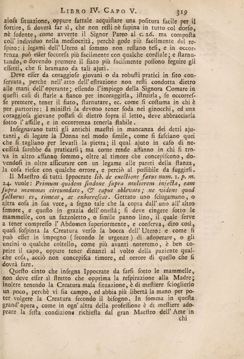 Libro IV. Capo ¥, 31^ ziofa fituazione, oppure fattale acquifere una politura facile per li fortire, fi doverà far sì, che non refti nè fupina in tutto col dorfo, nè fedente, come avverte il Signor Pareo al c. z6. ma comporta coir individuo nella mediocrità, perchè gode piu facilmente del re- fpiro: i legami dell'Utero al fommo non reftano teli, e in occor¬ renza può eiìer foccorfa più facilmente con qualche cordiale; e ftaniti- tando, o dovendo premere il fiato più facilmente portone feguire gii effetti, che fi bramano da tali ajuti. Deve efler da coraggiofe giovani o da robufti pratici in fito con- fervata, perche nell’atto dell’effrazione non refti condotta dietro alle mani dell’operante; effendo l’impiego della Signora Comare in queffi cafi di ftarle a fianco per incoraggirla, iftruirla, fe occorref- fe premere, tener il fiato, ftarnutare, ec. come fi coftuma in chi è per partorire: I miniftri la devono tener foda nei ginocchi, ed una coraggiofa giovane poftafi di dietro fopra il letto, deve abbracciarla fotte l’artille, e in occorrenza tenerla fertile. Infognavano tutti gli antichi maeftri in mancanza dei detti aiu¬ tanti , di legare la Donna nel modo fimìle, come fi fafeiano quei che fi tagliano per levarli la pietra; il qual ajuto in cafo di ne- ceflità farebbe da praticarfi ; ma come rende affanno in chi fi tro¬ va in altro affanno fommo, oltre al timore che concepifcono, do¬ vendoli in oltre afficurare con un legame alle pareti della ftanza, ia cofa riefee con qualche orrore, e perciò al poffìbile da fuggirli» Il Maeftro di tutti ippocrate lib. de exettione fietus num. i. p. m. 24. vuole: Prtmum quidem fi?ìdone fupra multerem inietta, e am fupra mammas circumdato, & caput oblevato ; ne videns quod fatturus es, timeat, ac exhorrefeat. Gettato uno feiugamano, o altra cola in fua vece, a fegno tale che la copra dall’uno all’altro femore, e quefto in grazia dell’oneftà; fi deve cingere fotto le mammelle, con un fazzoletto, o limile panno lino, il quale ferve a tener compreffo P Abdomen fuperiormente, e conferva, diro così, quali fofpinta la Creatura verfo la bocca dell’Utero: e come fi può efler in impegno ( fecondo le urgenze ) di adoperare, o gli uncini o qualche coltello, come più avanti noteremo, è ben co¬ prire il capo, oppure tener dinanzi al volto delia paziente qual» che cofa, acciò non concepifca timore, ed orrore di quello che fi dovrà fare. < Quefto cinto che infegna Ippocrate da farli fotto le mammelle, non deve elfer sì ftretto che opprima la refpirazione alla Madre; inoltre tenendo la Creatura mala fituazìone, è di meftiere fcioglierlo un poco, perchè vi fia campo, ed abbia più libertà la mano per po¬ ter volgere la Creatura fecondo il bifogno. In fomma in quefta grand’opera, come in ogn’altra della profeffione è di meftiere ado- prare la fefta condizione richiefta dal gran Maeftro dell’ Arte in