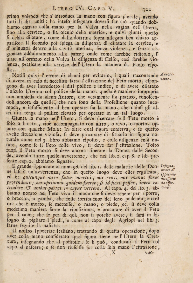 primo volendo che s’introduca la mano con figura pineale, avendo tutti li diti uniti: ha intefo infegnare doverli far ciò quando dob« biamo entrare colla mano per la Vulva nella vagina dell5 Utero, fino alla cervice, o fia ofculo della matrice, e quivi giunti quefto fi debba dilatare , come dalla dottrina fopra allegata ben chiaro ap¬ parile: Il fecondo poi fpiega la diligenza di dilatare la cervice, e d’inlìnuarfi dentro alla cavità uterina, lenza violenza, e fenza ca¬ gionare addoìoramento alla parte; onde come farebbe ridicolo, F ufare all’orifizio della Vulva la diligenza di Celfo, così farebbe vio¬ lenza, praticare alla cervice dell’Utero la maniera da Paolo efpo- fia. Notifi quivi 1’ errore di alcuni per evitarlo, i quali raccontando Amota di avere in calo di neceffità fatta F effrazione del Feto morto, efpon- zlon?0 gono di aver introdotto i diti pollice e indice, e di avere dilatato rofculo Uterino col pollice della mano: quella è maniera impropria non ammeffa da alcun Autore, che veramente fia pratico, conofcen- dofi ancora da quelli, che non fono della Profeffione quanto inco¬ moda, e infuffieiente al ben operare fia la mano, che chiufi gli al¬ tri diti tenga il pollice elevato per operare in un tal luogo. Giunta la mano nell5 Utero, fi deve ricercare fe il Feto morto è folo o binato , cioè accompagnato con altro, o vivo, o morto, op¬ pure con qualche Mola: In oltre qual figura conferva, e fe quello avelie fituazione viziofa, fi deve procurare di fituarlo in figura na¬ turale come nel 3. libro abbiamo efpollo, e colle diligenze colà no¬ tate, come fe il Feto folle vivo, fi deve far F effrazione. Tolto fuori ii Feto morto li deve ancora liberare la Donna dalle Secon¬ de, avendo tutte quelle avvertenze, che nei lib. 2. cap. 8. e lib. pre¬ terite cap. 2. abbiamo fegnate. Il grande Ippocrate al num. gó. del lib. 1. delle malattie delle Don- ne lafciò un’avvertenza, che in quello luogo deve efler regillrata, ™ppl°crate ed è: quicunque vero feetus mortui, aut crus, aut ma?ius foras neCeffam protendunt ; eas optimum quidem fueritqfi id fieri pojfet, intra re- daoffer- trudere & ambaspartes in caput vertere. Al capo. 4. del lib. 3. ab- varfi. biamo notato nel Feto vivo il modo che fi deve tenere per riporre, o bracciolo gamba, che folle lortita fuor del feno pudendo; e così ora che è morto, fe mettelfe, o mano, o piede, ec. fi deve colia medefima maniera farne la ripofizione, e procurare di aver il Feto per il capo; che fe per di quà non lì patelle avere, fi farà in bi¬ sogno di pigliare ì piedi, e come ai capo degli Agrippi nei lib. 3, farne feguire la nafeita . Il noliro Ippocrate Italiano, trattando di quella operazione, dopo aver colla mano confiderai) qual figura tiene nel! Utero la Crea¬ tura, infegnando che al poffibile, fe fi può, conducali il Feto col capo al nafeere; e fe non rìufciffe far colla fola mano Feffrazione, X VUQ-