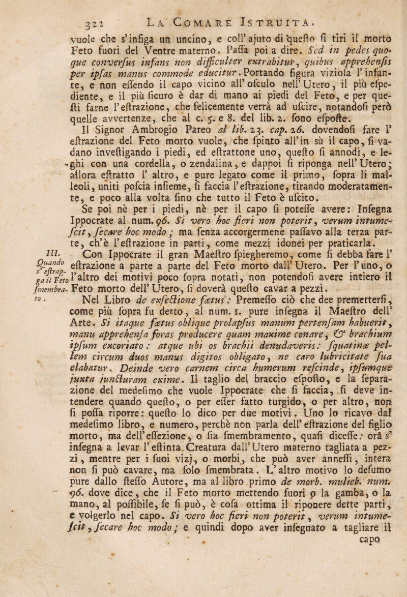 vuole che s’infiga un uncino, e coll’ajuto di‘quefto fi tiri il morto Feto fuori del Ventre materno. Pafl'a poi a dire. Sed in pedes quo¬ que converfus infans non difficulter extrabitur, quibus apprehenfis per ipfas manus commode educitur» Portando figura vizioia P infan¬ te, e non effondo il capo vicino ali5 ofculo nell5 Utero, il più efpe- diente, e il più ficuro è dar di mano ai piedi del Feto, e per que¬ lli farne l5effrazione, che felicemente verrà ad ufcire, notandoli però quelle avvertenze, che al c. 5. e 8. del lib. 2. fono efpofte. Il Signor Ambrogio Pareo al lib. 23. cap. 26. dovendoli fare P effrazione del Feto morto vuole, che fpinto all5in sù il capo, fi va¬ dano inveftigando i piedi, ed eflrattone uno, quefto fi annodi, e te¬ rghi con una cordella, o zendalina,. e dappoi fi riponga nell’Utero; allora eftratto l5 altro, e pure legato come il primo, fopra li mal¬ leoli, uniti pofcia infieme, fi faccia l’effrazione, tirando moderatamen¬ te, e poco alla volta fino che tutto il Feto è ufcito. Se poi nè per i piedi, nè per il capo fi poteffe avere: Infegna Ippocrate al num. gó. Si vero hoc fieri non poterit, verum infume^ fòt, fecare hoc modo ; ma fenza accorgermene paffavo alla terza par¬ te, ch’è l’effrazione in parti, come mezzi idonei per praticarla. HL Con Ippocrate il gran Maeffro fpiegheremo, come fi debba fare F effrazione a parte a parte del Feto morto dall’Utero. Per l’uno, o gaunita l’altro dei motivi poco fopra notati, non potendofi avere intiero il fimembra- Feto morto dell’ Utero, fi doverà quefto cavar a pezzi. t0 • ' Nel Libro de exfeElìone fietus : Premeffo ciò che dee premetterfi, come più fopra fu detto, ai num. 1. pure infegna il Maeffro delF Arte. Si itaque fatus oblique prolapfus manum pertenfam haìmerìt, manu appreheìija foras producere quam maxime conare, & bràchium ipfum escoriato: atque ubi os brachii denudaveris: fquatince pel- lem circum duos manus digìtos obligato, ne caro lubricitate fua elabatur. Delude vero carnem circa humerum refeinde, ipfmnque juxta wnBuram exime. Il taglio del braccio efpofto, e la fepara- zione del medefimo che vuole Ippocrate che fi faccia, fi deve in¬ tendere quando quefto, o per effer fatto turgido, o per altro, non fi poffa riporre : quefto lo dico per due motivi. Uno lo ricavo dal medefimo libro, e numero, perchè non parla dell’effrazione del figlio morto, ma delFeffozione, o fia fmembramento, quafi diceffe; orà s* infegna a levar Feftinta.Creatura dall’Utero materno tagliata a pez¬ zi, mentre per i fuoi vizj, o morbi , che può aver anneffi, intera non fi può cavare, ma folo fmembrata. L’altro motivo lo defumo pure dallo fteffo Autore, ma al libro primo de morb. mulieb. num. 9Ò. dove dice, che il Feto morto mettendo fuori p la gamba, o la mano, al poffibile,fe fi può, è cofa ottima il riponere dette parti> e volgerlo nel capo. Sì vero hoc fieri non poterit, verum infume- /city fecare hoc modo; e quindi dopo aver infegnato a tagliare il * . capo