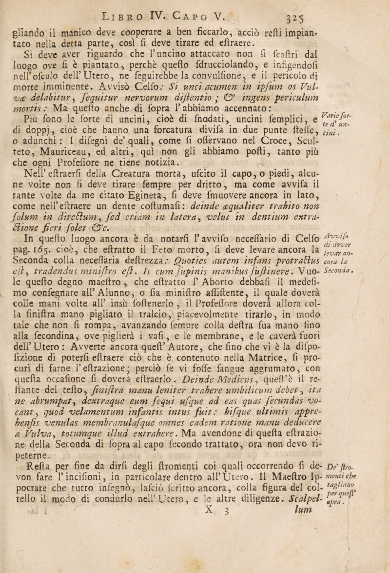 gllando il manico deve cooperare a ben ficcarlo, acciò redi impian¬ tato nella detta parte, così fi deve tirare ed efìraere. Si deve aver riguardo che F uncino attaccato non fi fcaflri dal luogo ove fi è piantato, perchè quello fdrucciolando, e infigendoft nelFofculo dell’Utero, ne feguirebbe la convulfione, e il pericolo di morte imminente. Avvisò Cello.* Si urici acumen in ipfium os Val- *v# delabitur, fequitur nervorum clijientìo ; & ingens periculum mortis : Ma quello anche di fopra F abbiamo accennato: Piu fono le forte di uncini, cioè di fnodati, uncini femplici, e di dopp), cioè che hanno una forcatura divìfa in due punte fteffe, o adunchi: I difegni de’quali, come fi oflèrvano nei Croce, Sali¬ rete, Mauriceau, ed altri, qui non gli abbiamo polli, tanto più che ogni ProfeiTore ne tiene notizia. NelFeftraerfi della Creatura morta, ufeìto il capo,o piedi, alcu¬ ne volte non fi deve tirare fempre per dritto, ma come avvifa il tante volto da me citato Egìneta, fi deve fmuovere ancora in lato, come nell5efìraere un dente cofìumafi: deinde cequaliter trabito non folum in direSlum, fid etiam in Intera, velut in dentium extra- Sifone fieri foiet &c. In quello luogo ancora è da notarli Favvifo neceffario di Ceifo pag. 165. cioè, che eilratto il Feto morto, fi deve levare ancora la Seconda colla neceifaria dellrezza.* Quoties autem infans protraSlus e(ì, tradendus minijlro e fi. fs cum Jupinis mani bus fufiinere. Vuo¬ le quello degno maellro , che eilratto F Aborto debbafi il medefi- mo eonfegnare all’Alunno, o fia minillro affiliente, il quale doverà colle mani volte all5 insù follenerlo , il ProfeiTore doverà allora col¬ la finillra mano pigliato il tralcio, piacevolmente tirario, in modo tale che non fi rompa, avanzando fempre colla delira fua mano lino alla fecondina, ove piglierà i vali, e le membrane, eie caverà fuori dell’Utero : Avverte ancora quell’ Autore, che fino che vi è la difpo- fizione di poterli eltraere ciò che è contenuto nella Matrice, fi pro¬ curi di farne Feltrazione; perciò fe vi folle fangue aggrumato, con quella occafione fi doverà eftraerlo. Deinde Medicus, quell’è il re¬ cante del tello, fitmfirra manu leniter trabere umbilicum debet, ita ne ahrumpat, dextraque eum f equi ufique ad eas quas fiecundas vo- cantj quod velamentum infantts intus fiuit : bifique ultimis appre- henjìs venulas membranulafque omnes eadem rat ione manu deducere a Vulva, totumque illud extrahere. Ma avendone di quella clorazio¬ ne della Seconda di fopra al capo fecondo trattato, ora non devo ri¬ peterne. Refta per fine da dirli degli Uromanti coi quali occorrendo fi de- von fare Fincifioni, in particolare dentro all’Utero. Il Maellro Ip~ pocrate che tutto infegnò, lafciò foritto ancora, colla figura del col¬ tello il modo di condurlo nell’Utero, e le altre diligenze. Scalpel- r X 3 lum Varie fo t¬ te d’ un- cini. Avvijh di dover levar an¬ cora la Seconda. De fìro- menti che taglialo per queJT opra, 1