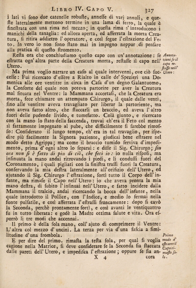 i lati vi fono due catenelle robulìe, anneffe di varj annuii, e que¬ lle lateralmente mettono termine in una lama di ferro, la quale è fineffrata con una rima nel mezzo; in quefta rima s’introducono i manichi della tanaglia: ed allora aperta, ed afferrata la morta Crea¬ tura, fi ritira addietro l’operatore, e così fegue T effrazione del Fe¬ to. In vero io non fono flato mai in impegno neppur di penfare alla pratica di quello ftromento. Refta ora che conchiudiamo quello capo con un’ annotazione : fe Annota- eftratta ogn’altra parte della Creatura morta, reftaffe il capo nell* Utero. _ _ ft/fimir Ma prima voglio narrare un cafo al quale intervenni, ove ciò fuc- Utero: cede : Fui ricercato d’effere a Rialto in calle de’Spezieri una Do¬ menica alle ore ventitré in circa in Cafa d’un degno Galantuomo, la Conforte del quale non poteva partorire per aver la Creatura mal fituata nel Ventre: la Mammana accorta!], che la Creatura era morta, fece chiamare un attempato Chirurgo, il quale dalle venti, fido alle ventitré aveva travagliato per liberar la partoriente, ma non aveva fatto altro, che fiaccarli un braccio, ed aveva l’altro fuori delle pudende livido, e tumefatto. Colà giunto, e ricercato con la mano lo flato della faccenda, trovai ch’era il Feto col mento sì fattamente impegnato al pube, che difficilmente fi farebbe rimoff fb: Confiderai il lungo tempo, ch’era in tal travaglio, per ifpe- dire più facilmente la Signora paziente, giudicai bene eftraere nel modo detto Agrippa; ma come il braccio tumido ferviva d’impedi¬ mento, prima d5 ogni altro lo feparai : e diffe il Sig. Chirurgo;^ ora non fi è fatto di piu di ciò, che feci io : io nulla rifpofi, ma infinuata la mano andai ritrovando i piedi, e li conduflì fuori del Coronamento, i quali pigliati con la finiftra traffi fuori la Creatura, confervando la mia delira lateralmente all’orifizio dell’Utero, ed ajutando il Sig. Chirurgo 1’effrazione, forti tutto il Corpo dell’in¬ fante, ma rimafe il Capo nell’Utero: io che aveva pronta la mia mano delira, di fubito l’infinuai nell’Utero, e fatto incidere dalla Mammana il tralcio, andai ricercando la bocpa dell’infante, nella quale introdotto il Pollice, con l’Indice, e riiedio lo fermai nella fonte pulfatile, e così afferrata Peftraffi francamente: dopo fi cavò la Seconda, perchè prontamente forti, e così avanti le ventiquattro fu in tutto liberata: e godè la Madre ottima falute e vita. Ora ef- porrò li tre modi che accennai. Il primo è della fola mano, coll5 ajuto di comprimere il Ventre: ; L’altra col mezzo d’ uncini. La terza per via d’una fafcia a fimi- litudine d’una frombola. Primo E per dire del primo, rimafta la tefta fola, per qual fi voglia m°do ^ cagione nella Matrice, fi deve confiderai fe la Seconda fia fiaccata QVlefYl dalle pareti dell’Utero, e impedifca 1’effrazione ; oppure fe fia an» mafia fio- X 4 cora io »