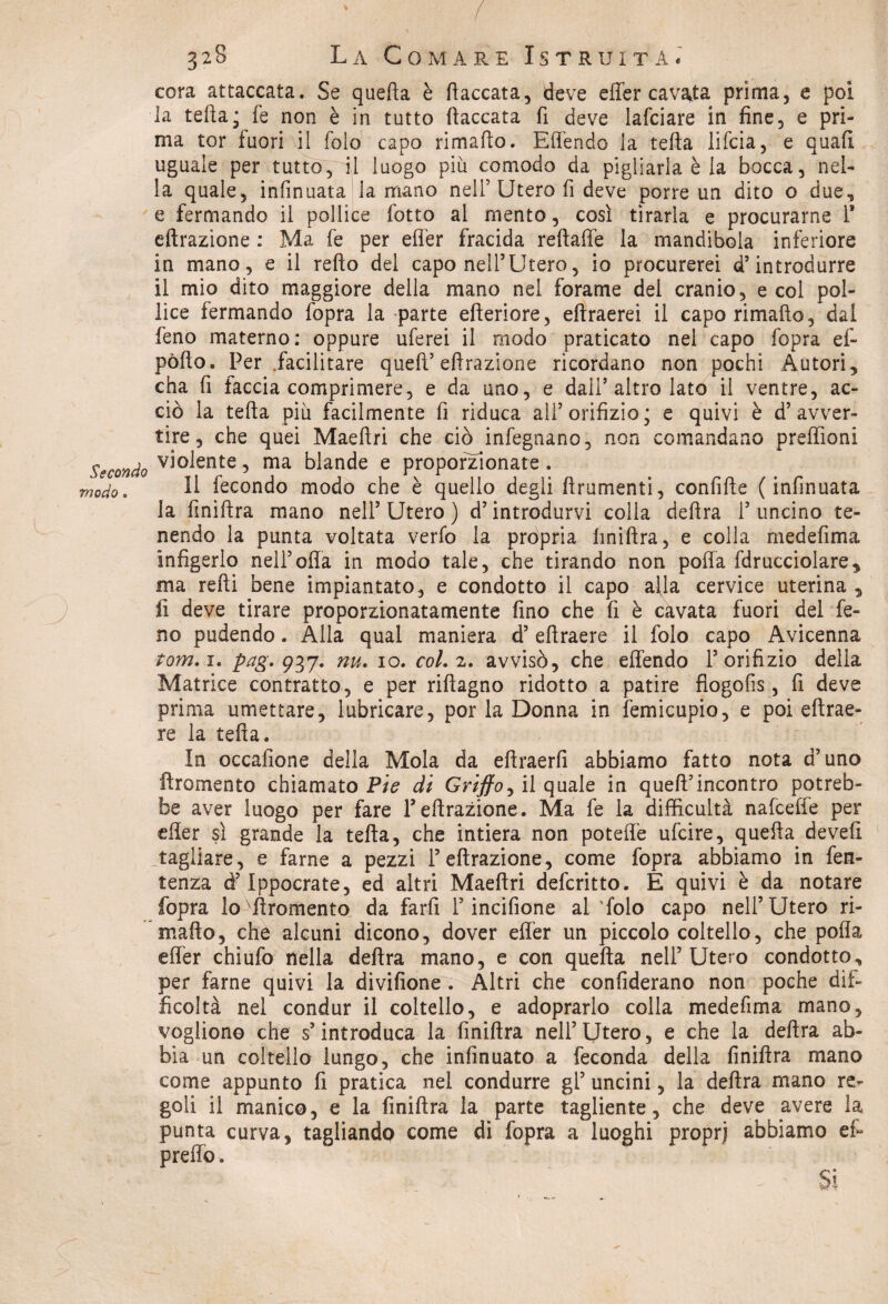 Secondo modo. 328 La Comare Istruita * cera attaccata. Se quella è fiaccata, deve effer cavata prima, e poi la tefta; fe non è in tutto fiaccata fi deve lafciare in fine, e pri¬ ma tor fuori il folo capo rimafto. Effendo la tefta lifeia, e quafi uguale per tutto, il luogo piu comodo da pigliarla è la bocca, nel¬ la quale, infinuata la mano nell5 Utero fi deve porre un dito o due, e fermando il pollice fotto al mento, così tirarla e procurarne F clorazione : Ma fe per effer fracida reftaffe la mandibola inferiore in mano, e il refto del capo nell’Utero, io procurerei d’introdurre il mio dito maggiore della mano nel forame del cranio, e col pol¬ lice fermando fopra la parte citeriore, eltraerei il capo rimafto, dal feno materno: oppure uferei il modo praticato nel capo fopra ef- pòlto. Per facilitare queft’ effrazione ricordano non pochi Autori, cha fi faccia comprimere, e da uno, e dall’altro lato il ventre, ac¬ ciò la tefta piu facilmente fi riduca all’orifizio; e quivi è d’avver¬ tire, che quei Maeftri che ciò infegnano, non comandano preffioni violente, ma blande e proporzionate. Il fecondo modo che è quello degli fìrumenti, confitte ( infinuata la finiftra mano nell’Utero ) d’introdurvi colla delira l’uncino te¬ nendo la punta voltata verfo la pròpria liniftra, e colla mede fi ma infigerlo nell’olla in modo tale, che tirando non polla fdrucciolare, ma retti bene impiantato, e condotto il capo alla cervice uterina , fi deve tirare proporzionatamente fino che fi è cavata fuori del fe¬ no pudendo. Alla qual maniera d’eftraere il folo capo Avicenna tom.i. pag.-g^y. nu. io. col. 2. avvisò, che effendo l’orifizio della Matrice contratto, e per riftagno ridotto a patire fiogofis, fi deve prima umettare, lubricare, por la Donna in femicupio, e poi eftrae¬ re la tefta. In occafione della Mola da eftraerfi abbiamo fatto nota d’uno lìromento chiamato Pie di Griffo, il quale in queft’incontro potreb¬ be aver luogo per fare F effrazione. Ma fe la difficultà nafcefle per effer sì grande la tefta, che intiera non poteffè ufeire, quella deveft tagliare, e farne a pezzi Feffrazione, come fopra abbiamo in fen- tenza d’Ippocrate, ed altri Maeftri deferitto. E quivi è da notare fopra lo iìromento da farli F incifione al'folo capo nell’Utero ri¬ mafto, che alcuni dicono, dover effer un piccolo coltello, che polla effer chiufo nella delira mano, e con quefta nell’Utero condotto, per farne quivi la divifione . Altri che confiderano non poche dif¬ ficoltà nel condur il coltello, e adoprarlo colla medefima mano, vogliono che s’introduca la finiftra nell’Utero, e che la delira ab¬ bia un coltello lungo, che infinuato a feconda della finiftra mano come appunto fi pratica nel condurre gl’ uncini, la delira mano re^ goli il manico, e la finiftra la parte tagliente, che deve avere la punta curva, tagliandp come di fopra a luoghi proprj abbiamo et preffo.