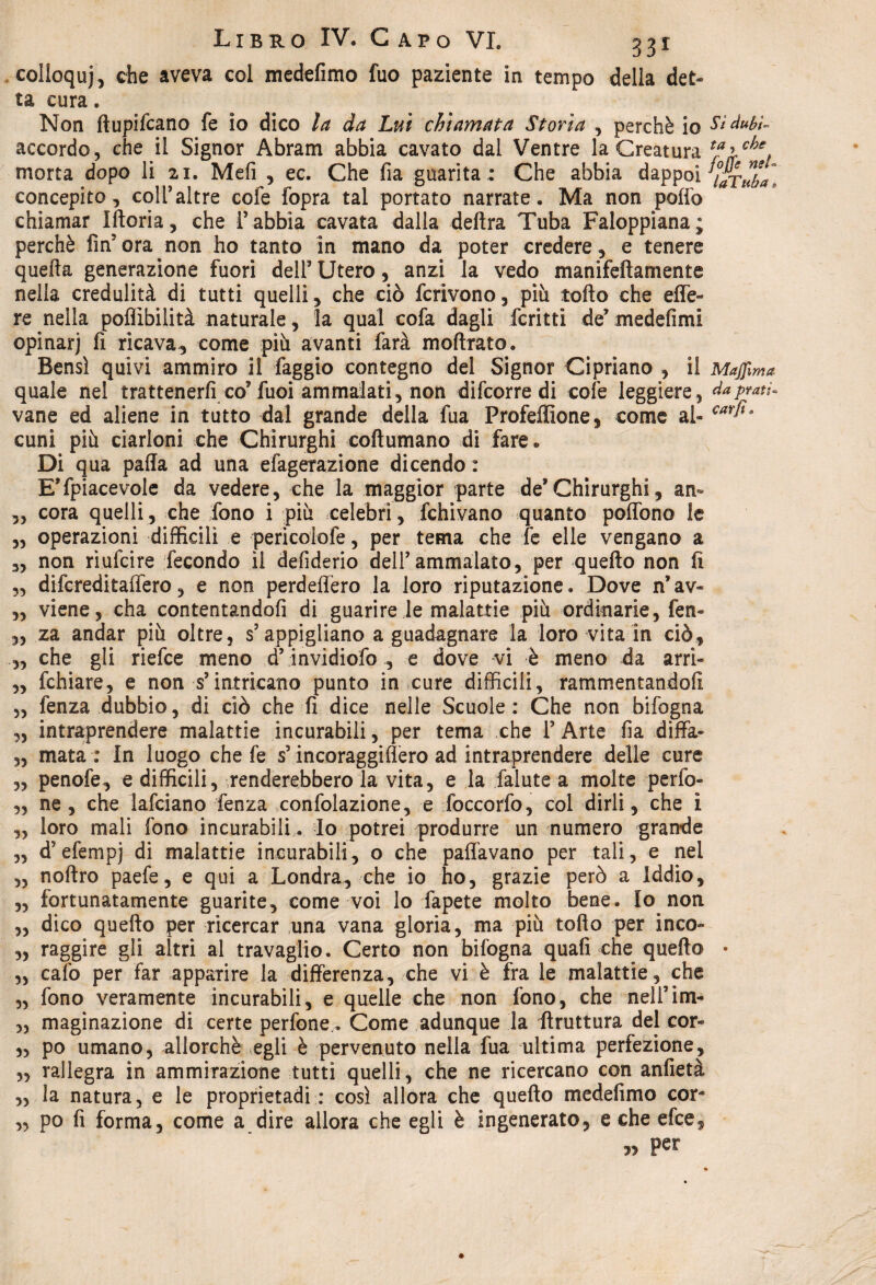 colloquj, che aveva col medefimo fuo paziente in tempo della det¬ ta cura. Non ftupifcano fe io dico la da Lui chiamata Storia , perchè io Sìduhì- accordo, che il Signor Abram abbia cavato dal Ventre la Creatura tfìrch% morta dopo li ai. Meli , ec. Che fia guarita; Che abbia dappoi taTtiL, concepito, coll’altre cole fopra tal portato narrate. Ma non pollo chiamar Iftoria, che T abbia cavata dalla delira Tuba Faloppiana; perchè fin5 ora non ho tanto in mano da poter credere, e tenere quella generazione fuori dell’ Utero, anzi la vedo manifeftamente nella credulità di tutti quelli, che ciò fcrivono, più tolto che effe- re nella poflìbilità naturale, la qual cofa dagli ferriti de’ medefimi opinar) fi ricava, come più avanti farà inoltrato. Bensì quivi ammiro il faggio contegno del Signor Cipriano , il Majjlma quale nel trattenerli co* fuoi ammalati, non difcorre di colè leggiere, da prati- vane ed aliene in tutto dal grande della fua Profeffione, come al- €ar^Ì3 cuni più ciarloni che Chirurghi coltumano di fare® Di qua palla ad una efagerazione dicendo : E’fpiacevole da vedere, che la maggior parte def Chirurghi, an~ „ cora quelli, che fono i più celebri, fchivano quanto poffono le „ operazioni difficili e pericolofe, per tema che fe elle vengano a 3, non rìufcire fecondo il deliderio dell’ammalato, per quello non lì ,, difcreditaffero, e non perdeffero la loro riputazione. Dove n*av- „ viene, cha contentandoli di guarirete malattie più ordinarie, fen- „ za andar più oltre, s’appigliano a guadagnare la loro vita in ciò, „ che gli riefce meno d’invidiofo , e dove vi è meno da arri- „ fchiare, e non s’intricano punto in cure difficili, rammentandoli „ fenza dubbio, di ciò che li dice nelle Scuole: Che non bifogna „ intraprendere malattie incurabili, per tema che 1’ Arte fia diffa- „ mata : In luogo che fe s? incoraggiffero ad intraprendere delle cure „ penofe, e difficili, renderebbero la vita, e la falute a molte perfo- „ ne , che lafciano fenza confolazione, e foccorfo, col dirli, che i ,, loro mali fono incurabili. lo potrei produrre un numero grande „ d’efempj di malattie incurabili, o che pattavano per tali, e nel „ noltro paefe, e qui a Londra, che io ho, grazie però a iddio, „ fortunatamente guarite, come voi lo fapete molto bene. Io non „ dico quello per ricercar una vana gloria, ma più tolto per inco- „ raggire gli altri al travaglio. Certo non bifogna quali che quello • „ calo per far apparire la differenza, che vi è fra le malattie, che „ fono veramente incurabili, e quelle che non fono, che nell’im- „ magìnazione di certe perfone. Come adunque la liruttura del cor- 3, po umano, allorché egli è pervenuto nella fua ultima perfezione, 3, rallegra in ammirazione tutti quelli, che ne ricercano con anfietà 3, la natura, e le proprìetadi : così allora che quello medefimo cor- „ po fi forma, come a dire allora che egli è ingenerato, e che efce, » per