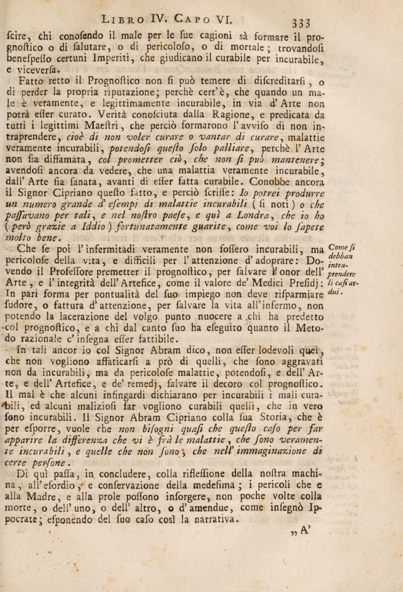 fcire, chi conofendo il male per le Tue cagioni sà formare il pro- gnoftico o di falutare, o di pericolalo, o di mortale; trovandoli benefpeffo certuni Imperiti, che giudicano il curabile per incurabile, e viceverfa. Fatto retto il Prognoftico non fi può temere di difcreditarfi, o di perder la propria riputazione; perchè cert’è, che quando un ma¬ le è veramente, e legittimamente incurabile, in via d’Arte non potrà efler curato. Verità conciciuta dalla Ragione, e predicata da tutti i legittimi Maeftri, che perciò formarono T avvilo di non in¬ traprendere, cioè di non voler curare 0 vantar di curare, malattie veramente incurabili, potendofi quefto foto palliare, perchè l’Arte non Ila diffamata, col prometter ciò, che non fi può mantenere “ avendofi ancora da vedere, che una malattia veramente incurabile, dall’Arte ila fanata, avanti di effer fatta curabile. Conobbe ancora il Signor Cipriano quello fatto, e perciò fcrifie: Io potrei produrre un tiumero grande f efempj di malattie incurabili ( fi noti ) 0 che pajfavano per tali, e nel noftro paefe, e qui a Londra , che io ho ( Pcr° grazie a Iddio ) fortunatamente guarite, come voi lo fapete molto bene. Che fe poi l’infermitadi veramente non follerò incurabili, ma perìcolofe della vita, e difficili per l’attenzione d’adoprare: Do¬ vendo il Profeffore premetter il prognoftico, per falvare 1* onor dell’ Arte, e l’integrità dell’Artefice, come il valore de’Medici Prefidj: In pari forma per pontualità del fuo impiego non deve rifparmiare fudore, o fattura d’attenzione, per falvare la vita all’infermo, non potendo la lacerazione del volgo punto nuocere a xhi ha predetto •col prognoftico, e a chi dal canto fuo ha efeguito quanto il Meto¬ do razionale c’infegna effer fattibile. In tali ancor io col Signor Abram dico, non effer lodevoli quei, che non vogliono affaticarli a prò di quelli, che fono aggravati non da incurabili, ma da pericolofe malattie, potendofi, e dell’Ar¬ te, e dell’Artefice, e de’rernedj, falvare il decoro col prognoftico. Il mai è che alcuni infingardi dichiarano per incurabili i mali cura¬ bili, ed alcuni malizio fi far vogliono curabili quelli, che in vero fono incurabili. Il Signor Abram Cipriano colla fua Storia, che è per efporre, vuole che non hifogni quafi che quefto cajo per far apparire la differenza che vi è frà le malattie, che fono veramen¬ te incurabili, e quelle che noti fono \ che nell' immaginazione dì certe perfine. Di qui paffa, in concludere, colla rifleffione della noftra machi¬ na, all’efordio/e confervazione della medefima ; i pericoli che e alla Madre, e alla prole poffono inforgere, non poche volte colla morte, o dell’uno, o dell5 altro, o d’amendue, come infegnò Ip» pocratej efponendo del fuo cafo così la narrativa. 35 A h Come fi debban intra¬ prendete li cafi ar¬ dui » I