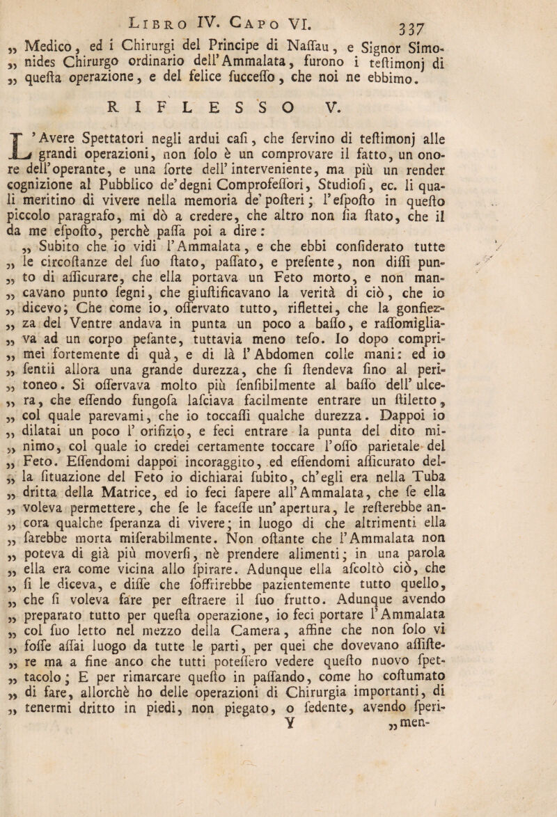 „ Medico, ed i Chirurgi del Principe di Naffau, e Signor Simo- „ nides Chirurgo ordinario dell’Ammalata, furono i teftimonj di ,, quella operazione, e del felice fucceffo, che noi ne ebbimo. RIFLESSO V. '•■■V ^ l 1 L’Avere Spettatori negli ardui cali, che fervino di teftimonj alle grandi operazioni, non folo è un comprovare il fatto, un ono¬ re deli3operante, e una forte dell3 interveniente, ma più un render cognizione al Pubblico de’ degni Comprofeffori, Studiofi, ec. li qua¬ li meritino di vivere nella memoria de’ pofteri ; Fefpofto in quello piccolo paragrafo, mi dò a credere, che altro non fia flato, che il da me efpofto, perchè paffa poi a dire : „ Subito che io vidi l’Ammalata, e che ebbi confederato tutte „ le circoftanze del fuo flato, paffato, e prefente, non dilli pun- ,5 to di aflicurare, che ella portava un Feto morto, e non man- „ cavano punto legni, che giuftificavano la verità di ciò, che io ,, dicevo; Che come io, offervato tutto, riflettei, che la gonfier- „ za dei Ventre andava in punta un poco a ballo, e raffomiglia- „ va ad un corpo pefante, tuttavia meno tefo. Io dopo compri- ,, mei fortemente di quà , e di là T Abdomen colle mani : ed io „ fendi allora una grande durezza, che li ftendeva fino al peri- „ toneo. Si offervava molto più fenfibilmente al balio dell’ulce- ,, ra, che effendo fungofa lafciava facilmente entrare un ftiletto, „ col quale parevami, che io toccali! qualche durezza. Dappoi io ,, dilatai un poco 1’ orifizio, e feci entrare la punta del dito mi» 5, nimo, col quale io credei certamente toccare l’olfo parietale dei 33 Feto. Elfendomi dappoi incoraggito, ed effendomi alìicurato del- „ la fituazione del Feto io dichiarai fubito, ch’egli era nella Tuba 33 dritta della Matrice, ed io feci fapere all’Ammalata, che fe ella „ voleva permettere, che fe le facelie un’apertura, le refterebbe an- 5, cora qualche fperanza di vivere; in luogo di che altrimenti ella 3, farebbe morta miferabilmente. Non oftante che i’Ammalata non „ poteva di già più moverfi, nè prendere alimenti; in una parola ,, ella era come vicina allo fpirare. Adunque ella afcoltò ciò, che 3, fi le diceva, e diile che foffrirebbe pazientemente tutto quello, „ che fi voleva fare per eftraere il fuo frutto. Adunque avendo 5, preparato tutto per quefta operazione, io feci portare l’Ammalata ,3 col fuo letto nel mezzo della Camera, affine che non folo vi ,3 foffe affai luogo da tutte le parti, per quei che dovevano affifte- „ re ma a fine anco che tutti poteffero vedere quefto nuovo fpet- „ tacolo ; E per rimarcare quefto in paffando, come ho coftumato „ di fare, allorché ho delle operazioni di Chirurgia importanti, di „ tenermi dritto in piedi, non piegato, o fedente, avendo fperi- ¥ „ men» J~Z