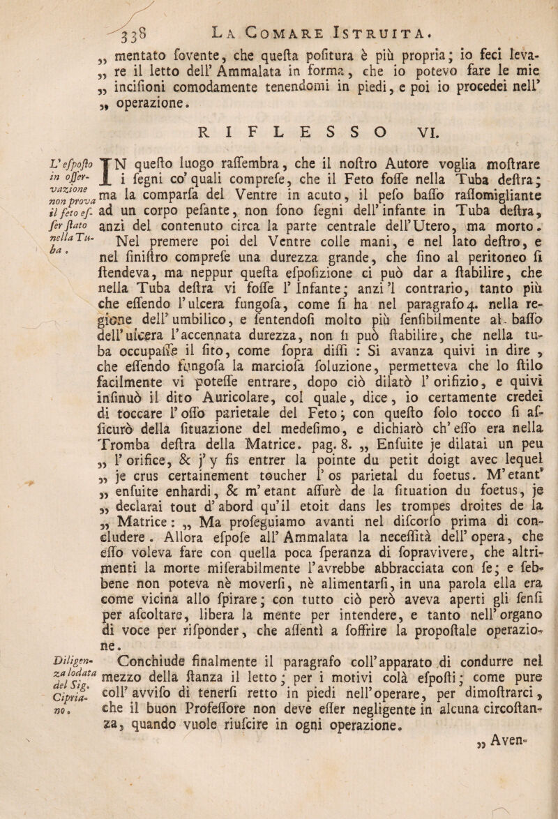 ,, meritato fovente, che quella politura è più propria; io feci leva- „ re il letto dell’ Ammalata in forma, che io potevo fare le mie „ incifioni comodamente tenendomi in piedi, e poi io procedei nell* „ operazione® RIFLESSO VI. Vefpóflo JN quello luogo raffembra, che il noftro Autore voglia inoltrare m ojfffr- J[ i fegni co5 quali comprefe, che il Feto foffe nella Tuba delira; non provama la cQmParfa del Ventre in acuto, il pefo baffo raflomigliante il feto ef- ad un corpo pelante, non fono fegni dell’infante in Tuba delira, ferflato anzi dei contenuto circa la parte centrale dell’Utero, ma morto. nella Tu- XsTel premere poi del Ventre colle mani, e nel lato deliro, e ae nel finiftro comprefe una durezza grande, che fino al peritoneo li ftendeva, ma neppur quefta efpofizione ci può dar a liabilire, che nella Tuba delira vi foffe l’Infante; anzi’i contrario, tanto più che effendo l’ulcera fungofa, come lì ha nel paragrafo4. nella re¬ gione dell’umbilico, e ffntendolì molto più fenfibilmente aK baffo deli’ulcera Taccennata durezza, non li può liabilire, che nella tu¬ ba occupale il fito, come fopra diffì : Si avanza quivi in dire , che effendo kmgofa la marciofa foluzione, permetteva che lo Itilo facilmente vi poteffe entrare, dopo ciò dilatò l’orifizio, e quivi infinuò il dito Auricolare, col quale, dice, io certamente credei di toccare Folio parietale del Feto; con quello folo tocco fi afi ficurò della fituazione del medefimo, e dichiarò ch’effo era nella Tromba delira della Matrice, pag. 8. „ Enfiate je dilatai un peu l’orifice, & j’y fis entrer la pointe du petit doigt avec lequel je crus certainement toucher F os parietal du foetus. M’etant* enfuite enhardi, 8c m’etant affurè de la fituation du foetus, je declarai tout d’abord qu’il etoit dans les trompes droites de la Matrice : „ Ma profeguiamo avanti nel difcorfo prima di con¬ cludere . Allora efpofe all’Ammalata la neceffità dell’opera, che effo voleva fare con quella poca fperanza di fopravivere, che altri¬ menti la morte miferabilmente l’avrebbe abbracciata con fe; e feb* bene non poteva nè moverli, nè alimentarli, in una parola ella era come vicina allo fpirare; con tutto ciò però aveva aperti gli fenlì per affollare, libera la mente per intendere, e tanto nell’organo di voce per rifponder, che adenti a foffrire la propoftale operazio^ ne. Diiìgen» Conchiude finalmente il paragrafo coll’apparato di condurre nei *dei°Siata mezzo della ftanza il lett<>; per i motivi colà efpofti; come pure cipria- colf avvifo di tenerfi retto in piedi nell’operare, per dimoftrarci, che il buon Profeffore non deve effer negligente in alcuna circoftan- za, quando vuole riufcire in ogni operazione. „ Aven- 33 33 33 33 33 no