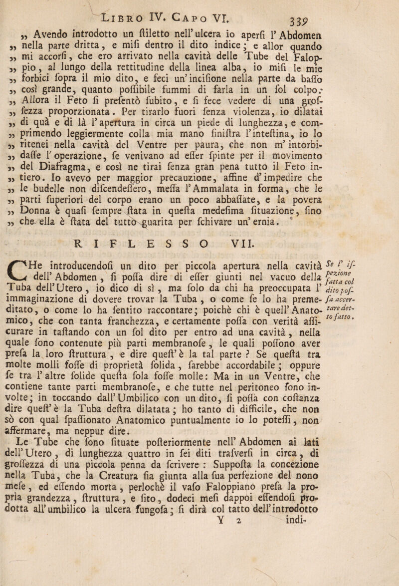 „ Avendo introdotto un fliletto nell’ ulcera io aperfi V Abdomen 35 nella parte dritta, e rnifi dentro il dito indice; e aìlor quando 3, mi accorfi, che ero arrivato nella cavità delle Tube del Falop- 3, pio, al lungo della rettitudine della linea alba, io mifi le mie 3, forbici fopra il mio dito, e feci un’incifione nella parte da baffo 3, cosi grande, quanto poffibile fammi di farla in un fol colpo.'* 35 Allora il Feto fi prefentò Libito, e fi fece vedere di una grpf- 3, lezza proporzionata. Per tirarlo fuori fenza violenza, io dilatai 3, di quà e di là l’apertura in circa un piede di lunghezza, e com- 3, primendo leggiermente colla mia mano finiftra Tintefiina, io lo 3, ritenei nella cavità del Ventre per paura, che non m’intorbi- 3, daffe Toperazione, fe venivano ad elìer fpinte per il movimento 33 del Diafragma, e così ne tirai fenza gran pena tutto il Feto in- 33 tiero. Io avevo per maggior precauzione, affine d’impedire che 33 le budelle non difcendeffero, meffa l’Ammalata in forma, che le 33 parti fuperiori del corpo erano un poco abballate, e la povera 3, Donna è quali Tempre fiata in quella medefirna fituazione, fino 3, che. ella è fiata del tuttòxguarita per fchivare un’ernia. RIFLESSO VII. CHe introaucendofi un dito per piccola apertura nella cavità Se l] *f- dell’ Abdomen , fi poffa dire di effer giunti nel vacuo della Tuba dell’Utero, io dico di sì , ma folo da chi ha preoccupata 1’ dìtopof- immaginazione di dovere trovar la Tuba, o come fe lo ha preme- faaccer- ditato, o come lo ha fentito raccontare; poiché chi è quell’Anato- taYef det~ mico, che con tanta franchezza, e certamente pofià con verità affi- t0Jatt0* curare in taftando con un fol dito per entro ad una cavità, nella quale fono contenute più parti membranofe , le quali poffono aver prefa la loro ftruttura , e dire quell’ è la tal parte ? Se quella tra molte molli foffe di proprietà folida , farebbe accordabile ; oppure fe tra 1’altre folide quella fola foffe molle: Ma in un Ventre, che contiene tante parti membranofe, e che tutte nel peritoneo fono in¬ volte; in toccando dall’Umbilico con un dito, fi poffa con collanza dire quell’è la Tuba delira dilatata; ho tanto di difficile, che non sò con qual fpaffionato Anatomico puntualmente io lo poteffi, non affermare, ma neppur dire. Le Tube che fono fituate pofteriormente nell9 Abdomen ai lati dell’Utero, di lunghezza quattro in fei diti trafverfi in circa, di groffezza di una piccola penna da fcrivere : Suppolfy la concezione nella Tuba, che la Creatura fia giunta alla fua perfezione del nono mefe, ed effendo morta, perlochè il vafo Faloppiaùo prefa la pro¬ pria grandezza, ftruttura, e fito, dodeci meli dappòi effendolì pro¬ dotta all’umbilico la ulcera fungofa; fi dirà col tatto dell3introdotto